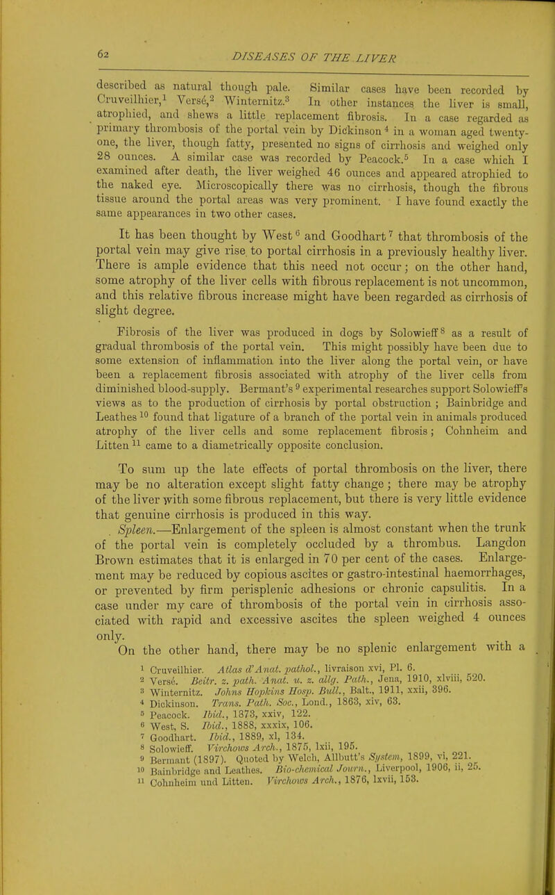 described as natural though pale. Similar cases have been recorded by Cruveilhier,! Vers6,2 Winternitz.^ In other instances the liver is small, atrophied, and shews a little replacement fibrosis. In a case regarded as primary thrombosis of the portal vein by Dickinson * in a woman aged twenty- one, the liver, though fatty, presented no signs of cirrhosis and weighed only 28 ounces. A similar case was recorded by Peacock.^ In a case which I examined after death, the liver weighed 46 ounces and appeared atrophied to the naked eye. Microscopically there was no cirrhosis, though the fibrous tissue around the portal areas was very prominent. I have found exactly the same appearances in two other cases. It has been thought by West *5 and Goodhart that thrombosis of the portal vein may give rise to portal cirrhosis in a previously healthy liver. There is ample evidence that this need not occur; on the other hand, some atrophy of the liver cells with fibrous replacement is not uncommon, and this relative fibrous increase might have been regarded as cirrhosis of slight degree. Fibrosis of the liver was produced in dogs by Solowieff^ as a result of gradual thrombosis of the portal vein. This might possibly have been due to some extension of inflammation into the liver along the portal vein, or have been a replacement fibrosis associated with atrophy of the liver cells from diminished blood-supply. Bermant's ^ experimental researches support Solowiefi's views as to the production of cirrhosis by portal obstruction ; Bainbridge and Leathes found that ligature of a branch of the portal vein in animals produced atrophy of the liver cells and some replacement fibrosis; Cohnheim and Litten came to a diametrically opposite conclusion. To sum up the late efiects of portal thrombosis on the liver, there may be no alteration except slight fatty change; there may be atrophy of the liver with some fibrous replacement, but there is very little evidence that genuine cirrhosis is produced in this way. Spleen.—Enlargement of the spleen is almost constant when the trunk of the portal vein is completely occluded by a thrombus. Langdon Brown estimates that it is enlarged in 70 per cent of the cases. Enlarge- ment may be reduced by copious ascites or gastro-intestinal haemorrhages, or prevented by firm perisplenic adhesions or chronic capsulitis. In a case under my care of thrombosis of the portal vein in cirrhosis asso- ciated with rapid and excessive ascites the spleen weighed 4 ounces only. On the other hand, there may be no splenic enlargement with a 1 Cruveilliier. Atlas d'Anat. pathoL, livraison xvi, PI. 6. 2 Versu. Beitr. z. path. Anat. u. z. allg. Path., Jeua, 1910, xlviii, 520. 8 Wiuternitz. Johns Hopkins Hasp. Bull., Bait., 1911, xxii, 396. * Dickinson. Trans. Path. Sac, Loud., 1863, xiv, 63. » Peacock. lUd., 1873, xxiv, 122. « West, S. Ibid., 1888, xxxix, 106. Goodhart. Ibid., 1889, xl, 134. 8 Solowieir. Virchows Arch., 187.'), Ixii, 195. 9 Berniant (1897). Quoted hy Welch, Allhutt's Siptcm, 1899, vi, 221. _  Bainbridge and Leathes. Bio-chcm.iad Joiirn., Liverpool, 1906, ii, 2o.  Cohnheim und Litten. Virchows Arch., 1876, Ixvii, 153.