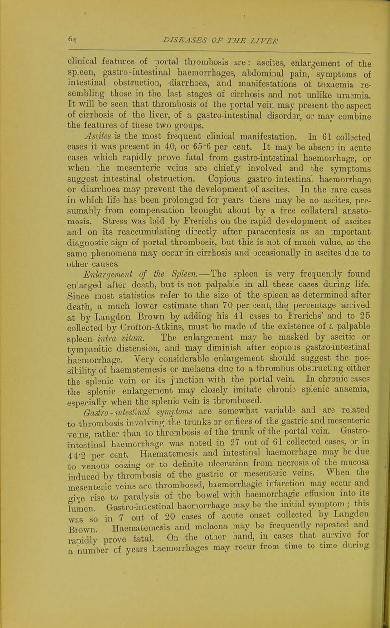 clinical features of portal thrombosis are: ascites, enlargement of the spleen, gastro-intestinal haemorrhages, abdominal pain, symptoms of intestinal obstruction, diarrhoea, and manifestations of toxaemia re- sembling those in the last stages of cirrhosis and not unlike uraemia. It will be seen that thrombosis of the portal vein may present the aspect of cirrhosis of the liver, of a gastro-intestinal disorder, or may combine the features of these two groups. Ascites is the most frequent clinical manifestation. In 61 collected cases it was present in 40, or 65-6 per cent. It may be absent in acute cases which rapidly prove fatal from gastro-intestinal haemoi-rhage, or when the mesenteric veins are chiefly involved and the symptoms suggest intestinal obstruction. Copious gastro-intestinal haemorrhage or diarrhoea may prevent the development of ascites. In the rare cases in which life has been prolonged for years there may be no ascites, pre- sumably from compensation brought about by a free collateral anasto- mosis. Stress was laid by Frerichs on the rapid development of ascites and on its reaccumulating directly after paracentesis as an important diagnostic sign of portal thrombosis, but this is not of much value, as the same phenomena may occur in cirrhosis and occasionally in ascites due to other causes. Enlargement of the Spleen.—The spleen is very frequently found enlarged after death, but is not palpable in all these cases during life. Since most statistics refer to the size of the spleen as determined after death, a much lower estimate than 70 per cent, the percentage arrived at by Langdon Brown by adding his 41 cases to Frerichs' and to 25 collected by Crofton-Atkins, must be made of the existence of a palpable spleen intra vitam. The enlargement may be masked by ascitic or tympanitic distension, and may diminish after copious gastro-intestinal haemorrhage. Very considerable enlargement should suggest the pos- sibility of haematemesis or melaena due to a thrombus obstructing either the splenic vein or its junction with the portal vein. In chronic cases the splenic enlargement may closely imitate chronic splenic anaemia, especially when the splenic vein is thrombosed. Gastro-intestinal symptoms are somewhat variable and are related to thrombosis involving the trunks or orifices of the gastric and mesenteric veins, rather than to thrombosis of the trunk of the portal vein. Gastro- intestinal haemorrhage was noted in 27 out of 61 collected cases, or in 44-2 per cent. Haematemesis and intestinal haemorrhage may be due to venous oozing or to definite ulceration from necrosis of the mucosa induced by thrombosis of the gastric or mesenteric veins. When the mesenteric veins are thrombosed, haemorrhagic infarction may occur and ^rive rise to paralysis of the bowel with haemorrhagic effusion into its fumen Gastro-intestinal haemorrhage may be the initial symptom ; this was so in 7 out of 20 cases of acute onset collected by Langdon Brown Haematemesis and melaena may be frequently repeated and rapidly prove fatal. On the other hand, in cases that survive for a number of years haemorrhages may recur from time to time during