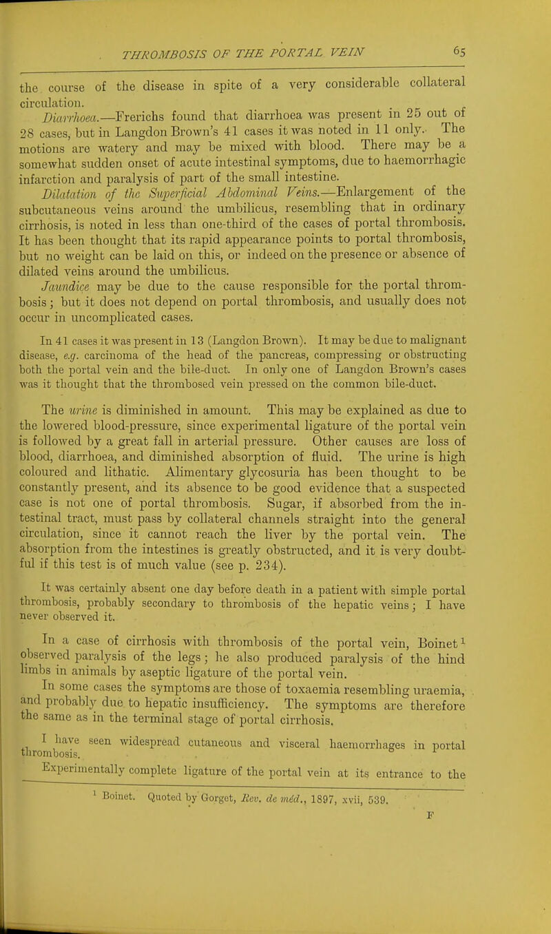 the course of the disease in spite of a very considerable collateral circulation. Diarrhoea.—Frerichs found that diarrhoea was present in 25 out of 28 cases, but in Langdon Brown's 41 cases it was noted in 11 only. The motions are watery and may be mixed with blood. There may be a somewhat sudden onset of acute intestinal symptoms, due to haemorrhagic infarction and paralysis of part of the small intestine. Dilatation of the Supeijicial Abdominal Veins.—Enlargement of the subcutaneous veins around the umbilicus, resembling that in ordinary cirrhosis, is noted in less than one-third of the cases of portal thrombosis. It has been thought that its rapid appearance points to portal thrombosis, but no weight can be laid on this, or indeed on the presence or absence of dilated veins around the umbilicus. Jaundice may be due to the cause responsible for the portal throm- bosis ; but it does not depend on portal thrombosis, and usually does not occur in uncomplicated cases. In 41 cases it was present in 13 (Langdon Brown). It may be due to malignant disease, e.g. carcinoma of the head of the pancreas, compressing or obstructing both the portal vein and the bile-duct. In only one of Langdon Brown's cases was it thought that the thrombosed vein pressed on the common bile-duct. The urine is diminished in amount. This may be explained as due to the lowered blood-pressure, since experimental ligature of the portal vein is followed by a great fall in arterial pressure. Other causes are loss of blood, diarrhoea, and diminished absorption of fluid. The urine is high coloured and lithatic. Alimentary glycosuria has been thought to be constantly present, and its absence to be good evidence that a suspected case is not one of portal thrombosis. Sugar, if absorbed from the in- testinal tract, must pass by collateral channels straight into the general circulation, since it cannot reach the liver by the portal vein. The absorption from the intestines is greatly obstructed, and it is A^ery doubt- ful if this test is of much value (see p. 234). It was certainly absent one day before death in a patient with simple portal thrombosis, probably secondary to thrombosis of the hepatic veins; I have never observed it. In a case of cirrhosis with thrombosis of the portal vein, Boinet^ observed paralysis of the legs; he also produced paralysis of the hind limbs in animals by aseptic ligature of the portal vein. In some cases the symptoms are those of toxaemia resembling uraemia, and probably due to hepatic insufficiency. The symptoms are therefore the same as in the terminal stage of portal cirrhosis. I have seen widespread cutaneous and visceral haemorrliages in portal thrombosis. 01 _ Experimentally complete ligature of the portal vein at its entrance to the ^ Boinet. Quoted by Gorget, liev. de mdd., 1897, xvii, 539. r