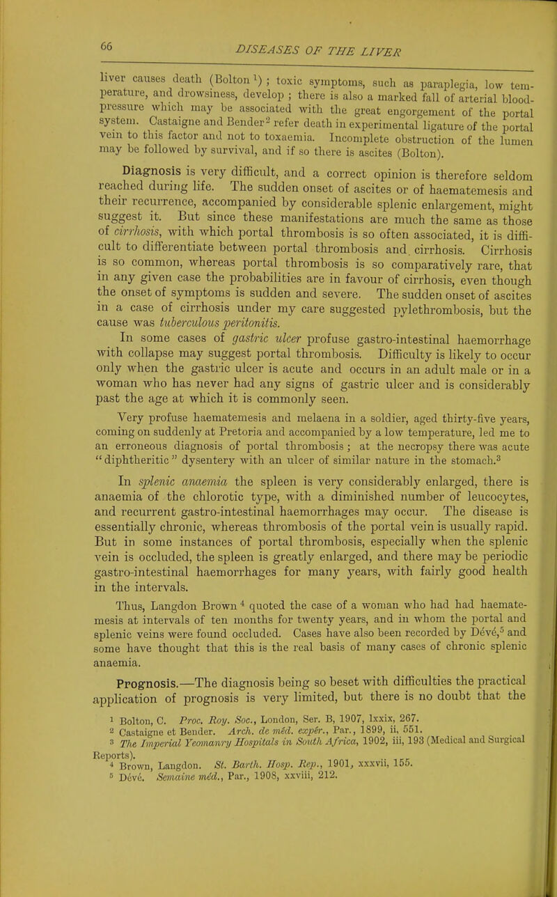 liver causes death (Bolton^); toxic symptoms, sucli as paraplegia, low tem- perature, and drowsiness, develop ; there is also a marked fall of arterial blood- pressure which may be associated with the great engorgement of the portal system. Castaigne and Bender-' refer death in experimental ligature of the portal vein to this factor and not to toxaemia. Incomplete obstruction of the lumen may be followed by survival, and if so there is ascites (Bolton). Diagnosis is very difficult, and a correct opinion is therefore seldom reached during life. The sudden onset of ascites or of haematemesis and their recurrence, accompanied by considerable splenic enlargement, might suggest it. But since these manifestations are much the same as those of cirrhosis, with which portal thrombosis is so often associated, it is diffi- cult to differentiate between portal thrombosis and. cirrhosis. Cirrhosis is so common, whereas portal thrombosis is so comparatively rare, that in any given case the probabilities are in favour of cirrhosis, even though the onset of symptoms is sudden and severe. The sudden onset of ascites in a case of cirrhosis under my care suggested pylethrombosis, but the cause was tuberculous peritonitis. In some cases of gastric ulcer profuse gastro-intestinal haemorrhage with collapse may suggest portal thrombosis. Difficulty is likely to occur only when the gastric ulcer is acute and occurs in an adult male or in a woman who has never had any signs of gastric ulcer and is considerably past the age at which it is commonly seen. Very profuse haematemesis and melaena in a soldier, aged thirty-five years, coming on suddenly at Pretoria and accompanied by a low temperature, led me to an erroneous diagnosis of portal thrombosis ; at the necropsy there was acute  diphtheritic  dysentery with an ulcer of similar nature in the stomach.^ In splenic anaemia the spleen is very considerably enlarged, there is anaemia of the chlorotic type, with a diminished number of leucocytes, and recurrent gastro-intestinal haemorrhages may occur. The disease is essentially chronic, whereas thrombosis of the portal vein is usuallj'' rapid. But in some instances of portal thrombosis, especially when the splenic vein is occluded, the spleen is greatly enlarged, and there may be periodic gastro-intestinal haemorrhages for many years, with fairly good health in the intervals. Thus, Langdon Brown * quoted the case of a woman who had had haemate- mesis at intervals of ten months for twenty years, and in whom the portal and splenic veins were found occluded. Cases have also been recorded by D^ve,^ and some have thought that this is the real basis of many cases of chronic splenic anaemia. Prognosis.—The diagnosis being so beset with difficulties the practical application of prognosis is very limited, but there is no doubt that the 1 Bolton, C. Proc. Roy. Soc, London, Ser. B, 1907, Ixxix, 267. 2 Castaigne et Bender. Arch, de mid. expSr., Par,, 1899, ii, 551. 3 The Imperial Yeomanry Hospitals in South Africa, 1902, iii, 193 (Medical and Surgical Reports). Brown, Langdon. St. Barth. Hasp. Rep., 1901, xxxvii, 155. s D6vc. Semaine m6d., Par., 1908, xxviii, 212.