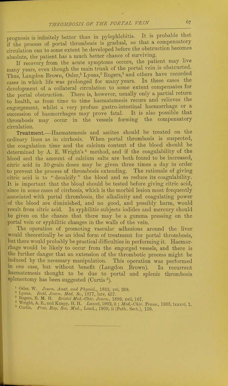 prognosis is infinitely better than in pylephlebitis. It is probable that if the process of portal thrombosis is gradual, so that a compensatory circulation can to some extent be developed before the obstruction becomes absolute, the patient has a much better chance of surviving. If recovery from the acute symptoms occurs, the patient may live many years, even though the main trunk of the portal vein.is obstructed. Thus, Langdon Brown, Osler,i Lyons,^ Kogers,^ and others have recorded cases in which life was prolonged for many years. In these cases the development of a collateral circulation to some extent compensates for the portal obstruction. There is, however, usually only a partial return to health, as from time to time haematemesis recurs and relieves the engorgement, whilst a very profuse gastro-intestinal haemorrhage or a succession of haemorrhages may prove fatal. It is also possible that thrombosis may occur in the vessels forming the compensatory circulation. Treatment.—Haematemesis and ascites should be treated on the ordinary lines as in cirrhosis. When portal thrombosis is suspected, the coagulation time and the calcium content of the blood should be determined by A. E. Wright's * method, and if the coagulability of the blood and the amount of calcium salts are both found to be increased, citric acid in 30-grain doses may be given three times a day in order to prevent the process of thrombosis extending. The rationale of giving citric acid is to  decalcify  the blood and so reduce its coagulability. It is important that the blood should be tested before giving citric acid, since in some cases of cirrhosis, which is the morbid lesion most frequently associated with portal thrombosis, the alkalinity and coagulating power of the blood are diminished, and no good, and possibly harm, would result from citric acid. In syphilitic subjects iodides and mercury should be given on the chance that there may be a gumma pressing on the portal vein or syphilitic changes in the walls of the vein. The operation of promoting vascular adhesions around the liver would theoretically be an ideal form of treatment for portal thrombosis, but there would probably be practical difficulties in performing it. Haemor- rhage would be likely to occur from the engorged vessels, and there is the further danger that an extension of the thrombotic process might be induced by the necessary manipulation. This operation was performed in one case, but without benefit (Langdon Brown). In recurrent haematemesis thought to be due to portal and splenic thrombosis splenectomy has been suggested (Curtis % ^ Osier, W. Journ. Anat. and Physiol., 1882, xvi, 208. - Lyons. Dubl. Journ. Med. Sc., 1877, Ixiv, 457.  Rogers, B. M. H. Bristol Med.-Chir. Journ., 1899, xvii, 107. Wright, A. E., and Knapp, H. H. Lancet, 1902, ii ; Med.-Chir. Trans., 1903, Ixxxvi, 1. ■ Curtis. Proc. Roy, Soc. Med., Lond., 1909, ii (Putli. Sect.), 159.