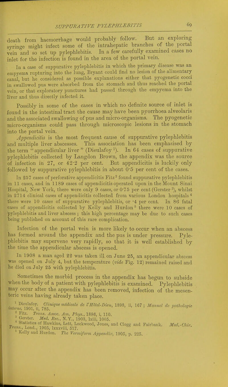 death from liaemorrliage would probcably follow. But an exploring syringe might infect some of the intrahepatic branches of the portal vein and so set up pylephlebitis. In a few carefully examined cases no inlet for the infection is found in the area of the portal vein. la a case of suppurative pylephlebitis in which the primary disease was an empyema rupturing into the lung, Bryant could find no lesion of the alinientary canal, but he considered as possible explanations either that pyogenetic cocci in swallowed pus were absorbed from the stomach and thus reached the portal vein, or that exploratory punctures had passed through the empyema into the liver and thus directly infected it. Possibly in some of the cases in which no definite source of inlet is found in the intestinal tract the cause may have been pyorrhoea alveolaris and the associated swallowing of pus and micro-organisms. The pyogenetic micro-organisms could pass through microscopic lesions in the stomach into the portal vein. Appendicitis is the most frequent cause of suppurative pylephlebitis and multiple liver abscesses. This association has been emphasised by the term appendicular liver  (Dieulafoy In 64 cases of suppurative pylephlebitis collected by Langdon Brown, the appendix was the source of infection in 27, or 42'2 per cent. But appendicitis is luckily only followed by suppurative pylephlebitis in about 0*5 per cent of the cases. In 257 cases of perforative appendicitis Fitz^ found suppurative pylephlebitis in 11 cases, and in 1189 cases of appendicitis operated upon in the Mount Sinai Hospital, New York, there were only 9 cases, or 075 per cent (Gerster ^), whilst in 2714 clinical cases of api^endicitis collected from various London hospitals * there were 10 cases of suppurative pylephlebitis, or '4 per cent. In 86 fatal cases of appendicitis collected by Kelly and Hurdon'' there were 10 cases of pylephlebitis and liver abscess ; this high percentage may be due to such cases being published on account of this rare complication. Infection of the portal vein is more likely to occur when an abscess has formed around the appendix and the pus is under pressure. Pyle- phlebitis may supervene very rapidly, so that it is well established by the time the appendicular abscess is opened. In 1908 a man aged 22 was taken ill on June 25, an appendicular abscess was opened on July 4, but the temperature (vide Fig. 12) remained raised and he died on July 25 with pylephlebitis. Sometimes the morbid process in the appendix has begun to subside when the body of a patient with pylephlebitis is examined. Pylephlebitis may occur after the appendix has been removed, infection of the mesen- teric veins having already taken place. _ ' Dieulafoy. Clinique medicate de l'H6td-Dieu, 1898, ii, 167; Manuel dc patholoqie mternc, 1901, ii, 785. j.. a - Fitz. Trans. Assoc. Am. Phys., 1886, i, 110. ^ Gerster. Med. Rec, N.Y., 1903, Ixiii, 1005. Stati.stics of Hawkins, Lett, Lockwood, Jones, and Clogg and Fairbank. Med.-Chir. Trans., Lond., 1905, Ixxxviii, 517. Kelly and Hurdon. The Vermiform Appendix, 1905, p. 225.