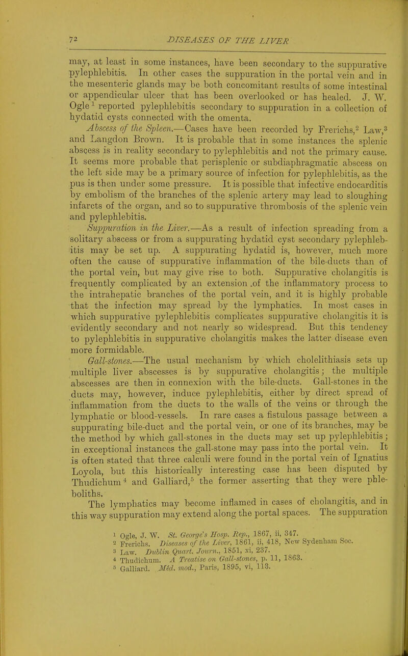 may, at least in some instances, have been secondary to the suppurative pylephlebitis. In other cases the suppuration in the portal vein and in the mesenteric glands may be both concomitant results of some intestinal or appendicular ulcer that has been overlooked or has healed. J. W. Ogle 1 reported pylephlebitis secondary to suppuration in a collection of hydatid cysts connected with the omenta. Abscess of the Spleen.—Cases have been recorded by Frerichs,^ Law,^ and Langdon Brown. It is probable that in some instances the splenic abscess is in reality secondary to pylephlebitis and not the primary cause. It seems more probable that perisplenic or subdiaphragmatic abscess on the left side may be a primary source of infection for pylephlebitis, as the pus is then under some pressure. It is possible that infective endocarditis by embolism of the branches of the splenic artery may lead to sloughing infarcts of the organ, and so to suppurative thrombosis of the splenic vein and pylephlebitis. Suj^puration in the Liver.—As a result of infection spreading from a solitary abscess or from a suppurating hydatid cyst secondary pylephleb- itis may be set up. A suppurating hydatid is, hoAvever, much more often the cause of suppurative inflammation of the bile-ducts than of the portal vein, but may give ri«e to both. Suppurative cholangitis is frequently complicated by an extension .of the inflammatory process to the intrahepatic branches of the portal vein, and it is highly probable that the infection may spread by the lymphatics. In most cases in which suppurative pylephlebitis complicates suppurative cholangitis it is evidently secondaiy and not nearly so widespread. But this tendency to pylephlebitis in suppurative cholangitis makes the latter disease even more formidable. Gall-stones.—The usual mechanism by which cholelithiasis sets up multiple liver abscesses is by suppurative cholangitis; the multiple abscesses are then in connexion with the bile-ducts. Gall-stones in the ducts may, however, induce pylephlebitis, either by direct spread of inflammation from the ducts to the walls of the veins or through the lymphatic or blood-vessels. In rare cases a fistulous passage between a suppurating bile-duct and the portal vein, or one of its branches, may be the method by which gall-stones in the ducts may set up pylephlebitis; in exceptional instances the gall-stone may pass into the portal vein. It is often stated that three calculi were found in the portal vein of Ignatius Loyola, but this historically interesting case has been disputed by Thudichum^ and Galliard,^ the former asserting that they were phle- boliths. The lymphatics may become inflamed in cases of cholangitis, and m this way suppuration may extend along the portal spaces. The suppuration 1 Ogle, J. W. St. George's Hos}). Hep., 1867, ii, 347. Frericlis. Diseases of the Liver, 1861, ii,jll8, New Sydenham Soc. Law. Dublin Quart. Journ., 1851, xi, 237. ■» Thuclichuni. A Treatise 07i Gall-stones, p. 11, 1863. » Galliard. AM. mod., Paris, 1895, vi, 113.