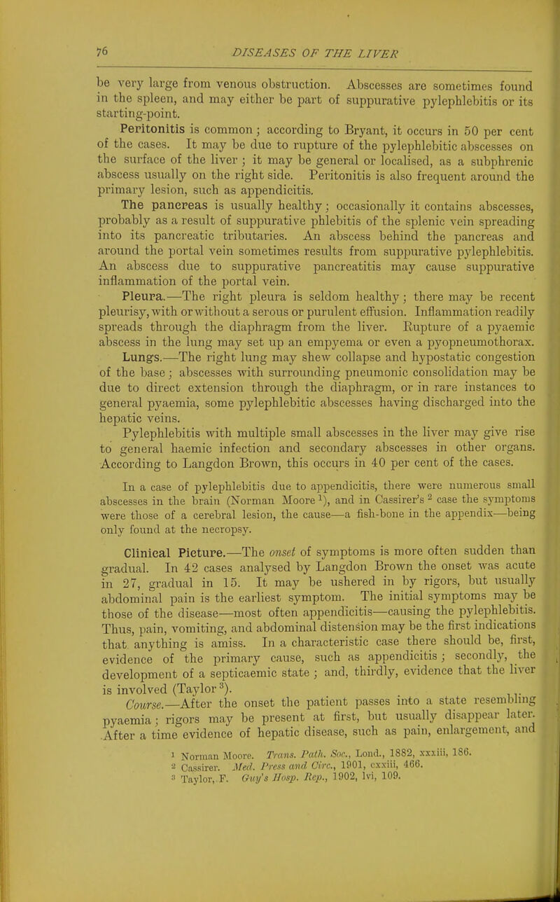 be very large from venous obstruction. Abscesses are sometimes found in the spleen, and may either be part of suppurative pylephlebitis or its starting-point. Peritonitis is common; according to Bryant, it occurs in 50 per cent of the cases. It may be due to rupture of the pylephlebitic abscesses on the surface of the liver ; it may be general or localised, as a subphrenic abscess usually on the right side. Peritonitis is also frequent around the primary lesion, such as appendicitis. The pancreas is usually healthy; occasionally it contains abscesses, probably as a result of suppurative phlebitis of the splenic vein spreading into its pancreatic tributaries. An abscess behind the pancreas and around the portal vein sometimes results from suppurative pylephlebitis. An abscess due to suppurative pancreatitis may cause suppurative inflammation of the portal vein. Pleura.—The right pleura is seldom healthy; there may be recent pleurisy, with or without a serous or purulent effusion. Inflammation readily spreads through the diaphragm from the liver. Eupture of a pyaemic abscess in the lung may set up an empyema or even a pyopneumothorax. Lungs.—The right lung may shew collapse and hypostatic congestion of the base; abscesses with surrounding pneumonic consolidation may be due to direct extension through the diaphragm, or in rare instances to general pyaemia, some pylephlebitic abscesses having discharged into the hepatic veins. Pylephlebitis with multiple small abscesses in the liver may give rise to general haemic infection and secondary abscesses in other organs. According to Langdon Brown, this occurs in 40 per cent of the cases. In a case of pylephlebitis due to appendicitis, there were numerous small abscesses in the brain (Norman Moore i), and in Cassirer's ^ case the symptoms were those of a cerebral lesion, the cause—a fish-bone in the appendix—being only found at the necropsy. Clinical Picture.—The onset of symptoms is more often sudden than gradual. In 42 cases analysed by Langdon Brown the onset was acute in 27, gradual in 15. It may be ushered in by rigors, but usually abdominal pain is the earliest symptom. The initial symptoms may be those of the disease—most often appendicitis—causing the pylephlebitis. Thus, pain, vomiting, and abdominal disten.sion may be the first indications that anything is amiss. In a characteristic case there should be, first, evidence of the primary cause, such as appendicitis; secondly, the development of a septicaemic state ; and, thirdly, evidence that the liver is involved (Taylor Course. After the onset the patient passes into a state resembhng pyaemia; rigors may be present at first, but usually disappear later. After a time evidence of hepatic disease, such as pain, enlargement, and ' Norman Moore. Trans. Path. Soc, Loiul, 1882, xxxiii, 186. 2 Cassirer. Mecl. Press and Circ, 1901, cxxiii, 466. » Taylor,. F. Guy's Hosp. Rep., 1902, Ivi, 109.