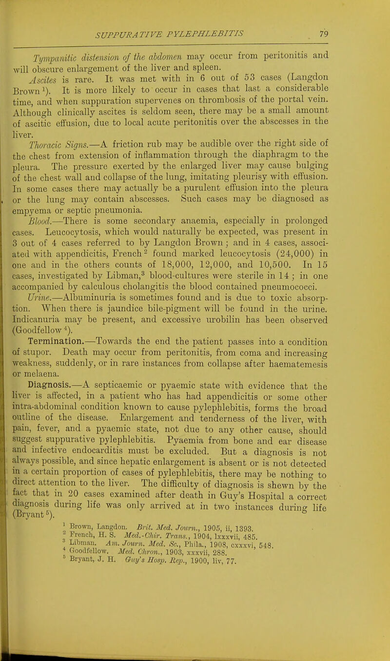 Tympanitic distension of the abdomen may occur from peritonitis and will obscure enlargement of the liver and spleen. Ascites is rare. It was met with in 6 out of 53 cases (Langdon Brown 1). It is more likely to occur in cases that last a considerable time, and when suppuration supervenes on thrombosis of the portal vein. Although clinically ascites is seldom seen, there may be a small amount of ascitic effusion, due to local acute peritonitis over the abscesses in the liver. Thoracic Signs.—A friction rub may be audible over the right side of the chest from extension of inflammation through the diaphragm to the pleura. The pressure exerted by the enlarged liver may cause bulging of the chest Avail and collapse of the lung, imitating pleurisy with effusion. In some cases there may actually be a purulent effusion into the pleura or the lung may contain abscesses. Such cases may be diagnosed as empyema or septic pneumonia. Blood.—There is some secondary anaemia, especially in prolonged cases. Leucocytosis, which would naturally be expected, was present in 3 out of 4 cases referred to by Langdon Brown; and in 4 cases, associ- ated with appendicitis, French ^ found marked leucocytosis (24,000) in one and in the others counts of 18,000, 12,000, and 10,500. In 15 cases, investigated by Libman,^ blood-cultures were sterile in 14 ; in one accompanied by calculous cholangitis the blood contained pneumococci. Urine.—Albuminuria is sometimes found and is due to toxic absorp- tion. When there is jaundice bile-pigment will be found in the urine. Indicanuria may be present, and excessive urobilin has been observed (Goodfellow 4). Tepraination.—Towards the end the patient passes into a condition of stupor. Death may occur from peritonitis, from coma and increasing weakness, suddenly, or in rare instances from collapse after haematemesis or melaena. Diagnosis,—A septicaemic or pyaemic state with evidence that the liver is affected, in a patient who has had appendicitis or some other intra-abdominal condition known to cause pylephlebitis, forms the broad outline of the disease. Enlargement and tenderness of the liver, with pain, fever, and a pyaemic state, not due to any other cause, should suggest suppurative pylephlebitis. Pyaemia from bone and ear disease and infective endocarditis must be excluded. But a diagnosis is not always possible, and since hepatic enlargement is absent or is not detected in a certain proportion of cases of pylephlebitis, there may be nothing to direct attention to the liver. The difficulty of diagnosis is shewn by\he fact that in 20 cases examined after death in Guy's Hospital a correct diagnosis during life was only arrived at in two instances during life (Bryant ^ ' Brown, Langdon. Brit. Med. Joimi., 1905, ii, 1393. - French, H. S. Med.-Chir. Trans., 1904, Ixxxvii, 485. ' Libmau. Am. Journ. Med. Sc., Pliila., 1908, cxxxvi, 548. * Goodfellow. Med. Chron., 1903, xxxvii, 288. Bryant, J. H. Guy's JIosp. Rej)., 1900, liv, 77.