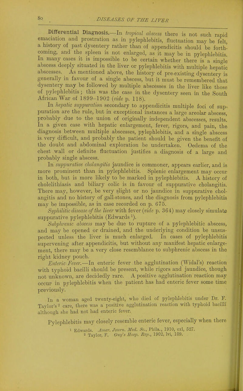 Differential Diagnosis.—In tropical abscess there is not such rapid emaciation and prostration as in pylephlebitis, fluctuation may be felt a history of past dysentery rather than of appendicitis should be forth- coming, and the spleen is not enlarged, as it may be in pylephlebitis. In many cases it is impossible to be certain whether there is a single abscess deeply situated in the liver or pylephlebitis with multiple hepatic abscesses. As mentioned above, the history of pre-existing dysentery is generally in favour of a single abscess, but it must be remembered that dysentery may be followed by multiple abscesses in the liver like those of pylephlebitis; this was the case in the dysentery seen in the South African War of 1899-1902 {vide p. 118). In hepatic suppuration secondary to appendicitis multiple foci of sup- puration are the rule, but in exceptional instances a large areolar abscess, probably due to the union of originally independent abscesses, results'. In a given case with hepatic enlargement, fever, rigors, and pain, the diagnosis between multiple abscesses, pylephlebitis, and a single abscess is very difficult, and probably the patient should be given the benefit of the doubt and abdominal exploration be undertaken. Oedema of the chest wall or definite fluctuation justifies a diagnosis of a large and probably single abscess. In suppurative cholangitis jaundice is commoner, appears earlier, and is more prominent than in pylephlebitis. Splenic enlargement may occur in both, but is more likely to be marked in pylephlebitis. A history of cholelithiasis and biliary colic is in favour of suppurative cholangitis. There may, however, be very slight or no jaundice in suppurative chol- angitis and no history of gall-stones, and the diagnosis from pylephlebitis may be impossible, as in case recorded on p. 675. Syphilitic disease of the liver with fever {vide p. 364) may closely simulate suppurative pylephlebitis (Edwards ^). Subphrenic abscess may be due to rupture of a pylephlebitic abscess, and may be opened or drained, and the underlying condition be unsus- pected unless the liver is much enlarged. In cases of pylephlebitis supervening after appendicitis, but without any manifest hepatic enlarge- ment, there may be a very close resemblance to subphrenic abscess in the right kidney pouch. Enteric Fever.—In enteric fever the agglutination (Widal's) reaction with typhoid bacilli should be present, while rigors and jaundice, though not unknown, are decidedly rare. A positive agglutination reaction may occur in pylephlebitis when tlie patient has had enteric fever some time previously. In a woman aged twenty-eight, who died of pylephlebitis under Dr. F. Taylor's '•^ care, there was a positive agglutination reaction with typhoid bacilli although she had not had enteric fever. Pylephlebitis may closely resemble enteric fever, especially when there 1 Edwards. Amer. Journ. Med. Sc., Phila., 1910, cxl, 527. - Taylor, F. Ouy's Hosp. Rep., 1902, Ivi, 109.