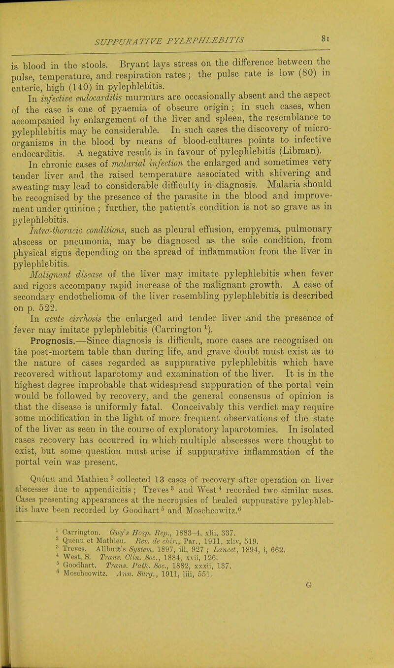 is blood in the stools. Bryant lays stress on the difference between the pulse, temperature, and respiration rates; the pulse rate is low (80) in enteric, high (140) in pylephlebitis. In infective endocarditis murmurs are occasionally absent and the aspect of the case is one of pyaemia of obscure origin; in such cases, when accompanied by enlargement of the liver and spleen, the resemblance to pylephlebitis may be considerable. In such cases the discovery of micro- organisms in the blood by means of blood-cultures points to infective endocarditis. A negative result is in favour of pylephlebitis (Libman). In chronic cases of malarial infection the enlarged and sometimes very tender liver and the raised temperature associated with shivering and sweating may lead to considerable difficulty in diagnosis. Malaria should be recognised by the presence of the parasite in the blood and improve- ment under quinine ; further, the patient's condition is not so grave as in pylephlebitis. Intra-thoracic conditions, such as pleural effusion, empyema, pulmonary abscess or pneumonia, may be diagnosed as the sole condition, from physical signs depending on the spread of inflammation from the liver in pylephlebitis. Malignant disease of the liver may imitate pylephlebitis when fever and rigors accompany rapid increase of the malignant growth. A case of secondary endothelioma of the liver resembling pylephlebitis is described on p. 522. In acute cirrhosis the enlarged and tender liver and the presence of fever may imitate pylephlebitis (Carrington ^). Ppognosis.—Since diagnosis is difficult, more cases are recognised on the post-mortem table than during life, and grave doubt must exist as to the nature of cases regarded as suppurative pylephlebitis Avhich have recovered without laparotomy and examination of the liver. It is in the highest degree improbable that widespread suppuration of the portal vein would be followed by recovery, and the general consensus of opinion is that the disease is uniformly fatal. Conceivably this verdict may require some modification in the light of more frequent observations of the state of the liver as seen in the course of exploratory laparotomies. In isolated cases recovery has occurred in which multiple abscesses were thought to exist, but some question must arise if suppurative inflammation of the portal vein was present. Quunu and Mathieu - collected 13 cases of recovery after operation on liver abscesses due to appendicitis; Treves ^ and West * recorded two similar cases. Cases presenting appearances at the necropsies of healed suppurative pylephleb- itis have been recorded by Goodhart ^ and Moschcowitz.'' ' Carrington. Ouy's Hasp. Re})., 1883-4, xlii, 337. Qiieiui et Mathieu. Jiev. de chir., Par., 1911, xliv, 519. •' Treves. Allbutt's Sj/siem, 1897, iii, 927 ; Lancet, 1894, i, 662. West, S. Trans. Clin. Soc, 1884, xvii, 126. ' Goodhart. Trans. Path. Soc, 1882, xxxii, 137.  Moschcowitz. Ann. Sunj., 1911, liii, 551. G