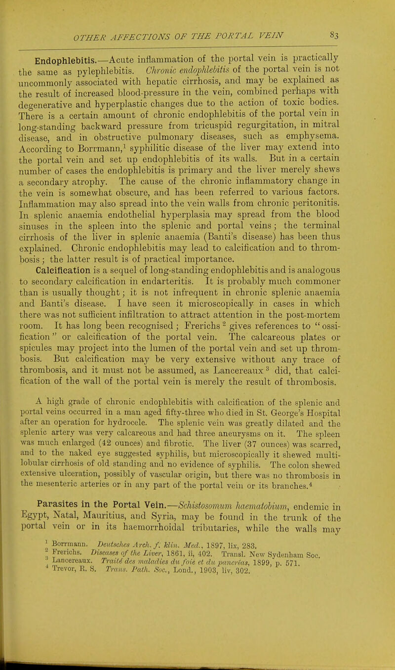 Endophlebitis.—Acute inHammation of the portal vein is practically the same as pylephlebitis. Chronic endophlebitis of the portal vein is not uncommonly associated with hepatic cirrhosis, and may be explained as the result of increased blood-pressure in the vein, combined perhaps with degenerative and hyperplastic changes due to the action of toxic bodies. There is a certain amount of chronic endophlebitis of the portal vein in long-standing backward pressure from tricuspid regurgitation, in mitral disease, and in obstructive pulmonary diseases, such as emphysema. According to Borrmann,^ syphilitic disease of the liver may extend into the portal vein and set up endophlebitis of its walls. But in a certain number of cases the endophlebitis is primary and the liver merely shews a secondary atrophy. The cause of the chronic inflammatory change in the vein is somewhat obscure, and has been referred to various factors. Inflammation may also spread into the vein walls from chronic peritonitis. In splenic anaemia endothelial hyperplasia may spread from the blood sinuses in the spleen into the splenic and portal veins; the terminal cirrhosis of the liver in splenic anaemia (Banti's disease) has been thus explained. Chronic endophlebitis may lead to calcification and to throm- bosis ; the latter result is of practical importance. Caleifleation is a sequel of long-standing endophlebitis and is analogous to secondary calcification in endarteritis. It is probably much commoner than is usually thought; it is not infrequent in chronic splenic anaemia and Banti's disease. I have seen it microscopically in cases in which there was not sufficient infiltration to attract attention in the post-mortem room. It has long been recognised ; Frerichs ^ gives references to  ossi- fication  or calcification of the portal vein. The calcareous plates or spicules may project into the lumen of the portal vein and set up throm- bosis. But calcification may be very extensive without any trace of thrombosis, and it must not be assumed, as Lancereaux ^ did, that calci- fication of the wall of the portal vein is merely the result of thrombosis. A high grade of chronic endophlebitis with calcification of the splenic and portal veins occurred in a man aged fifty-three who died in St. George's Hospital after an operation for hydrocele. The splenic vein was greatly dilated and the splenic artery was very calcareous and had three aneurysms on it. The spleen was much enlarged (42 ounces) and fibrotic. The liver (37 ounces) was scarred, and to the naked eye suggested syphilis, but microscopically it shewed multi- lobular cirrhosis of old standing and no evidence of syphilis. The colon shewed extensive ulceration, possibly of vascular origin, but there M-as no thrombosis in the mesenteric arteries or in any part of the portal vein or its branches.* Parasites in the Portal Vein.—Schistosomum haemaiobium., endemic in J^gypt, Natal, Mauritius, and Syria, may be found in the trunk of the portal vein or in its haemorrhoidal tributaries, while the walls may ' Borniiann. Deutsc/ies Arch. f. klin. Med.. 1897, li.x, 283. 2 frerichs. Biseases of the Liver, 1861, ii, -102. Transl. New Sydenham Soc. • Lancereaux. TraiU dcs maladies dufoie ct du pancrkts, 1899, p. 571 Trevor, E. S. Tran.s. Path. Soc., Lond., 1903, liv, 302.