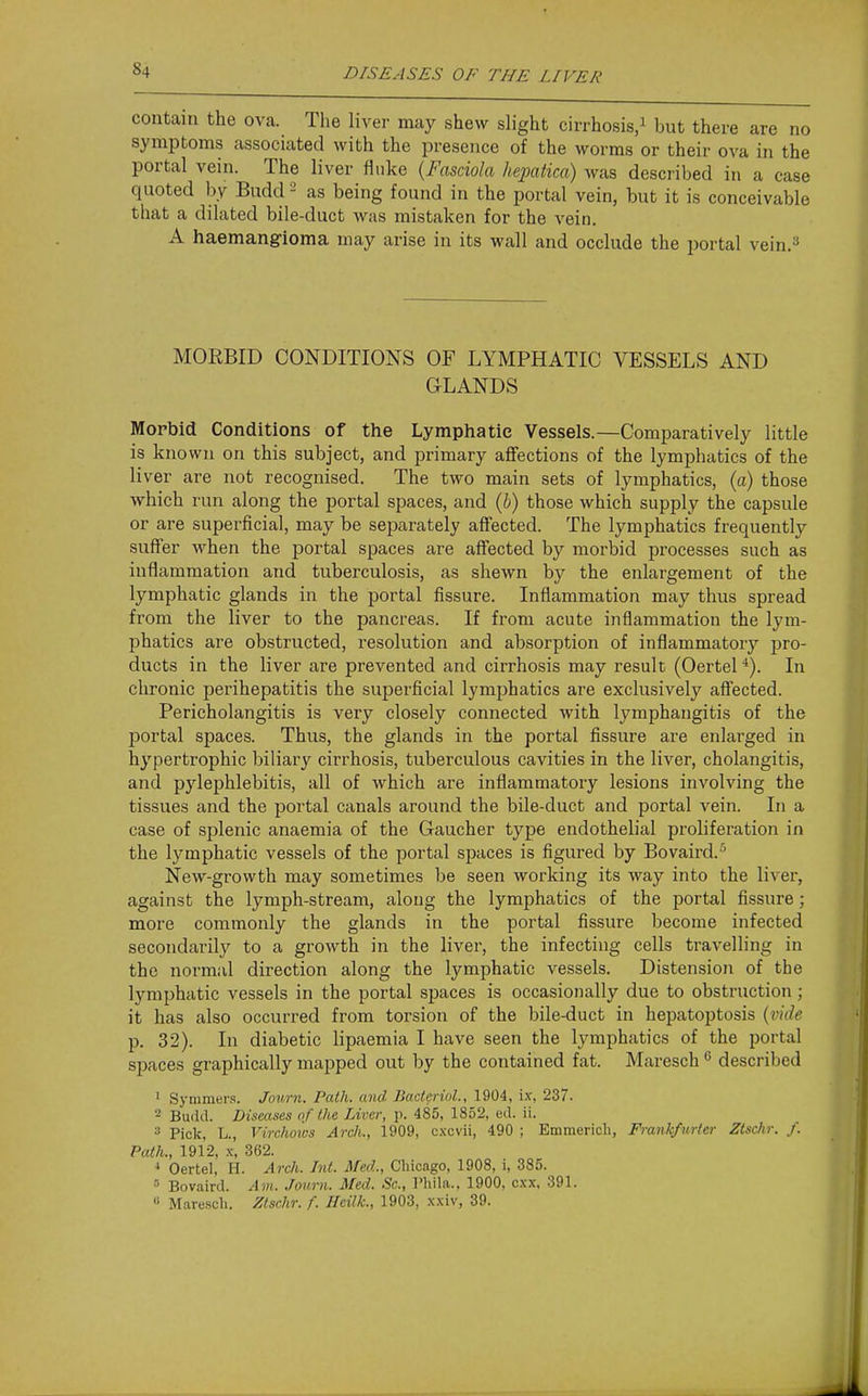 contain the ova. The liver may shew slight cirrhosis/ but there are no symptoms associated with the presence of the worms or their ova in the portal vein. The liver fluke (Fasciola hejyatica) was described in a case quoted by Budd - as being found in the portal vein, but it is conceivable that a dilated bile-duct was mistaken for the vein. A haemangioma may arise in its wall and occlude the portal vein.^ MORBID CONDITIONS OF LYMPHATIC VESSELS AND GLANDS Morbid Conditions of the Lymphatic Vessels.—Comparatively little is known on this subject, and primary aflfections of the lymphatics of the liver are not recognised. The two main sets of lymphatics, (a) those which run along the portal spaces, and (b) those which supply the capsule or are superficial, may be separately affected. The lymphatics frequently suffer when the portal spaces are affected by morbid processes such as inflammation and tuberculosis, as shewn by the enlargement of the lymphatic glands in the portal fissure. Inflammation may thus spread from the liver to the pancreas. If from acute inflammation the lym- phatics are obstructed, resolution and absorption of inflammatory pro- ducts in the liver are prevented and cirrhosis may result (Oertel In chronic perihepatitis the superficial lymphatics are exclusively affected. Pericholangitis is very closely connected with lymphangitis of the portal spaces. Thus, the glands in the portal fissure are enlarged in hypertrophic biliary cirrhosis, tuberculous cavities in the liver, cholangitis, and pylephlebitis, all of which are inflammatory lesions involving the tissues and the portal canals around the bile-duct and portal vein. In a case of splenic anaemia of the Gaucher type endothelial proliferation in the lymphatic vessels of the portal spaces is figured by Bovaird.'' New-growth may sometimes be seen working its way into the liver, against the lymph-stream, along the lymphatics of the portal fissure; more commonly the glands in the portal fissure become infected secondarily to a growth in the liver, the infecting cells travelling in the normal direction along the lymphatic vessels. Distension of the lymphatic vessels in the portal spaces is occasionally due to obstruction; it has also occurred from torsion of the bile-duct in hepatoptosis {vide p. 32). In diabetic lipaemia I have seen the lymphatics of the portal spaces graphically mapped out by the contained fat. Maresch  described ' Symmers. Jov.rn. Path, and BacteriuL, 1904, ix, 237. - Budd. Diseases nf the Liver, p. 485, 1852, ed. ii. Pick, L., Virchows Arch., 1909, c.vcvii, 490 ; Emmerich, Frankfurter Ztschr. J. Path., 1912, X-, 362. * Oertel, H. Arch. Int. Med., Chicago, 1908, i, 385. Bovaird. Am. Journ. Med. Sc., I'hihi., 1900, cxx. 391. « Maresch. Ztschr. f. Heilk., 1903, xxiv, 39.