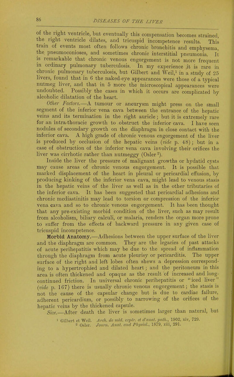 of the right ventricle, but eventually this compensation becomes strained, the right ventricle dilates, and tricuspid incompetence results. This train of events most often follows chronic bronchitis and emphysema, the pneumoconioses, and sometimes chronic interstitial pneumonia. It is remarkable that chronic venous engorgement is not more frequent in ordinary pulmonary tuberculosis. In my experience it is rare in chronic pulmonary tuberculosis, but Gilbert and WeiV in a study of 25 livers, found that in 6 the naked-eye appearances were those of a typical nutmeg liver, and that in 5 more the inicroscopical appearances^ were undoubted. Possibly the cases in which it occurs are complicated by alcoholic dilatation of the heart. Other Factors.—A tumour or aneurysm might press on the small segment of the inferior vena cava between the entrance of the hepatic veins and its termination in the right auricle; but it is extremely rare for an intra-thoracic growth to obstruct the inferior cava. I have seen nodules of secondary growth on the diaphragm in close contact with the inferior cava. A high grade of chronic venous engorgement of the liver is produced by occlusion of the hepatic veins {vide p. 48); but in a case of obstruction of the inferior vena cava involving their orifices the liver was cirrhotic rather than nutmeggy (Osier 2). Inside the liver the pressure of malignant growths or hydatid cysts may cause areas of chronic venous engorgement. It is possible that marked displacement of the heart in pleiu-al or pericardial effusion, by producing kinking of the inferior vena cava, might lead to venous stasis in the hepatic veins of the liver as well as in the other tribiitaries of the inferior cava. It has been suggested that pericardial adhesions and chronic mediastinitis may lead to torsion or compression of the inferior vena cava and so to chronic venous engorgement. It has been thought that any pre-existing morbid condition of the liver, such as may result from alcoholism, biliary calculi, or malaria, renders the organ more prone to suffer from the effects of backward pressure in any given case of tricuspid incompetence. Morbid Anatomy.—Adhesions between the upper surface of the liver and the diaphragm are common. They are the legacies of past attacks of acute perihepatitis which may be due to the spread of inflammation through the diaphragm from acute pleurisy or pericarditis. The upper surface of the right and left lobes often shew-s a depression correspond- ing to a hypertrophied and dilated heart; and the peritoneum in this area is often thickened and opaque as the result of increased and long- continued friction. In universal chronic perihepatitis or iced liver {vide p. 167) there is usually chronic venous engorgement; the stasis is not the cause of the capsular change but is due to cardiac failure, adherent pericardium, or possibly to narrowing of the orifices of the hepatic veins by the thickened capsule. Size. After death the liver is sometimes larger than natural, but ^ Gilbert et Weil. Arch, dc viid. exp&r. et d'anat. path., 1902, xiv, 729. 2 Osier. Jouni. Anat. and Physiol, 1879. xiii, 291.