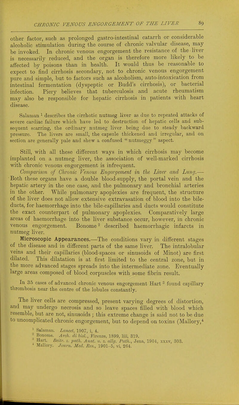 Other factor, such as prolonged gastro-intestinal catarrh or considerable alcoholic stimulation during the course of chronic valvular disease, may be invoked. In chronic venous engorgement the resistance of the liver is necessarily reduced, and the organ is therefore more likely to be affected by poisons than in health. It would thus be reasonable to expect to find cirrhosis secondary, not to chronic venous engorgement pure and simple, but to factors such as alcoholism, auto-intoxication from intestinal fermentation (dyspeptic or Budd's cirrhosis), or bacterial infection. Piery believes that tuberculosis and acute rheumatism may also be responsible for hepatic cirrhosis in patients with heart disease. Salaman ^ describes the cirrhotic nutmeg liver as due to repeated attacks of severe cardiac faihire which have led to destruction of hepatic cells and sub- sequent scarring, the ordinary nutmeg liver being due to steady backward pressure. The livers are small, the capsule thickened and irregular, and on section are generally pale and shew a confused  nutmeggy  aspect. Still, with all these different Avays in which cirrhosis may become implanted on a nutmeg liver, the association of well-marked cirrhosis ■with chronic venous engorgement is infrequent. Comparison of Chronic Venous Engorgement in the Liver and Lung.— Both these organs have a double blood-supply, the portal vein and the hepatic artery in the one case, and the pulmonary and bronchial arteries in the other. While pulmonary apoplexies are frequent, the structure of the liver does not allow extensive extravasation of blood into the bile- ducts, for haemorrhage into the bile-capillaries and ducts would constitute the exact counterpart of pulmonary apoplexies. Comparatively large areas of haemorrhage into the liver substance occur, however, in chronic venous engorgement. Bonome ^ described haemorrhagic infarcts in nutmeg liver. Mieposeopie Appearances.—The conditions vary in different stages of the disease and in different parts of the same liver. The intralobular veins and their capillaries (blood-spaces or sinusoids of Minot) are first dilated. This dilatation is at first limited to the central zone, but in the more advanced stages spreads into the intermediate zone. Eventually large areas composed of blood corpuscles with some fibrin result. In 35 cases of advanced chronic venous engorgement Hart ^ found caj)illary thrombosis near the centre of the lobules constantly. The liver cells are compressed, present varying degrees of distortion, and may undergo necrosis and so leave spaces filled with blood which resemble, but are not, sinusoids ; this extreme change is said not to be due to uncomplicated chronic engorgement, but to depend on toxins (Mallory,* ^ Salaman. Lcmcet, 1907, i, 4. - Bonome. Arch, dihiol., Fireuze, 1899, liii, 319. Hart. Beitr. z. path. Anal. u. z. allg. Path., Jena, 1904, .xxxv, 303. * Mallory. Joimi. Med. Res., 1901-5, vi, 264.