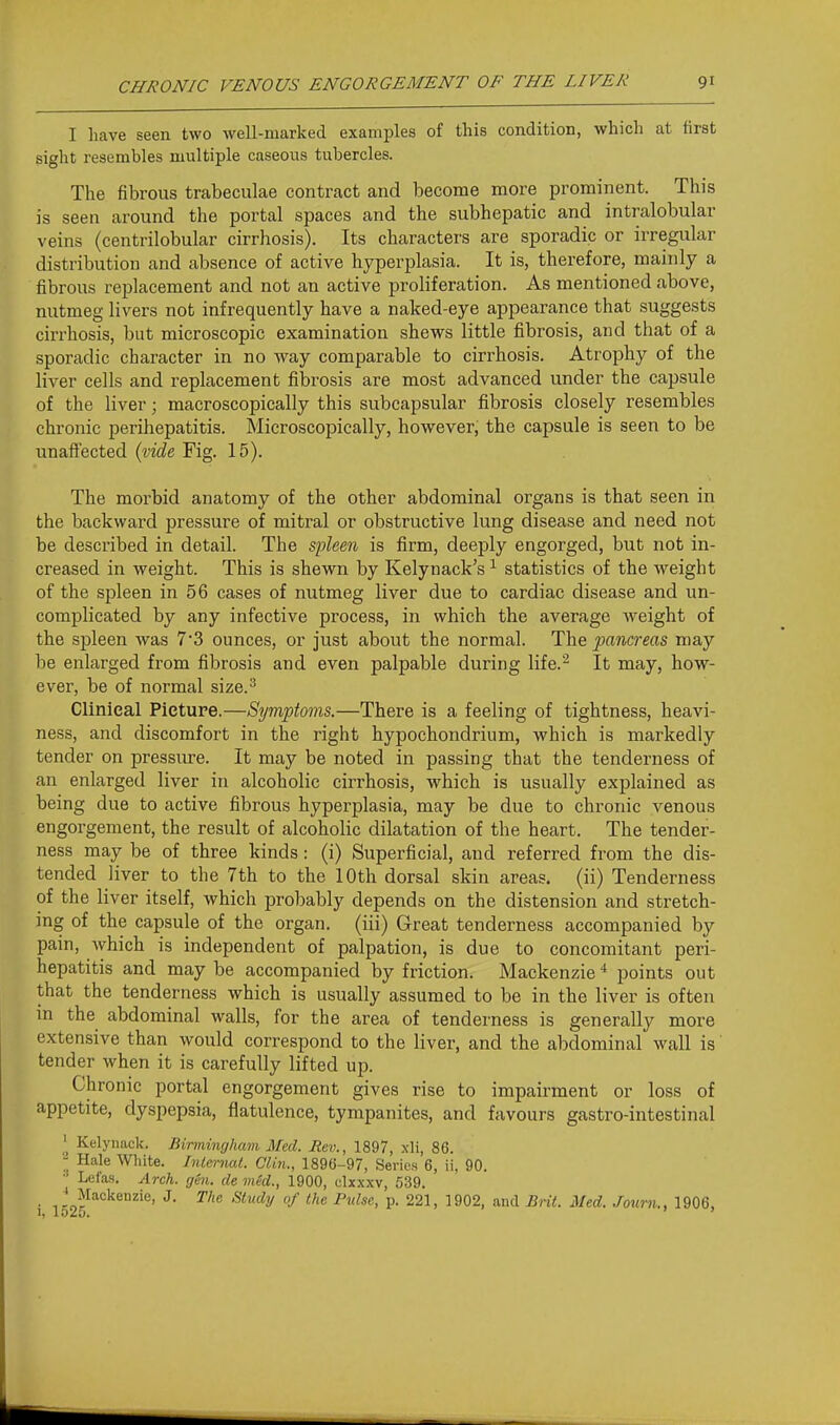 I have seen two well-marked examples of this condition, which at first sight resembles multiple caseous tubercles. The fibrous trabeculae contract and become more prominent. This is seen around the portal spaces and the subhepatic and intralobular veins (centrilobular cirrhosis). Its characters are sporadic or irregular distribution and absence of active hyperplasia. It is, therefore, mainly a fibrous replacement and not an active proliferation. As mentioned above, nutmeg livers not infrequently have a naked-eye appearance that suggests cirrhosis, but microscopic examination shews little fibrosis, and that of a sporadic character in no way comparable to cirrhosis. Atrophy of the liver cells and replacement fibrosis are most advanced under the capsule of the liver; macroscopically this subcapsular fibrosis closely resembles chronic perihepatitis. Microscopically, however, the capsule is seen to be unaffected i^ide Fig. 15). The morbid anatomy of the other abdominal organs is that seen in the backward pressure of mitral or obstructive lung disease and need not be described in detail. The sfleen is firm, deeply engorged, but not in- creased in weight. This is shewn by Kelynack's ^ statistics of the weight of the spleen in 56 cases of nutmeg liver due to cardiac disease and un- complicated by any infective process, in which the average Aveight of the spleen was 7'3 ounces, or just about the normal. The pancreas may be enlarged from fibrosis and even palpable during life.^ It may, how- ever, be of normal size.^ Clinical Picture.—Symptoms.—There is a feeling of tightness, heavi- ness, and discomfort in the right hypochondrium, which is markedly tender on pressure. It may be noted in passing that the tenderness of an enlarged liver in alcoholic cirrhosis, which is usually explained as being due to active fibrous hyperplasia, may be due to chronic venous engorgement, the result of alcoholic dilatation of the heart. The tender- ness may be of three kinds: (i) Superficial, and referred from the dis- tended liver to the 7th to the 10th dorsal skin areas, (ii) Tenderness of the liver itself, which probably depends on the distension and stretch- ing of the capsule of the organ, (iii) Great tenderness accompanied by pain, which is independent of palpation, is due to concomitant peri- hepatitis and may be accompanied by friction. Mackenzie * points out that the tenderness which is usually assumed to be in the liver is often in the abdominal walls, for the area of tenderness is generally more extensive than would correspond to the liver, and the abdominal wall is' tender when it is carefully lifted up. Chronic portal engorgement gives rise to impairment or loss of appetite, dyspepsia, flatulence, tympanites, and favours gastro-intestinal ^ Kelynack. Birmingham Med. Rev., 1897, xli, 86. - Hale White. InlernaL Clin., 1896-97, Series 6, ii, 90. • Lefas. Arch. gen. de med., 1900, clxxxv, 539. Mackenzie, J. The Study of the Pulse, p. 221, 1902, and Brit. Med. Journ., 1906. 1, loz5. '