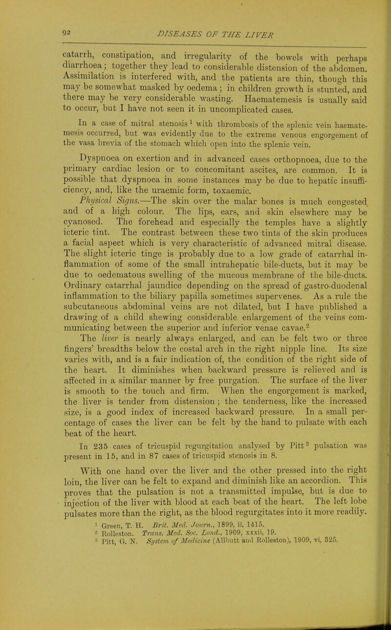 catarrh, constipation, and irregularity of the bowels with perhaps diarrhoea; together thej' lead to considerable distension of the abdomen. Assimilation is interfered with, and the patients are thin, though this may be somewhat masked by oedema; in children growth is stunted, and there may be very considerable wasting. Haematemesis is usually said to occur, but I have not seen it in uncomplicated cases. In a case of mitral stenosis ^ with thrombosis of the splenic vein haemate- mesis occurred, but was evidently due to the extreme venous engorgement of the vasa brevia of the stomach wliich open into the splenic vein. Dyspnoea on exertion and in advanced cases orthopnoea, due to the primary cardiac lesion or to concomitant ascites, are common. It is possible that dyspnoea in some instances may be due to hepatic insuffi- ciency, and, like the uraemic form, toxaemic. Physical Signs.—The skin over the malar bones is much congested and of a high colour. The lips, ears, and skin elsewhere may be cyanosed. The forehead and especially the temples have a slightly icteric tint. The contrast between these two tints of the skin produces a facial aspect which is very characteristic of advanced mitral disease. The slight icteric tinge is probably due to a low grade of catarrhal in- flammation of some of the small intrahepatic bile-ducts, but it may be due to oedematous swelling of the mucous membrane of tlie bile-ducts. Ordinary catarrhal jaundice depending on the spread of gastro-duodenal inflammation to the biliary papilla sometimes supervenes. As a rule the subcutaneous abdominal veins are not dilated, but I have published a drawing of a child shewing considerable enlargement of the veins com- municating between the superior and inferior venae cavae.^ The liver is nearly always enlarged, and can be felt two or three fingers' breadths below the costal arch in the right nipple line. Its size varies with, and is a fair indication of, the condition of the right side of the heart. It diminishes when backward pressure is relieved and is affected in a similar manner by free purgation. The surface of the liver is smooth to the touch and firm. When the engorgement is marked, the liver is tender from distension; the tenderness, like the increased size, is a good index of increased backward pressure. In a small per- centage of cases the liver can be felt by the hand to pulsate with each beat of the heart. In 235 cases of tricuspid regurgitation analysed by Pitt^ pulsation was present in 15, and in 87 cases of tricuspid stenosis in 8. With one hand over the liver and the other pressed into the right loin, the liver can be felt to expand and diminish like an accordion. Tliis proves that the pulsation is not a transmitted impulse, but is due to injection of the liver with blood at each beat of the heart. The left lobe pulsates more than the right, as the blood regurgitates into it more readily. I Green, T. H. Brit. Med. Journ., 1899, ii, 1415. - Rolleston. Trans. Med. Soe. Loud., 1909, xxxii, 19. •■' Pitt, G. N. System of Medicine (AlUmtt ami Rolleston), 1909, vi, 325.