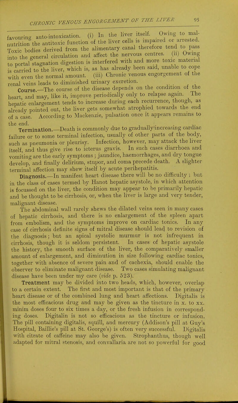 favouvin.^ auto-intoxication, (i) Ir> tl.e liver itself. Owing to mal- uitrition the antitoxic function of the liver cells is impaired or arrested. Toxi^c bodies derived from the alimentary canal therefore tend to pass into the general circulation and aftect the nervous centres (u) Owing to portal stagnation digestion is interfered with and more toxic material is carried to the liver, which is, as has already been said, unable to cope with even the normal amount, (iii) Chronic venous engorgement of the renal veins leads to diminished urinary excretion. Course.—The course of the disease depends on the condition of the heart and may, like it, improve periodically only to relapse again. The hepatic enlargement tends to increase during each recurrence, though, as already pointed out, the liver gets somewhat atrophied towards the end of a case. According to Mackenzie, pulsation once it appears remains to the end. , • • j- Termination.—Death is commonly due to graduallyincreasing cardiac failure or to some terminal infection, usually of other parts of the body, such as pneumonia or pleurisy. Infection, however, may attack the liver itself, and thus give rise to icterus gravis. In such cases diarrhoea and vomiting are the early symptoms ; jaundice, haemorrhages, and dry tongue develop, and finally delirium, stupor, and coma precede death. A slighter terminal affection may shew itself by acute perihepatitis. Diagnosis.—In manifest heart disease there will be no difficulty ; but in the class of cases termed by Hanot hepatic asystole, in which attention is focussed on the liver, the condition may appear to be primarily hepatic and be thought to be cirrhosis, or, when the liver is large and very tender, malignant disease. Tiie abdominal wall rarely shews the dilated veins seen in many cases of hepatic cirrhosis, and there is no enlargement of the spleen apart from embolism, and the symptoms improve on cardiac tonics. In any case of cirrhosis definite signs of mitral disease should lead to revision of the diagnosis; but an apical systolic murmur is not infrequent in cirrhosis, though it is seldom persistent. In cases of hepatic asystole the history, the smooth surface of the liver, the comparatively smaller amount of enlargement, and diminution in size following cardiac tonics, together with absence of severe pain and of cachexia, should enable the observer to eliminate malignant disease. Two cases simulating malignant disease have been under my care {vide, p. 523). Treatment may be divided into two heads, which, however, overlap to a certain extent. The first and most important is that of the i^rimary heart disease or of the combined lung and heart affections. Digitalis is the most efficacious drug and may be given as the tincture in x. to xx. minim doses four to six times a day, or the fresh infusion in correspond- ing doses. Digitalin is not so efficacious as the tincture or infusion. The pill containing digitalis, squill, and mercury (Addison's pill at Guy's Hospital, Baillie's pill at St. George's) is often very successful. Digitalis with citrate of caffeine may also be given. Strophanthus, though well adapted for mitral stenosis, and convallaria are not so powerful for good