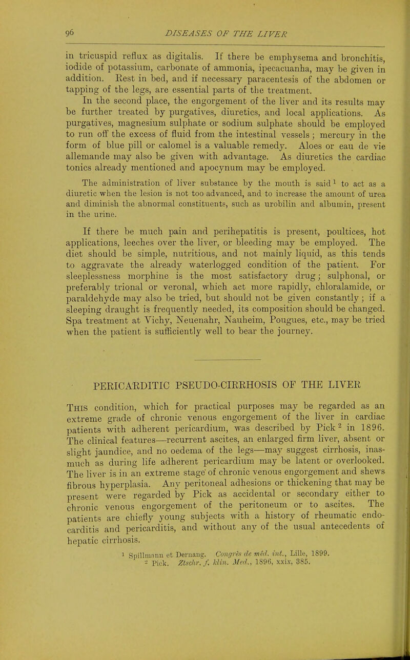 in tricuspid reflux as digitalis. If there be emphysema and bronchitis, iodide of potassium, carbonate of ammonia, ipecacuanha, may be given in addition. Rest in bed, and if necessary paracentesis of the abdomen or tapping of the legs, are essential parts of tlie treatment. In the second place, the engorgement of the liver and its results may be further treated by purgatives, diuretics, and local applications. As purgatives, magnesium sulphate or sodium sulphate should be employed to run off the excess of fluid from the intestinal vessels; mercury in the form of blue pill or calomel is a valuable remedy. Aloes or eau de vie allemande may also be given with advantage. As diuretics the cardiac tonics already mentioned and apocynum may be employed. The administration of liver substance by the mouth is said^ to act as a diuretic when the lesion is not too advanced, and to increase the amount of urea and diminish the abnormal constituents, such as urobilin and albumin, present in the urine. If there be much pain and perihepatitis is present, poultices, hot applications, leeches over the liver, or bleeding may be employed. The diet should be simple, nutritious, and not mainly liquid, as this tends to aggravate the already waterlogged condition of the patient. For sleeplessness morphine is the most satisfactory drug; sulphonal, or preferably trional or veronal, which act more rapidly, chloralamide, or paraldehyde may also be tried, but should not be given constantly; if a sleeping draught is frequently needed, its composition should be changed. Spa treatment at Vichy, Neuenahr, Nauheim, Pougues, etc., may be tried when the patient is sufficiently well to bear the journey. PERICAEDITIC PSEUDO-CIRRHOSIS OF THE LIVER This condition, which for practical purposes may be regarded as an extreme grade of chronic venous engorgement of the liver in cardiac patients with adherent pericardium, was described by Pick - in 1896. The clinical features—recurrent ascites, an enlarged firm liver, absent or slight jaundice, and no oedema of the legs—may suggest cirrhosis, inas- much as during life adherent pericardium may be latent or overlooked. The liver is in an extreme stage' of chronic venous engorgement and shews fibrous hyperplasia. Any peritoneal adhesions or thickening that may be present were regarded by Pick as accidental or secondary either to chronic venous engorgement of the peritoneum or to ascites. The patients are chiefly young subjects Avith a history of rheumatic endo- carditis and pericarditis, and without any of the usual antecedents of hepatic cirrhosis. 1 Spillmnnu et Deruaiig. Congre.s de med. int., Lille, 1899. ■■^ Pick, ^/sc/tr./. /.-/m. J/c?;., 189(3, .x.xi.v, 385.
