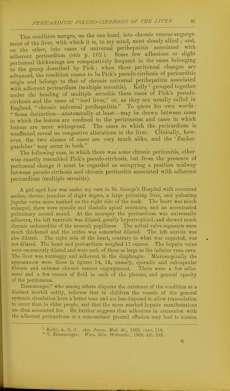 This condition merges, on the one hand, into chronic venous engorge- ment of the liver, with which it is, to my mind, most closely allied ; and, on the other, into cases of universal perihepatitis associated with adherent pericardium {vid& p. 162). Some few adhesions or slight peritoneal thickenings are comparatively frequent in the cases belonging to the group described by Pick; when these peritoneal changes are advanced, the condition ceases to be Pick's pseudo-cirrhosis of pericarditic orio-in and belongs to that of chronic universal perihepatitis associated with adherent pericardium (multiple serositis). Kelly ^ grouped together under the heading of multiple serositis these cases of Pick's pseudo- cirrhosis and the cases of iced liver, or, as they are usually called in En'^land,  chronic universal perihepatitis. To quote his own words :  Some distinction—anatomically at least—may be drawn between cases in which the lesions are confined to the peritoneum and cases in which lesions are more widespread. The cases in which the pericardium is unaffected reveal no congestive alterations in the liver. Clinically, how- ever, the two classes of cases are very much alike, and the 'Zucker- gussleber' may occur in both. The following case, in which there was some chronic peritonitis, other- wise exactly resembled Pick's pseudo-cirrhosis, but from the presence of peritoneal change it must be regarded as occupying a position midway between pseudo-cirrhosis and chronic peritonitis associated with adherent pericardium (multiple serositis). A girl aged four was under my care in St. George's Hospital with recurrent ascites, chronic jaundice of slight degree, a large pulsating liver, and pulsating jugular veins more marked on the right side of the neck. The heart was much enlarged, there were systolic and diastolic apical murmurs, and an accentuated pulmonary second sound. At the necropsy the pericardium was universally adherent, the left ventricle was dilated, greatly hypertrophied, and shewed much chronic endocarditis of the musculi papillares. The mitral valve segments were much thickened and the orifice was somewhat dilated. The left auricle was also dilated. The right side of the heart, contrary to what was expected, was not dilated. The heart and pericardium weighed 17 ounces. The hepatic veins were enormously dilated and were each of them as large as the inferior vena cava. The liver was nutraeggy and adherent to the diaphragm. Microscopically the appearances were those in figures 14, 15, namely, sporadic and subcapsular fibrosis and extreme chronic venous engorgement. There were a few adhe- sions and a few ounces of fluid in each of the pleurae, and general opacity of the peritoneum. Eisenmenger,2 who among others disputes the existence of the condition as a distinct morbid entity, believes that in children the vessels of the general systemic circulation have a better tone and are less disposed to allow transudation to occur than in older people, and that the more marked hepatic manifestations are thus accounted for. He further suggests that adhesions in connexion with the adherent pericardium or a concomitant pleural eff'usion may lead to torsion ^ Kelly, A. 0. J. Am. Journ. Med. Sc., 1903, cxxv, 116. ^ V. Eibenmcuger. Wien. klin. Wchnschr.y 1900, xiii, 249. H