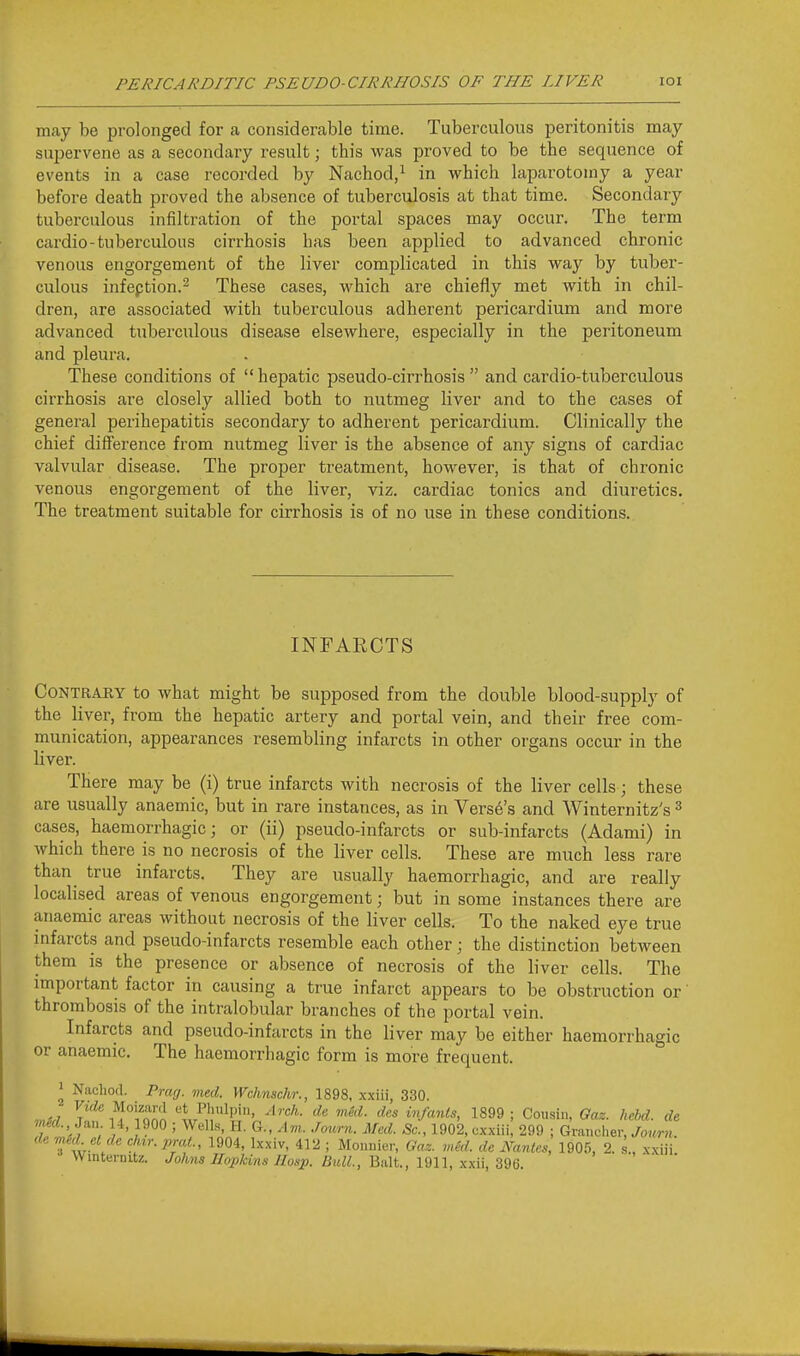 may be prolonged for a considerable time. Tuberculous peritonitis may- supervene as a secondary result; this was proved to be the sequence of events in a case recorded by Nachod/ in which laparotomy a year before death proved the absence of tuberculosis at that time. Secondary tuberculous infiltration of the portal spaces may occur. The term cardio-tuberculous cirrhosis has been applied to advanced chronic venous engorgement of the liver complicated in this way by tuber- culous infeption.^ These cases, which are chiefly met with in chil- dren, are associated with tuberculous adherent pericardium and more advanced tuberculous disease elsewhere, especially in the peritoneum and pleura. These conditions of  hepatic pseudo-cirrhosis  and cardio-tuberculous cirrhosis are closely allied both to nutmeg liver and to the cases of general perihepatitis secondary to adherent pericardium. Clinically the chief difference from nutmeg liver is the absence of any signs of cardiac valvular disease. The proper treatment, however, is that of chronic venous engorgement of the liver, viz. cardiac tonics and diuretics. The treatment suitable for cirrhosis is of no use in these conditions. INFARCTS Contrary to what might be supposed from the double blood-supply of the liver, from the hepatic artery and portal vein, and their free com- munication, appearances resembling infarcts in other organs occur in the liver. There may be (i) true infarcts with necrosis of the liver cells; these are usually anaemic, but in rare instances, as in Verse's and Winternitz's ^ cases, haemorrhagic; or (ii) pseudo-infarcts or sub-infarcts (Adami) in which there is no necrosis of the liver cells. These are much less rare than true infarcts. They are usually haemorrhagic, and are really localised areas of venous engorgement; but in some instances there are anaemic areas without necrosis of the liver cells. To the naked eye true mfarcts and pseudo-infarcts resemble each other; the distinction between them is the presence or absence of necrosis of the liver cells. The important factor in causing a true infarct appears to be obstruction or' thrombosis of the intralobular branches of the portal vein. Infarcts and pseudo-infarcts in the liver may be either haemorrhagic or anaemic. The haemorrhagic form is more frequent. ^ Nacliod. Prag. ined. Wchnschr., 1898, xxiii, 330. «,v t'* i^!°i''or« 'L^n'^'' infants, 1899; Cousin, Gaz. hebd. de med., J^n 14, 1900 ; Wells, H. G., Am. Jm.rn. Med. Sc., 1902, oxxiii! 299 ; Grancher, Journ Tw / ^f^*--1904, Ixxiv, 412 ; Monnier, Gaz. wed. de Nantes, 1905, 2. L xxiii Winternitz. Johns Hopkins JIosp. Bull., Biilt., 1911, xxii, 396.