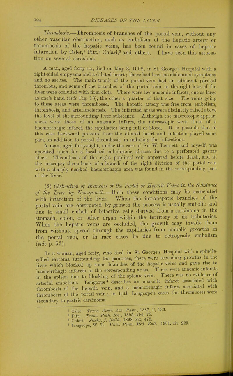 Thrombosis.—Thrombosis of branches of the portal vein, without any other vascular obstruction, such as embolism of the hepatic artery or thrombosis of the hepatic veins, has been found in cases of hepatic infarction by Osler,^ Pitt,^ Chiari,^ and others. I have seen this associa- tion on several occasions. A man, aged forty-six, died on May 3, 1902, in St. George's Hospital with a right-sided empyema and a dilated heart; there had been no abdominal symptoms and no ascites. The main trunk of the portal vein had an adherent parietal thrombus, and some of the branches of the portal vein in the right lobe of the liver were occluded with firm clots. There were two anaemic infarcts, one as large as one's hand {vide Fig. 16), the other a quarter of that size. The veins going to these areas were thrombosed. The hepatic artery was free from embolism, thrombosis, and arteriosclerosis. The infarcted areas were distinctly raised above the level of the surrounding liver substance. Although the macroscopic appear- ances were those of an anaemic infarct, the microscopic were those of a haemorrhagic infarct, the capillaries being full of blood. It is possible that in this case backward pressure from tlie dilated heart and infection played some part, in addition to portal thrombosis, in inducing the infarctions. A man, aged forty-eight, under the care of Sir W. Bennett and myself, was operated upon for a localised subphrenic abscess due to a perforated gastric ulcer. Thrombosis of the right popliteal vein appeared before death, and at the necropsy thrombosis of a branch of the right division of the portal vein with a sharply Jnarked haemorrhagic area was found in the corresponding part of the liver. (2) Obstruction of Branches of the Portal or Hepatic Feins in the Substance of the Liver by New-growth.—Both these conditions may be associated Avith infarction of the liver. When the intrahepatic branches of the portal vein are obstructed by growth the process is usually embolic and due to small emboli of infective cells derived from a carcinoma in the stomach, colon, or other organ within the territory of its tributaries. When the hepatic veins are occluded, the growth may_ invade them from without, spread through the capillaries from embolic growths in the portal vein, or in rare cases be due to retrograde embolism (vide p. 53). In a woman, aged forty, who died in St. George's Hospital with a spindle- ceUed sarcoma surrounding the pancreas, there were secondary growths in the liver which blocked up some branches of the liepatic veins and gave rise to haemorrhagic infarcts in the corresponding areas. There were anaemic infarcts in the spleen due to blocking of the splenic vein. There was no evidence of arterial embolism. Longcope* describes an anaemic infarct associated with thrombosis of the hepatic vein, and a haemorrhagic infarct associated with thrombosis of the portal vein ; in both Longcope's cases the thromboses were secondary to gastric carcinoma. 1 Osier. Trans. Assoc. Am. Phys., 1887, ii, 136. 2 Pitt. Trans. Path. Snc, 189.5, xlvi, 7.5. 3 Chiari. /foc/w././/«7A., 1898, xix, 475.  Longcope, W. T. Uidv. Penn. Med. Bull., 1901, xiv, Zli.