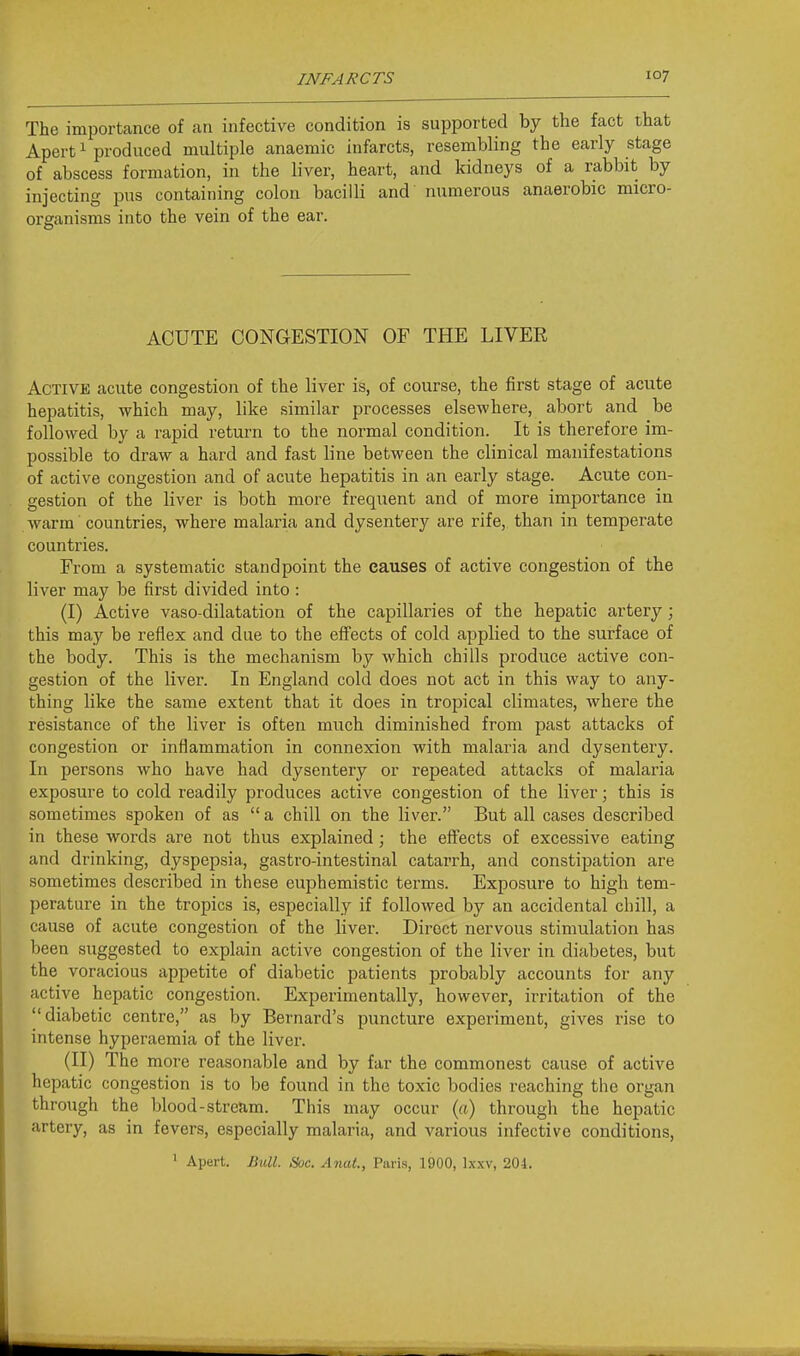 The importance of an infective condition is supported by the fact that Apert 1 produced multiple anaemic infarcts, resembling the early stage of abscess formation, in the liver, heart, and kidneys of a rabbit by injecting pus containing colon bacilli and numerous anaerobic micro- organisms into the vein of the ear. ACUTE CONGESTION OF THE LIVER Active acute congestion of the liver is, of course, the first stage of acute hepatitis, which may, like similar processes elsewhere, abort and be followed by a rapid return to the normal condition. It is therefore im- possible to draw a hard and fast line between the clinical manifestations of active congestion and of acute hepatitis in an early stage. Acute con- gestion of the liver is both more frequent and of more importance in warm countries, where malaria and dysentery are rife, than in temperate countries. From a systematic standpoint the causes of active congestion of the liver may be fii'st divided into : (I) Active vasodilatation of the capillaries of the hepatic artery; this may be reflex and due to the effects of cold applied to the surface of the body. This is the mechanism by which chills produce active con- gestion of the liver. In England cold does not act in this way to any- thing like the same extent that it does in tropical climates, where the resistance of the liver is often much diminished from past attacks of congestion or inflammation in connexion with malaria and dysentery. In persons who have had dysentery or repeated attacks of malaria exposure to cold readily produces active congestion of the liver; this is sometimes spoken of as  a chill on the liver. But all cases descx'ibed in these words are not thus explained; the effects of excessive eating and drinking, dyspepsia, gastro-intestinal catarrh, and constipation are sometimes described in these euphemistic terms. Exposure to high tem- perature in the tropics is, especially if followed by an accidental chill, a cause of acute congestion of the liver. Direct nervous stimulation has been suggested to explain active congestion of the liver in diabetes, but the voracious appetite of diabetic patients probably accounts for any active hepatic congestion. Experimentally, however, irritation of the I'diabetic centre, as by Bernard's puncture experiment, gives rise to intense hyperaemia of the liver. (II) The more reasonable and by far the commonest cause of active hepatic congestion is to be found in the toxic bodies reaching the organ through the blood-stream. This may occur (a) through the hepatic artery, as in fevers, especially malaria, and various infective conditions, ' Apert. Bull. Hoc. Anal., Paris, 1900, Ixxv, 201.