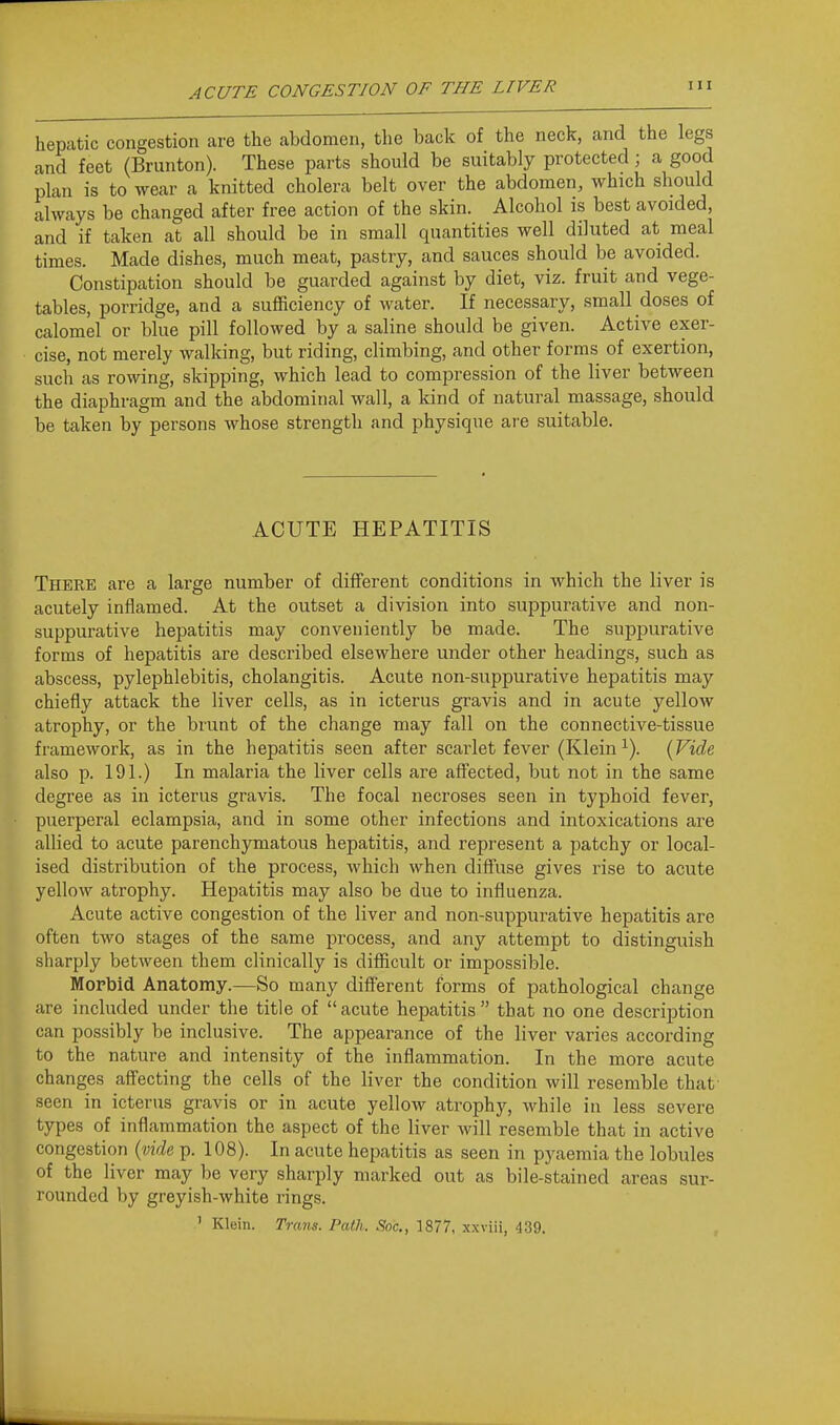 hepatic congestion are the abdomen, the back of the neck, and the legs and feet (Brunton). These parts should be suitably protected ; a good plan is to wear a knitted cholera belt over the abdomen, which should always be changed after free action of the skin. Alcohol is best avoided, and if taken at all should be in small quantities well diluted at meal times. Made dishes, much meat, pastry, and sauces should be avoided. Constipation should be guarded against by diet, viz. fruit and vege- tables, porridge, and a sufficiency of water. If necessary, small doses of calomel or blue pill followed by a saline should be given. Active exer- cise, not merely walking, but riding, climbing, and other forms of exertion, such as rowing, skipping, which lead to compression of the liver between the diaphragm and the abdominal wall, a kind of natural massage, should be taken by persons whose strength and physique are suitable. ACUTE HEPATITIS There are a large number of different conditions in which the liver is acutely inflamed. At the outset a division into suppurative and non- suppurative hepatitis may conveniently be made. The suppurative forms of hepatitis are described elsewhere under other headings, such as abscess, pylephlebitis, cholangitis. Acute non-suppurative hepatitis may chiefly attack the liver cells, as in icterus gravis and in acute yellow atrophy, or the brunt of the change may fall on the connective-tissue framework, as in the hepatitis seen after scarlet fever (Klein ^). {Vide also p. 191.) In malaria the liver cells are affected, but not in the same degree as in icterus gravis. The focal necroses seen in typhoid fever, puerperal eclampsia, and in some other infections and intoxications are allied to acute parenchymatous hepatitis, and represent a patchy or local- ised distribution of the process, which when diffuse gives rise to acute yellow atrophy. Hepatitis may also be due to influenza. Acute active congestion of the liver and non-suppurative hepatitis are often two stages of the same process, and any attempt to distinguish sharply between them clinically is difficult or impossible. Mopbid Anatomy.—So many different forms of pathological change are included under the title of acute hepatitis that no one description can possibly be inclusive. The appearance of the liver varies according to the nature and intensity of the inflammation. In the more acute changes affecting the cells of the liver the condition will resemble that' seen in icterus gravis or in acute yellow atrophy, while in less severe types of inflammation the aspect of the liver will resemble that in active congestion {vide p. 108). In acute hepatitis as seen in pyaemia the lobules of the liver may be very sharply marked out as bile-stained areas sur- rounded by greyish-white rings. ' Klein. Trans. Path. Soc, 1877, xxviii, 439.