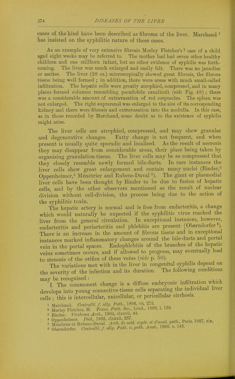 cases of the kind have been described as fibroma of the liver. Marchand ^ has insisted on the syphilitic nature of these cases. As an example of very extensive fibrosis Morley Fletcher's ^ case of a child aged eight weeks may be referred to. The mother had had seven other healthy children and one stillborn infant, but no other evidence of syphilis was forth- coming. The liver was much enlarged and easily felt. There was no jaundice or ascites. The liver (28 oz.) microscopically shewed great fibrosis, the fibrous tissue being well formed ; in addition, there were areas with much small-celled infiltration. The hepatic cells were greatly atrophied, compressed, and in many places formed columns resembling pseudobile canaliculi {vide Fig. 48) ; there was a considerable amount of extravasation of red corpuscles. The spleen was not enlarged. The right suprarenal was enlarged to the size of its corresponding kidney and there were fibrosis and extravasation into the medulla. In this case, as in those recorded by Marchand, some doubt as to the existence of syphilis might arise. The liver cells are atrophied, compressed, and may shew granular and degenerative changes. Fatty change is not frequent, and when present is usually quite sporadic and localised. As the result of necrosis they may disappear from considerable areas, their place being taken by organising granulation-tissue. The liver cells may be so compressed that they closely resemble newly formed bile-ducts. In rare instances the liver cells shew great enlargement and contain many nuclei (Binder,^ Oppenheimer,-* M^netrier and Rubens-Duval ^). The giant or plasmodial liver cells have been thought by Binder to be due to fusion of hepatic cells, and by the other observers mentioned as the result of nuclear division without cell-division, the process being due to the action of the syphilitic toxin. The hepatic artery is normal and is free from endarteritis, a change which would naturally be expected if the syphilitic^ virus reached the liver from the general circulation. In exceptional instances, however, endarteritis and periarteritis and phlebitis are present (Oberndorfer«). There is an increase in the amount of fibrous tissue and in exceptional instances marked inflammatory changes around the bile-ducts and portal vein in the portal spaces. Endophlebitis of the branches of the hepatic veins sometimes occurs, and if allowed to progress, may eventually lead to stenosis of the orifice of these veins {vide p. 50). . The variations met with in the liver in congenital syphilis depend on the severity of the infection and its duration. The following conditions may be recognised: . . u I The commonest change is a diffuse embryonic infiltration which develops into young connective-tissue cells separating the individual hver cells; this is intercellular, unicellular, or pericellular cirrhosis. 1 Marcliaiid. GeniralU.f. (dig. Path., 1896, vii, 273. 2 Morley Fletcher, H. Trans. Path. Soc, Loud., 1899, 1, IdS. 3 Binder. Virchows Arch., 1904, clxxvii, 44. Oppenhcimer. 7iid, 1905, clxxxii, 237. p„ri.i iq07 xit ■ » M^n6tneret Rubens-Duval. Arch, dc m^d. exph-. etdanat pc^th T^^^^ fl Oberndorfer. Oentralbl.f. allg. Path, u.path. Anat.. 1900. v, 145.