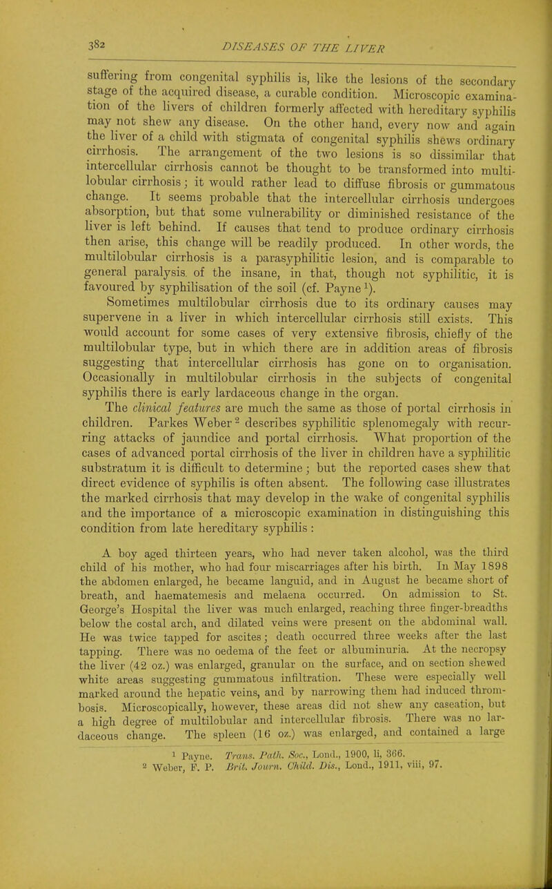 suflfering from congenital syphilis is, like the lesions of the secondary stage of the acquired disease, a curable condition. Microscopic examina- tion of the livers of children formerly affected with hereditary syphilis may not shew any disease. On the other hand, every now and again the liver of a child with stigmata of congenital syphilis shews ordinary cirrhosis. The arrangement of the two lesions is so dissimilar that intercellular cirrhosis cannot be thought to be transformed into multi- lobular cirrhosis; it would rather lead to diffuse fibrosis or gummatous change. It seems probable that the intercellular cirrhosis undergoes absorption, but that some vulnerability or diminished resistance of the liver is left behind. If causes that tend to produce ordinary cirrhosis then arise, this change will be readily produced. In other words, the multilobular cirrhosis is a parasyphilitic lesion, and is comparable to general paralysis, of the insane, in that, though not syphilitic, it is favoured by syphilisation of the soil (cf. Payne ^). Sometimes multilobular cirrhosis due to its ordinary causes may supervene in a liver in which intercellular cirrhosis still exists. This would account for some cases of very extensive fibrosis, chiefly of the multilobular type, but in which there are in addition areas of fibrosis suggesting that intercellular cirrhosis has gone on to organisation. Occasionally in multilobular cirrhosis in the subjects of congenital syphilis there is early lardaceous change in the organ. The clinical features are much the same as those of portal cirrhosis in children. Parkes Weber ^ describes syphilitic splenomegaly with recur- ring attacks of jaundice and portal cirrhosis. What proportion of the cases of advanced portal cirrhosis of the liver in children have a syphilitic substratum it is difficult to determine; but the reported cases shew that direct evidence of syphilis is often absent. The following case illustrates the marked cirrhosis that may develop in the wake of congenital syphilis and the importance of a microscopic examination in distinguishing this condition from late hereditary syphilis : A boy aged thirteen years, who had never taken alcohol, was the third child of his mother, who had four miscarriages after his birth. lu May 1898 the abdomen enlarged, he became languid, and in August he became short of breath, and haematemesis and melaena occurred. On admission to St. George's Hospital the liver was much enlarged, reaching three fiDger-breadths below the costal arch, and dilated veins were present on the abdominal Avall. He was twice tapped for ascites; death occurred three weeks after the last tapping. There was no oedema of the feet or albuminuria. At the necropsy the liver (42 oz.) was enlarged, granular on the surface, and on section shewed white areas suggesting gummatous infiltration. These were especially well marked around the hepatic veins, and by narrowing them had induced throm- bosis. Microscopically, however, these areas did not shew any caseation, but a high degree of multilobular and intercellular fibrosis. There was no lar- daceous change. The spleen (16 oz.) was enlarged, and contained a large 1 Payne. Tram. Path. Soc, LoniL, 1900, li, 366. Weber, P. P. Brit. Journ. Ohild. Dm., Loud., 1911, viii, 97.