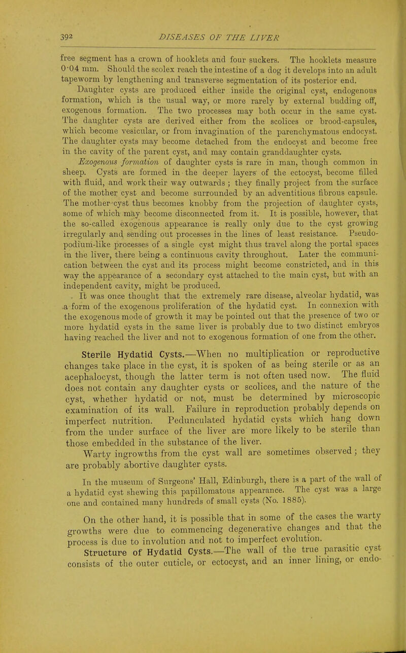 free segment has a crown of hooklets and four suckers. The booklets measure 0-04 mm. Should the scolex reach the intestine of a dog it develops into an adult tapeworm by lengthening and transverse segmentation of its posterior end. Daughter cysts are produced either inside the original cyst, endogenous formation, which is the usual way, or more rarely by external budding off, exogenous formation. The two processes may both occur in the same cyst. The daughter cysts are derived either from the scolices or brood-capsules, which become vesicular, or from invagination of the parenchymatous endocyst. The daughter cysts may become detached from the endocyst and become free in the cavity of the parent cyst, and may contain granddaughter cysts. Exogenous formation of daughter cysts is rare in man, though common in sheep. Cysts are formed in the deeper layers' of the ectocyst, become filled with fluid, and work their way outwards ; they finally project from the surface of the mother cyst and become surrounded by an adventitious fibrous capsule. The mother cyst thus becomes knobby from the projection of daughter cysts, some of which may become disconnected from it. It is possible, however, that the so-called exogenous appearance is really only due to the cyst growing irregularly and sending out processes in the lines of least resistance. Pseudo- podium-like processes of a single cyst might thus travel along the portal spaces in the liver, there being a continuous cavity throughout. Later the communi- cation between the cyst and its process might become constricted, and in this way the appearance of a secondary cyst attached to the main cyst, but with an independent cavity, might be produced. . It was once thought that the extremely rare disease, alveolar hydatid, was a form of the exogenous proliferation of the hydatid cyst. In connexion with the exogenous mode of growth it may be pointed out that the presence of two or more hydatid cysts in the same liver is probably due to two distinct embryos having reached the liver and not to exogenous formation of one from the other. Sterile Hydatid Cysts.—When no multiplication or reproductive changes take place in the cyst, it is spoken of as being sterile or as an acephalocyst, though the latter term is not often used now. The fluid does not contain any daughter cysts or scolices, and the nature of the cyst, whether hydatid or not, must be determined by microscopic examination of its wall. Failure in reproduction probably depends on imperfect nutrition. Pedunculated hydatid cysts which hang down from the under surface of the liver are more likely to be sterile than those embedded in the substance of the liver. Warty ingrowths from the cyst Avail are sometimes observed; they are probably abortive daughter cysts. In the museum of Surgeons' Hall, Edinburgh, there is a part of the wall of a hydatid cyst shewing this papillomatous appearance. The cyst was a large one and contained many hundreds of small cysts (No. 1885). On the other hand, it is possible that in some of the cases the warty growths were due to commencing degenerative changes and that the process is due to involution and not to imperfect evolution. Structure of Hydatid Cysts.—The wall of the true parasitic cyst consists of the outer cuticle, or ectocyst, and an inner lining, or endo-