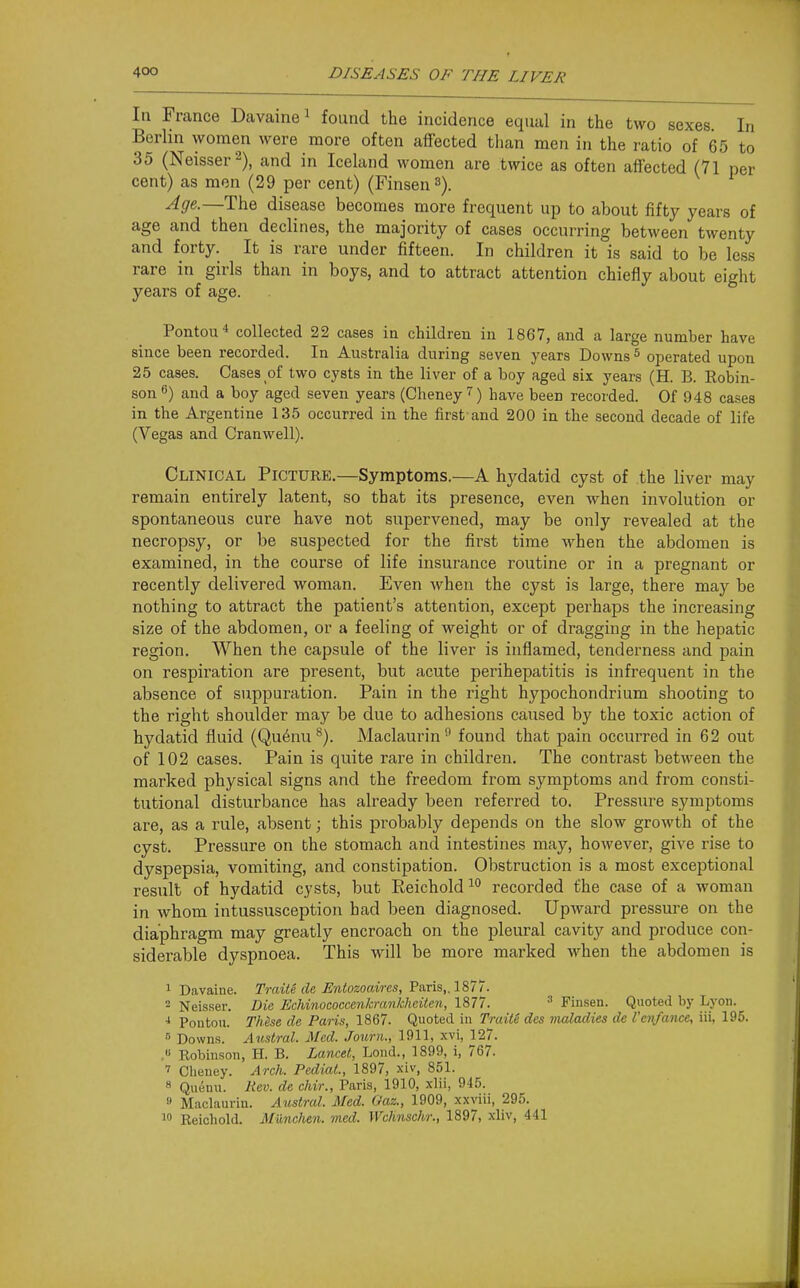 In France Davainei found the incidence equal in the two sexes In Berlin women were more often affected tlian men in the ratio of 65 to 35 (Neisser^), and in Iceland women are twice as often affected (71 per cent) as men (29 per cent) (Finsen 3). Age.—The disease becomes more frequent up to about fifty years of age and then declines, the majority of cases occurring between twenty and forty. It is rare under fifteen. In children it is said to be less rare in girls than in boys, and to attract attention chiefly about eight years of age. Pontou* collected 22 cases in children in 1867, and a large number have since been recorded. In Australia during seven years Downs ^ operated upon 25 cases. Cases of two cysts in the liver of a boy aged six years (H. B. Robin- son ^) and a boy aged seven years (Cheney) have been recorded. Of 948 cases in the Argentine 135 occurred in the first and 200 in the second decade of life (Vegas and Cranwell). Clinical Picture.—Symptoms.—A hydatid cyst of the liver may remain entirely latent, so that its presence, even when involution or spontaneous cure have not supervened, may be only revealed at the necropsy, or be suspected for the fii'st time when the abdomen is examined, in the course of life insurance routine or in a pregnant or recently delivered woman. Even when the cyst is large, there may be nothing to attract the patient's attention, except perhaps the increasing size of the abdomen, or a feeling of weight or of dragging in the hepatic region. When the capsule of the liver is inflamed, tenderness and pain on respiration are present, but acute perihepatitis is infrequent in the absence of suppuration. Pain in the right hypochondrium shooting to the right shoulder may be due to adhesions caused by the toxic action of hydatid fluid (Qu6nu^). Maclaurin^ found that pain occurred in 62 out of 102 cases. Pain is quite rare in children. The contrast between the marked physical signs and the freedom from symptoms and from consti- tutional disturbance has already been referred to. Pressure symptoms are, as a rule, absent; this probably depends on the slow growth of the cyst. Pressure on the stomach and intestines may, however, give rise to dyspepsia, vomiting, and constipation. Obstruction is a most exceptional result of hydatid cysts, but Reichold^ recorded the case of a woman in whom intussusception had been diagnosed. Upward pressure on the diaphragm may greatly encroach on the pleural cavity and produce con- siderable dyspnoea. This will be more marked when the abdomen is 1 Davaine. Traite de Entozoaires, Paris,. 1877. 2 Neisser. Die Uchmococcenkrankheitcn, 1877. ^ Finsen. Quoted by Lyon. •1 Pontoii. These de Paris, 1867. Quoted in Traite des maladies de Veit/ance^ iii. 195. Downs. A^(.stral. Med. Journ., 1911, xvi, 127. ,« Robinson, H. B. Lancet, Lond., 1899, i, 767. 7 Cheney. Arch. Pediat., 1897, xiv, 851. 8 Quenu. Rev. de chir., Paris, 1910, xlii, 945. » Maclaurin. Austral. Med. Oaz., 1909, xxviii, 295. 10 Reichold. Munclien. med. Wchnscli/r., 1897, xliv, 441