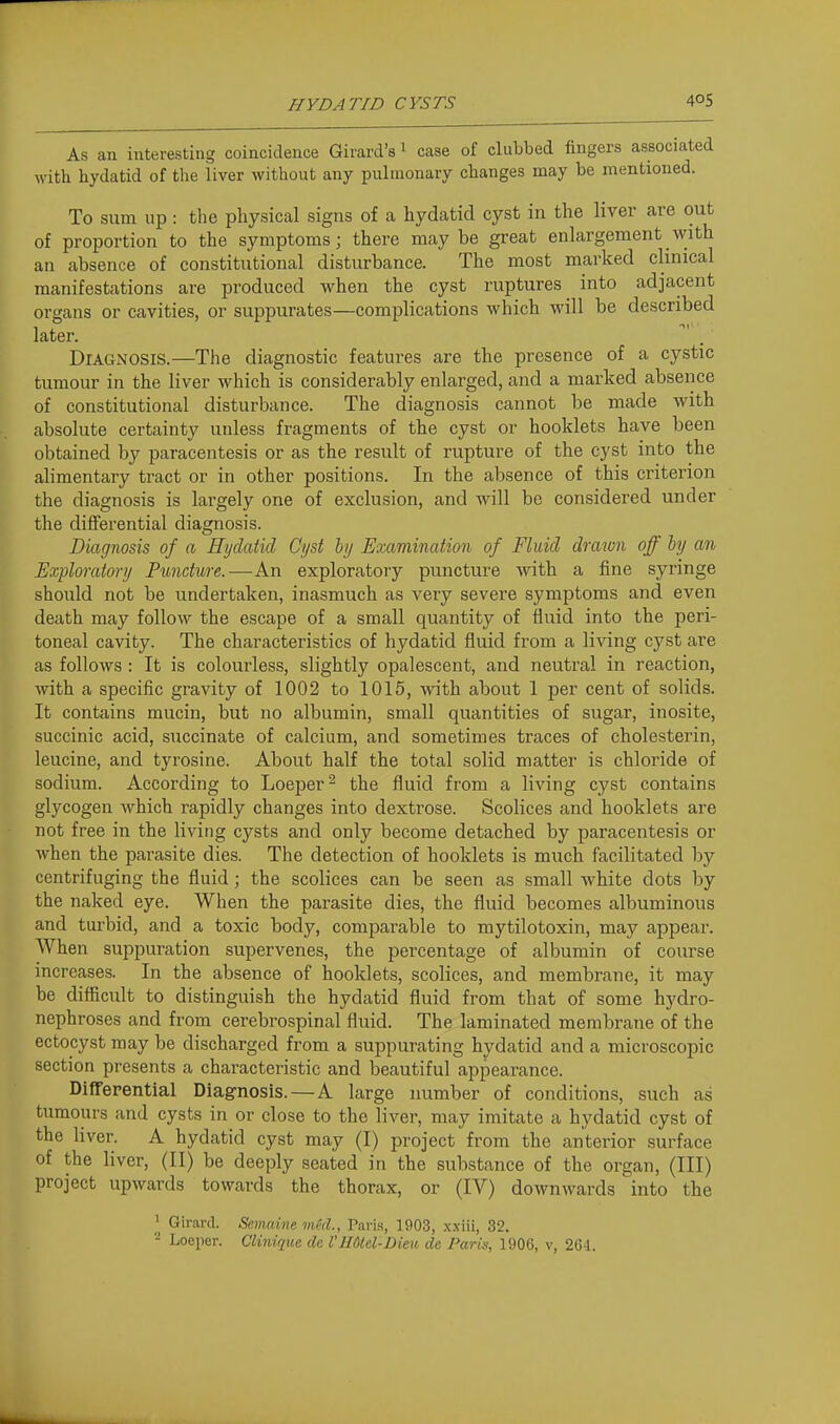 As an interesting coincidence Girard's 1 case of clubbed fingers associated with hydatid of the liver without any pulmonary changes may be mentioned. To sum up: the physical signs of a hydatid cyst in the liver are out of proportion to the symptoms; there maybe great enlargement with an absence of constitutional disturbance. The most marked clinical manifestations are produced when the cyst ruptures into adjacent organs or cavities, or suppurates—complications which will be described later. Diagnosis.—The diagnostic features are the presence of a cystic tumour in the liver which is considerably enlarged, and a marked absence of constitutional disturbance. The diagnosis cannot be made with absolute certainty unless fragments of the cyst or booklets bave been obtained by paracentesis or as the result of rupture of the cyst into the alimentary tract or in other positions. In the absence of this criterion the diagnosis is largely one of exclusion, and will be considered under the differential diagnosis. Diagnosis of a Hydatid Cyst by Examination of Fluid dragon off by an Exploratory Puncture.—An exploratory puncture with a fine syringe should not be undertaken, inasmuch as very severe symptoms and even death may follow the escape of a small quantity of fluid into the peri- toneal cavity. The characteristics of hydatid fluid from a living cyst are as follows : It is colourless, slightly opalescent, and neutral in reaction, with a specific gravity of 1002 to 1015, with about 1 per cent of solids. It contains mucin, but no albumin, small quantities of sugar, inosite, succinic acid, succinate of calcium, and sometimes traces of cholesterin, leucine, and tyrosine. About half the total solid matter is chloride of sodium. According to Loeper^ the fluid from a living cyst contains glycogen which rapidly changes into dextrose. Scolices and booklets are not free in the living cysts and only become detached by paracentesis or when the parasite dies. The detection of booklets is much facilitated by centrifuging the fluid; the scolices can be seen as small white dots by the naked eye. When the parasite dies, the fluid becomes albuminous and turbid, and a toxic body, comparable to mytilotoxin, may appear. When suppuration supervenes, the percentage of albumin of course increases. In the absence of booklets, scolices, and membrane, it may be difficult to distinguish the hydatid fluid from that of some hydro- nephroses and from cerebrospinal fluid. The laminated membrane of the ectocyst may be discharged from a suppurating hydatid and a microscopic section presents a characteristic and beautiful appearance. Diflferential Diagnosis. — A large number of conditions, such as tumours and cysts in or close to the liver, may imitate a hydatid cyst of the liver. A hydatid cyst may (I) project'from the anterior surface of the liver, (II) be deeply seated in the substance of the organ, (III) project upwards towards the thorax, or (IV) downwards into the ' Girard. Semaine vied., Paris, 1903, x.\iii, 32.