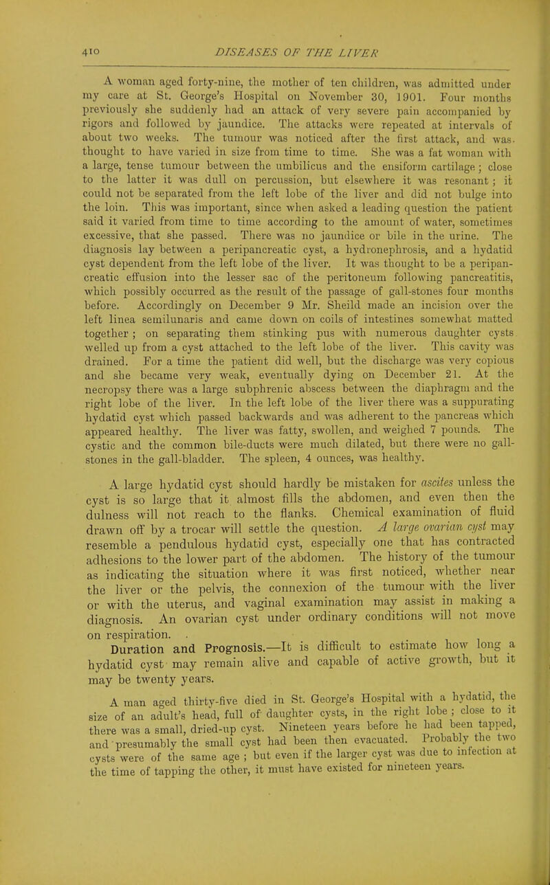 A woman aged forty-nine, the mother of ten children, was admitted under my care at St. George's Hospital on November 30, 1901. Four months previously she suddenly had an attack of very severe pain accompanied by rigors and followed by jaundice. The attacks were repeated at intervals of about two weeks. The tumour was noticed after the first attack, and was. thought to have varied in size from time to time. She was a fat woman with a large, tense tumour between the umbilicus and the ensiform cartilage ; close to the latter it was dull on percussion, but elsewhere it was resonant ; it could not be separated from the left lobe of the liver and did not bulge into the loin. This was important, since when asked a leading question the patient said it varied from time to time according to the amount of water, sometimes excessive, that she passed. There was no jaundice or bile in the urine. The diagnosis lay between a peripancreatic cyst, a hydronephrosis, and a hydatid cyst dependent from the left lobe of the liver. It was thought to be a peripan- creatic effusion into the lesser sac of the peritoneum following pancreatitis, which possibly occurred as the result of the passage of gall-stones four months before. Accordingly on December 9 Mr. Sheild made an incision over the left linea semilunaris and came down on coils of intestines somewhat matted together; on separating them stinking pus with numerous daughter cysts welled up from a cyst attached to the left lobe of the liver. This cavity was drained. For a time the patient did well, but the discharge was very copious and she became very weak, eventually dying on December 21. At the necropsy there was a large subphrenic abscess between the diaphragm and the right lobe of the liver. In the left lobe of the liver there was a suppurating hydatid cyst which passed backwards and was adherent to the pancreas which appeared healthy. The liver was fatty, swollen, and weighed 7 pounds. The cystic and the common bile-ducts were much dilated, but there were no gall- stones in the gall-bladder. The spleen, 4 ounces, was healthy. A large hydatid cyst should hardly be mistaken for a&dtes unless the cyst is so large that it almost fills the abdomen, and even then the dulness will not reach to the flanks. Chemical examination of fluid drawn off by a trocar will settle the question. A large ovarian cyst may resemble a pendulous hydatid cyst, especially one that has contracted adhesions to the lower part of the abdomen. The history of the tumour as indicating the situation where it was first noticed, whether near the liver or the pelvis, the connexion of the tumour with the liver or with the uterus, and vaginal examination may assist in making a diagnosis. An ovarian cyst under ordinary conditions will not move on respiration. . Duration and Prognosis.—It is difiicult to estimate how long a hydatid cyst may remain alive and capable of active growth, but it may be twenty years. A man aged thirty-five died in St. George's Hospital with a hydatid, the size of an adult's head, full of daughter cysts, in the right lobe ; close to it there was a small, dried-up cyst. Nineteen years before he had been tapped, and presumably the small cyst had been then evacuated. Probably the two cysts were of the same age ; but even if the larger cyst was due to infection at the time of tapping the other, it must have existed for nineteen years.