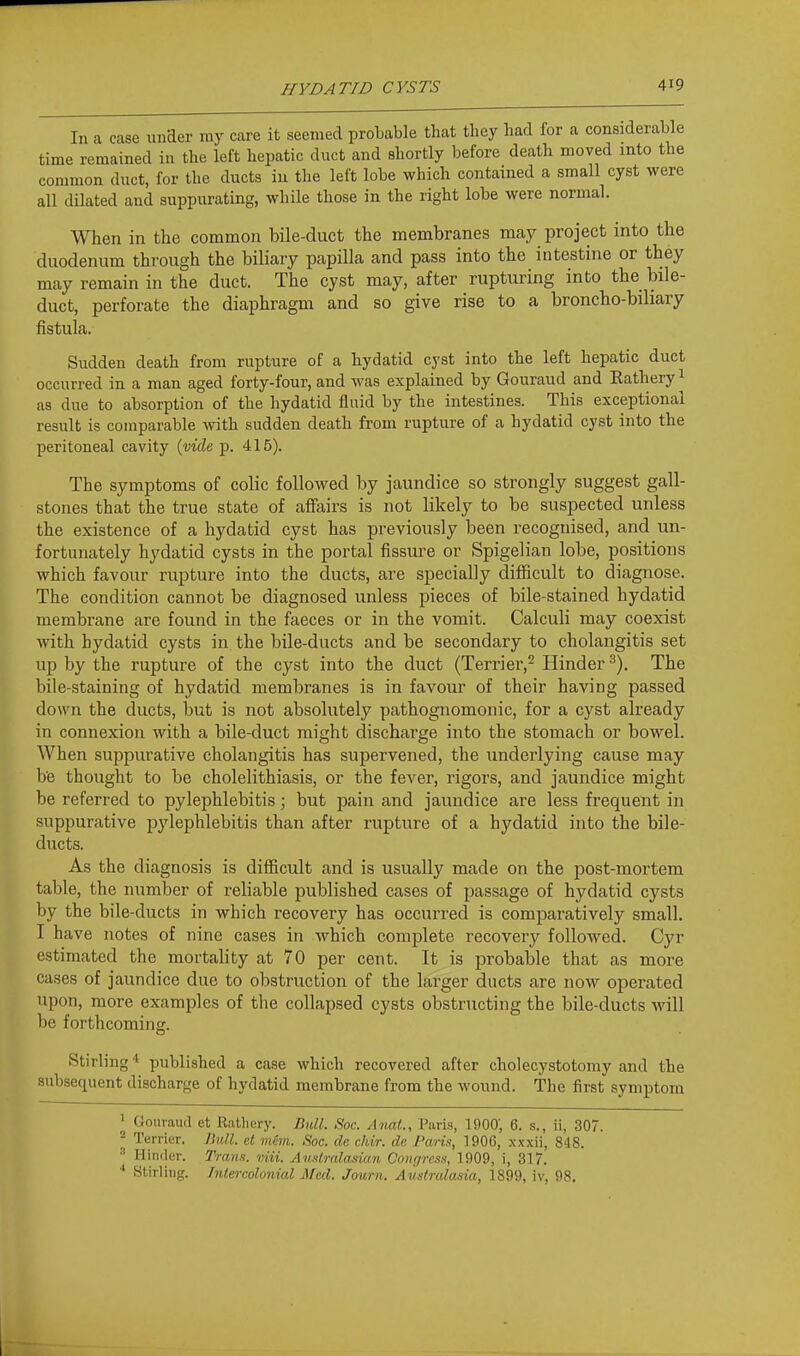 In a case imaer my care it seemed probable that they had for a considerable time remained in the left hepatic duct and shortly before death moved into the common duct, for the ducts iu the left lobe which contained a small cyst were all dilated and suppurating, while those in the right lobe were normal. When in the common bile-duct the membranes may project into the duodenum through the biliary papilla and pass into the intestine or they may remain in the duct. The cyst may, after rupturing into the bile- duct, perforate the diaphragm and so give rise to a broncho-biliary fistula. Sudden death from rupture of a hydatid cyst into the left hepatic duct occurred in a man aged forty-four, and was explained by Gouraud and Kathery ^ as due to absorption of the hydatid fluid by the intestines. This exceptional result is comparable Avith sudden death from rupture of a hydatid cyst into the peritoneal cavity ivide p. 415). The symptoms of colic followed by jaundice so strongly suggest gall- stones that the true state of affairs is not likely to be suspected unless the existence of a hydatid cyst has previously been recognised, and un- fortunately hydatid cysts in the portal fissure or Spigelian lobe, positions which favour rupture into the ducts, are specially difficult to diagnose. The condition cannot be diagnosed unless pieces of bile-stained hydatid membrane are found in the faeces or in the vomit. Calculi may coexist with hydatid cysts in the bile-ducts and be secondary to cholangitis set up by the rupture of the cyst into the duct (Terrier,^ Hinder The bile-staining of hydatid membranes is in favour of their having passed down the ducts, but is not absolutely pathognomonic, for a cyst already in connexion with a bile-duct might discharge into the stomach or bowel. When suppurative cholangitis has supervened, the underlying cause may be thought to be cholelithiasis, or the fever, rigors, and jaundice might be referred to pylephlebitis; but pain and jaundice are less frequent in suppurative pylephlebitis than after rupture of a hydatid into the bile- ducts. As the diagnosis is difficult and is usually made on the post-mortem table, the number of reliable published cases of passage of hydatid cysts by the bile-ducts in which recovery has occurred is comparatively small. I have notes of nine cases in which complete recovery followed. Cyr estimated the mortality at 70 per cent. It is probable that as more cases of jaundice due to obstruction of the larger ducts are now operated upon, more examples of the collapsed cysts obstructing the bile-ducts will be forthcoming. Stirling* published a case which recovered after cholecystotomy and the subsequent discharge of hydatid membrane from the wound. The first symptom ' Gouraud et Rathery. Bull. Soc. Anal., Paris, 1900; 6. s., ii, 307. * Terrier. Bull, et mem. Soc. de chir. de Paris, 1906, xxxii, 848. ■' Hinder. Trana. viii. Australasian Coiu/ress, 1909, i, 317. Stirling. Tnlercolonial Med. Journ. Australasia, 1899, iv, 98.