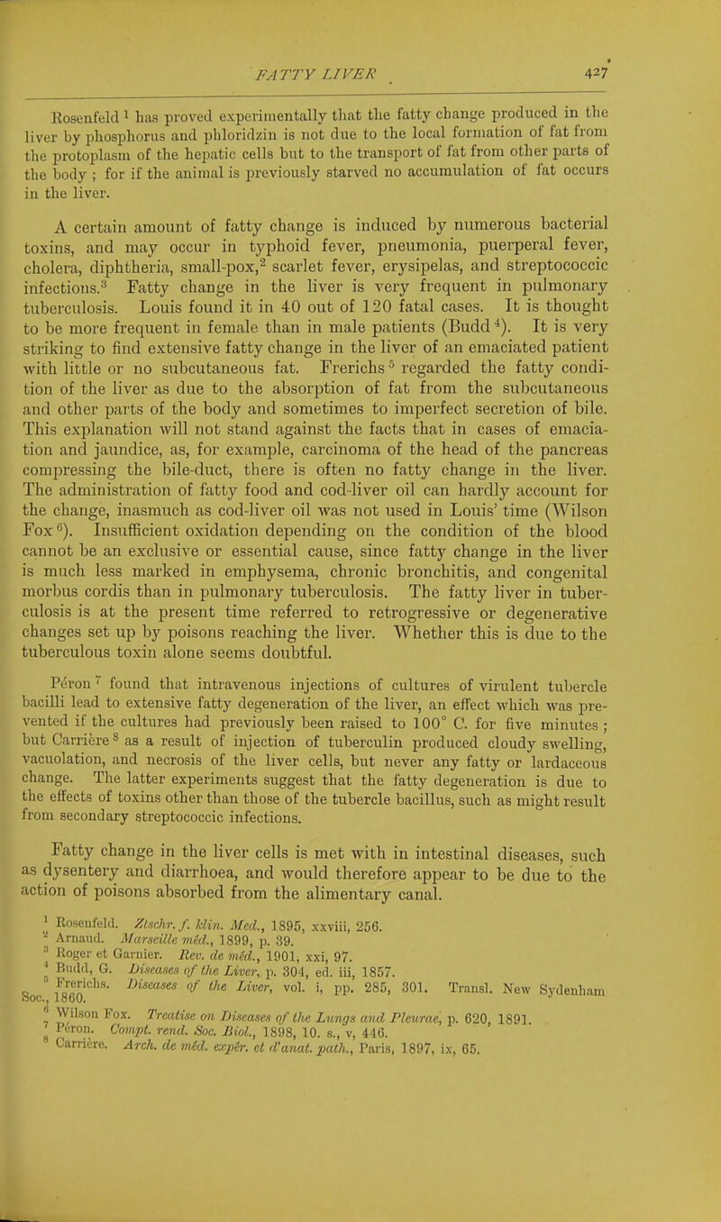 FATTY LIVER 42? Eosenfelcl ^ has proved experimentally that the fatty change produced in the liver by phosphorus and phloridziu is not due to the local formation of fat from the jJrotoplasm of the hepatic cells but to the transport of fat from other parts of the body ; for if the animal is previously starved no accumulation of fat occurs in the liver. A certain amount of fatty change is induced by numerous bacterial toxins, and may occur in typhoid fever, pneumonia, puerperal fever, cholera, diphtheria, sraall-pox,^ scarlet fever, erysipelas, and streptococcic infections.^ Fatty change in the liver is very frequent in pulmonary tuberculosis. Louis found it in 40 out of 120 fatal cases. It is thought to be more frequent in female than in male patients (Budd ■*). It is very striking to find extensive fatty change in the liver of an emaciated patient with little or no subcutaneous fat. Frerichs ^ regarded the fatty condi- tion of the liver as due to the absorption of fat from the subcutaneous and other parts of the body and sometimes to imperfect secretion of bile. This explanation will not stand against the facts that in cases of emacia- tion and jaundice, as, for examiDle, carcinoma of the head of the pancreas compressing the bile-duct, there is often no fatty change in the liver. The administration of fatty food and cod-liver oil can hardly account for the change, inasmuch as cod-liver oil was not used in Louis' time (Wilson Fox <>). Insufficient oxidation depending on the condition of the blood cannot be an exclusive or essential cause, since fatty change in the liver is much less marked in emphysema, chronic bronchitis, and congenital morbus cordis than in pulmonary tuberculosis. The fatty liver in tuber- culosis is at the present time referred to retrogressive or degenerative changes set up by poisons reaching the liver. Whether this is due to the tuberculous toxin alone seems doubtful. Peron found that intravenous injections of cultures of virulent tubercle bacilli lead to extensive fatty degeneration of the liver, an effect which was pre- vented if the cultures had previously been raised to 100° C. for five minutes ; but Carriere^ as a result of injection of tuberculin produced cloudy swelling, vacuolation, and necrosis of the liver cells, but never any fatty or lardaceous change. The latter experiments suggest that the fatty degeneration is due to the effects of toxins other than those of the tubercle bacillus, such as might result from secondary streptococcic infections. Fatty change in the liver cells is met with in intestinal diseases, such as dysentery and diarrhoea, and would therefore appear to be due to the action of poisons absorbed from the alimentary canal. ] Roseufeld. Zlschr. f. Min. Med., 1895, xxviii, 256. Arnaiul. Marseille med., 1899, p. 39. •• Koger et Garnier. Rev. de med., 1901, xxi, 97. ' Budd, G. Diseases of the Liver, p. 304, ed. iii, 1857. Soc I860''''''' ^''^ TP- 285> 301. Traiisl. New Sydenham Wilson Fox. Treatise on Diseases of the Lungs and Pleurae, p. 620, 1891. ^ Peron. Conpt. rend. Soc. Biol., 1898, 10. s., v, 446.