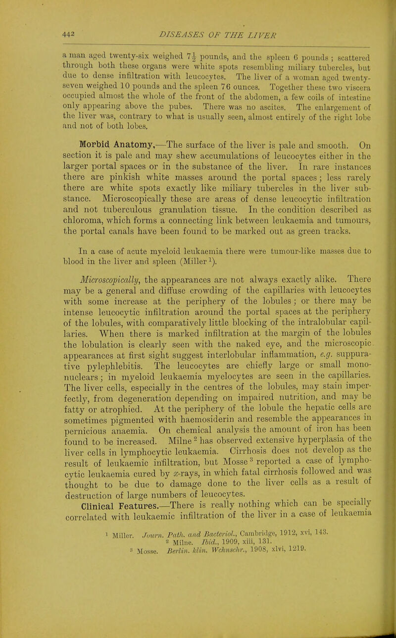 a man aged twenty-six weighed 7 J pounds, and the spleen 6 pounds ; scattered through both these organs were white spots resembling miliary tubercles, but due to dense infiltration with leucocytes. The liver ol' a woman aged twenty- seven weighed 10 pounds and the spleen 76 ounces. Together these two viscera occupied almost the whole of the front of the abdomen, a few coils of intestine only appearing above the pubes. There was no ascites. The enlargement of the liver was, contrary to what is usually seen, almost entirely of the right lobe and not of both lobes. Morbid Anatomy,—The surface of the liver is pale and smooth. On section it is pale and may shew accumulations of leucocytes either in the larger portal spaces or in the substance of the liver. In rare instances there are pinkish white masses around the portal spaces; less rarely there are white spots exactly like miliary tubercles in the liver sub- stance. Microscopically these are areas of dense leucocytic infiltration and not tuberculous granulation tissue. In the condition described as chloroma, which forms a connecting link between leukaemia and tumours, the portal canals have been found to be marked out as green tracks. In a case of acute myeloid leukaemia there were tumour-like masses due to blood in the liver and spleen (Miller Microscopically, the appearances are not always exactly alike. There may be a general and diffuse crowding of the capillaries with leucocytes with some increase at the periphery of the lobules; or there may be intense leucocytic infiltration around the portal spaces at the periphery of the lobules, with comparatively little blocking of the intralobular capil- laries. When there is marked infiltration at the margin of the lobules the lobulation is clearly seen with the naked eye, and the microscopic, appearances at first sight suggest interlobular inflammation, e.g. suppura- tive pylephlebitis. The leucocytes are chiefly large or small mono- nuclears ; in myeloid leukaemia myelocytes are seen in the capillaries. The liver cells, especially in the centres of the lobules, may stain imper- fectly, from degeneration depending on impaired nutrition, and may be fatty or atrophied. At the periphery of the lobule the hepatic cells are sometimes pigmented with haemosiderin and resemble the appearances in pernicious anaemia. On chemical analysis the amount of iron has been found to be increased. Milne ^ has observed extensive hyperplasia of the liver cells in lymphocytic leukaemia. Cirrhosis does not develop as the result of leukaemic infiltration, but Mosse reported a case of lympho- cytic leukaemia cured by a;-rays, in which fatal cirrhosis followed and was thought to be due to damage done to the liver cells as a result of destruction of large numbers of leucocytes. Clinical Features.—There is really nothing which can be specially correlated with leukaemic infiltration of the liver in a case of leukaemia 1 Miller. Journ. Path, and BaderioL, Cainbridge, 1912, xvi, 143. 2 Milne. Tbid., 1909, xiii, 131. Mosse. Berliri. Idin. Wchnschr., 1908, xlvi, 1219.