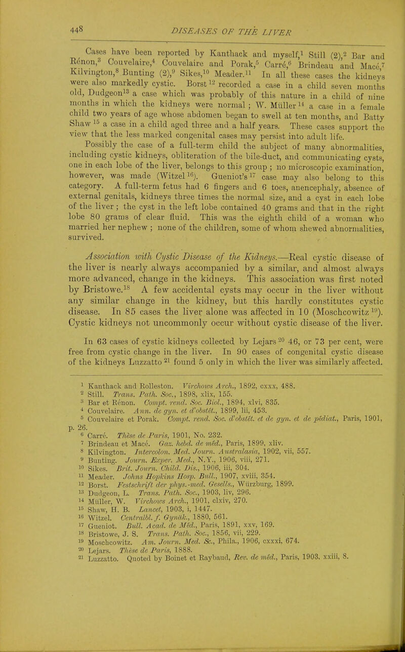 Cases have been reported by Kanthack and myself,^ Still (2)2 Bar and R(5non,3 Couvelaire,* Couvelaire and Porak/' Carr(i« Brindeau and Mace 7 Kilvington,8 Bunting (2),'' Sikes,^ Meader. In all these cases the kidneys were also markedly cystic. Borst 12 recorded a case in a child seven months old, Diidgeonis a case which was probably of this nature in a child of nine months in which the kidneys were normal ; W. Miiller a case in a female child two years of age whose abdomen began to swell at ten months, and Batty Shaw 15 a case in a child aged three and a half years. These cases support the view that the less marked congenital cases may persist into adult life. Possibly the case of a full-term child the subject of many abnormalities, including cystic kidneys, obliteration of the bile-duct, and communicating cysts] one in each lobe of the liver, belongs to this group ; no microscopic examination, however, was made (Witzeli«). Gueniot's i case may also belong to this category. A full-term fetus had 6 fingers and 6 toes, anencephaly, absence of external genitals, kidneys three times the normal size, and a cyst in each lobe of the liver; the cyst in the left lobe contained 40 grams and that in the right lobe 80 grams of clear fluid. This was the eighth child of a woman who married her nephew ; none of the children, some of whom shewed abnormalities, survived. Association with Cystic Disease of the Kidneys.—Real cystic disease of the liver is nearly always accompanied by a similar, and almost always more advanced, change in the kidneys. This association was first noted by Bristowe.i^ A few accidental cysts may occur in the liver without any similar change in the kidney, but this hardly constitutes cystic disease. In 85 cases the liver alone was affected in 10 (Moschcowitz i''). Cystic kidneys not uncommonly occur without cystic disease of the liver. In 63 cases of cystic kidneys collected by Lejars^o 46, or 73 per cent, were free from cystic change in the liver. In 90 cases of congenital cystic disease of the kidneys Luzzatto 21 found 5 only in which the liver was similarly affected. 1 Kanthack and RoUeston. Virchows Arch., 1892, cxxx, 488. 2 Still. Trans. Path. Soc, 1898, xlix, 155. Bar et Renon. Compt. rend. Soc. Biol., 1894, xlvi, 835. Couvelaire. Ann. dc gyn. et d'obstet., 1899, lii, 453. ^ Couvelaire et Porak. GomiH. rend. Soc. d'obstet. et de gyn. et de pidiat., Paris, 1901, p. 26. » Carre. These de Paris, 1901, No. 232. Brindeau et Mace. Gaz. liebd. de mM., Paris, 1899. xliv. ^ Kilvington. Intercolon. Med. Journ. Anstralasia, 1902, vii, 557. « Bunting. Journ. Exper. Med., N.Y., 1906, viii, 271. 1 Sikes. Brit. Journ. Child. Dis., 1906, iii, 304. 11 Header. Johns Hopkins Hasp. Bull, 1907, xviii, 354. 12 Borst. Festschrift der phys.-med. Gesells., Wiirzburg, 1899. Dudgeon, L. Trans. Path. Soc, 1903, liv, 296. i-» Miiller, W. Virchows Arch., 1901, clxiv, 270. Shaw, H. B. Lancet, 1903, i, 1447. i» Witzel. Centralbl.f. Gymlk., 1880, 561. Gueiiiot. Bull. Acad, de Med., Paris, 1891, xxv, 169. 18 Bristowe, J. S. Trans. Path. Soc, 1856, vii, 229. i» Moschcowitz. Am. Journ. Med. Sc., Phila., 1906, cxxxi, 674. Lejars. Th&se de Paris, 1888. 21 Luzzatto. Quoted by Boinet et Raybaud, Rev. de mkl., Paris, 1903. xxiii, 8.