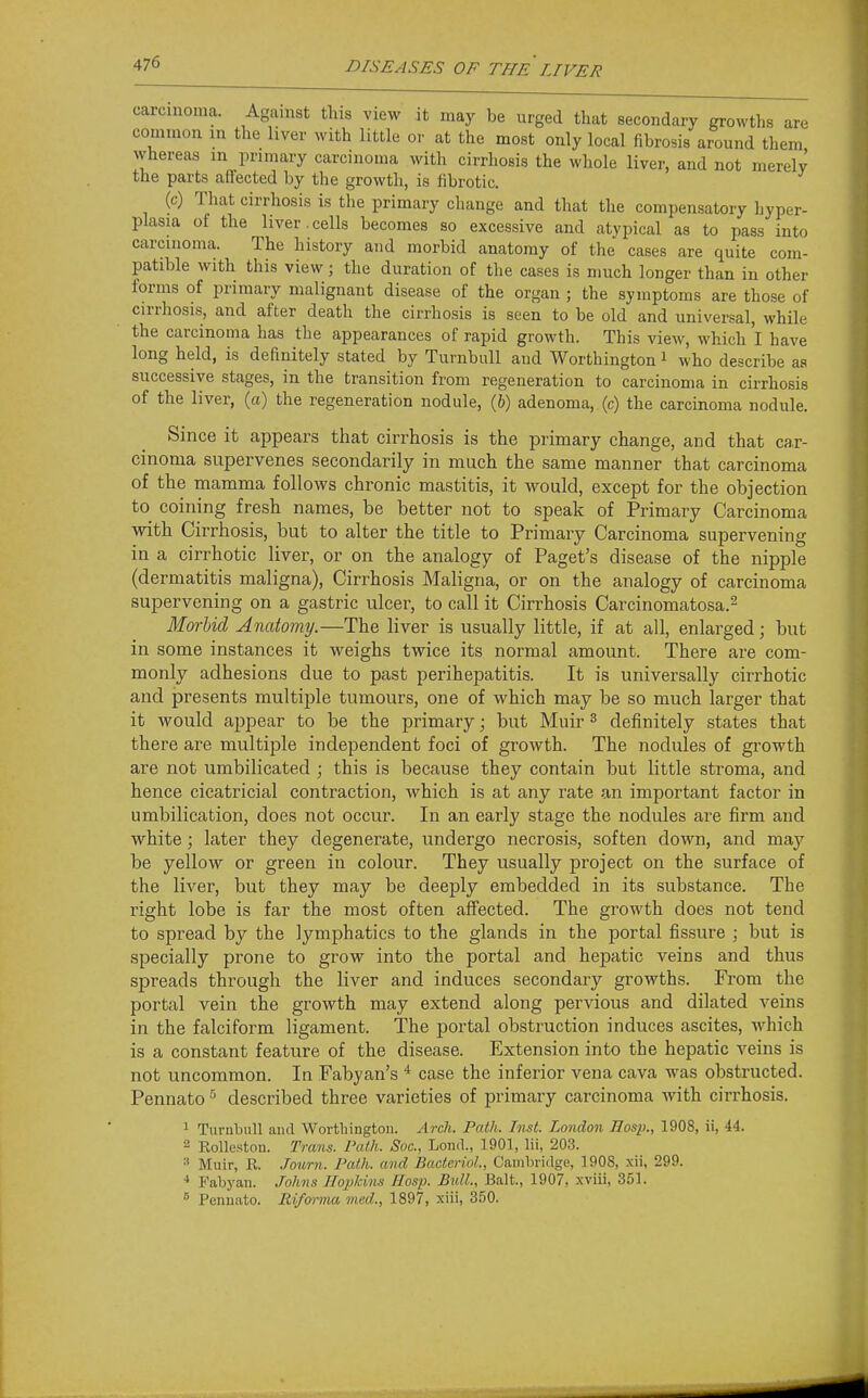 carcmoma. Agamst this view it may be urged that secondary growths are common in the liver with little or at the most only local fibrosis around them whereas in primary carcinoma with cirrhosis the whole liver, and not merely the parts affected by the growth, is fibrotic. (c) That cirrhosis is the primary change and that the compensatory hyper- plasia of the liver.cells becomes so excessive and atypical as to pass into carcinoma. The history and morbid anatomy of the cases are quite com- patible with this view; the duration of the cases is much longer than in other forms of primary malignant disease of the organ ; the symptoms are those of cirrhosis, and after death the cirrhosis is seen to be old and universal, while the carcinoma has the appearances of rapid growth. This view, which I have long held, is definitely stated by Turnbull and Worthington i who describe as successive stages, in the transition from regeneration to carcinoma in cirrhosis of the liver, (a) the regeneration nodule, (h) adenoma, (c) the carcinoma nodule. Since it appears that cirrhosis is the primary change, and that car- cinoma supervenes secondarily in much the same manner that carcinoma of the mamma follows chronic mastitis, it would, except for the objection to coining fresh names, be better not to speak of Primary Carcinoma with Cirrhosis, but to alter the title to Primary Carcinoma supervening in a cirrhotic liver, or on the analogy of Paget's disease of the nipple (dermatitis maligna), Cirrhosis Maligna, or on the analogy of carcinoma supervening on a gastric ulcer, to call it Cirrhosis Carcinomatosa.^ Morbid Anatomy.—The liver is usually little, if at all, enlarged; but in some instances it weighs twice its normal amount. There are com- monly adhesions due to past perihepatitis. It is universally cirrhotic and presents multiple tumours, one of which may be so much larger that it would appear to be the primary; but Muir ^ definitely states that there are multiple independent foci of growth. The nodules of growth are not umbilicated ; this is because they contain but little stroma, and hence cicatricial contraction, which is at any rate an important factor in umbilication, does not occur. In an early stage the nodules are firm and white; later they degenerate, undergo necrosis, soften down, and may be yellow or green in colour. They usually project on the surface of the liver, but they may be deeply embedded in its substance. The right lobe is far the most often affected. The growth does not tend to spread by the lymphatics to the glands in the portal fissure ; but is specially prone to grow into the portal and hepatic veins and thus spreads through the liver and induces secondary growths. From the portal vein the growth may extend along pervious and dilated veins in the falciform ligament. The portal obstruction induces ascites, which is a constant feature of the disease. Extension into the hepatic veins is not uncommon. In Fabyan's * case the inferior vena cava was obstructed. Pennato described three varieties of primary carcinoma with cirrhosis. 1 Turnbull and Worthingtou. Arch. Path. Inst. London Hosp., 1908, ii, 44. 2 Eolleston. Trans. Path. Soc, Lond., 1901, lii, 203. 3 Muir, R. Jourti. Path, and BactcrioL, Cambridge, 1908, -xii, 299. * Fabyan. Johns Hopkins Hosp. Bull., Bait., 1907, xviii, 351. ^ Penuato. Rifoi-ma med., 1897, xiii, 350.