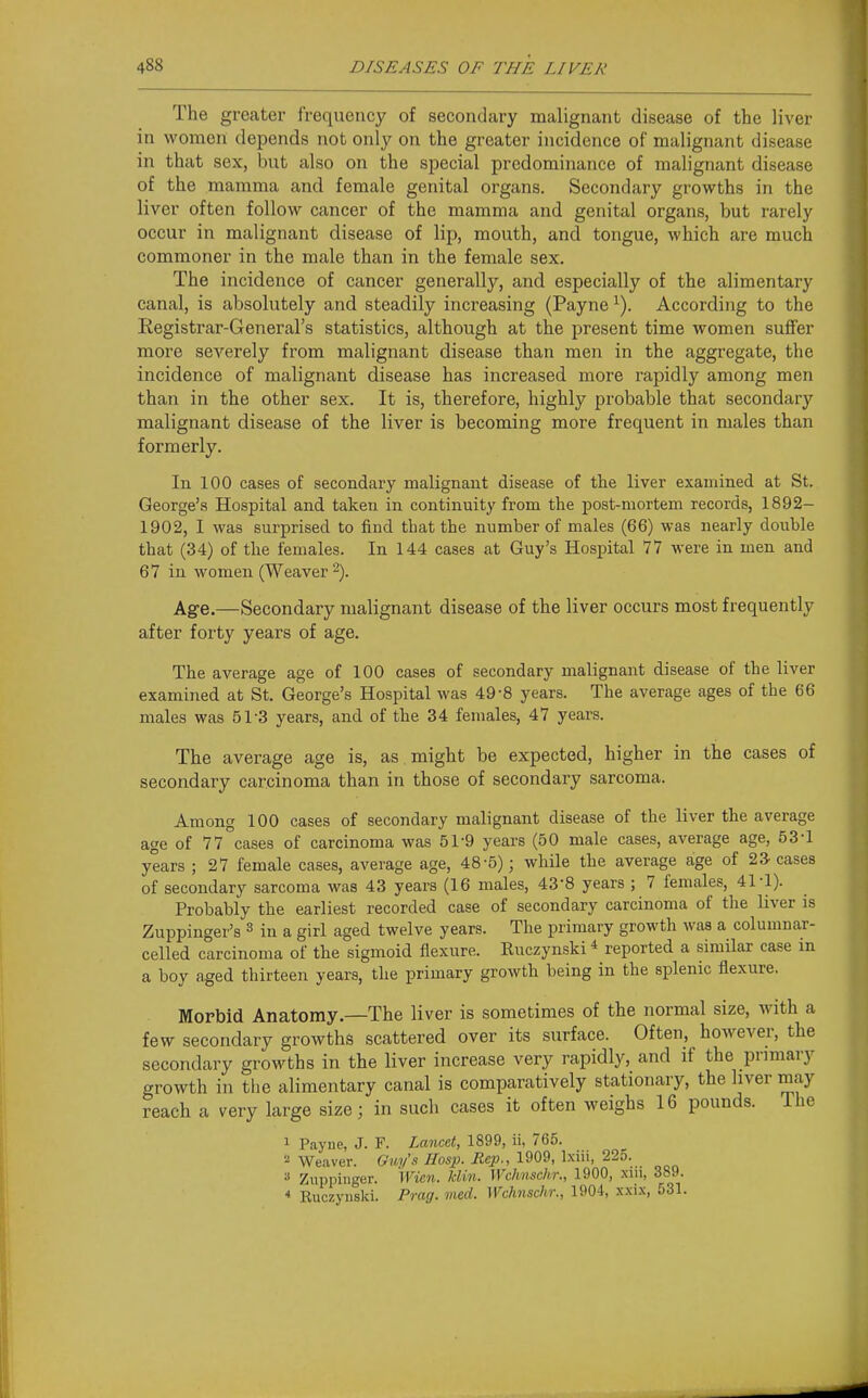 The greater frequency of secondary malignant disease of the liver in women depends not only on the greater incidence of malignant disease in that sex, but also on the special predominance of malignant disease of the mamma and female genital organs. Secondary growths in the liver often follow cancer of the mamma and genital organs, but rarely occur in malignant disease of lip, mouth, and tongue, which are much commoner in the male than in the female sex. The incidence of cancer generally, and especially of the alimentary canal, is absolutely and steadily increasing (Payne ^). According to the Registrar-General's statistics, although at the present time women suffer more severely from malignant disease than men in the aggregate, the incidence of malignant disease has increased more rapidly among men than in the other sex. It is, therefore, highly probable that secondary malignant disease of the liver is becoming more frequent in males than formerly. In 100 cases of secondary malignant disease of the liver examined at St. George's Hospital and taken in continuity from the post-mortem records, 1892- 1902, I was surprised to find that the number of males (66) was nearly double that (34) of the females. In 144 cases at Guy's Hospital 77 were in men and 67 in women (Weaver -). Age.—Secondary malignant disease of the liver occurs most frequently after forty years of age. The average age of 100 cases of secondary malignant disease of the liver examined at St. George's Hospital was 49-8 years. The average ages of the 66 males was 51-3 years, and of the 34 females, 47 years. The average age is, as . might be expected, higher in the cases of secondary carcinoma than in those of secondary sarcoma. Among 100 cases of secondary malignant disease of the liver the average age of 77 cases of carcinoma was 51-9 years (50 male cases, average age, 53-1 years ; 27 female cases, average age, 48-5); while the average age of 23 cases of secondary sarcoma was 43 years (16 males, 43-8 years ; 7 females, 41-1). Probably the earliest recorded case of secondary carcinoma of the liver is Zuppinger's ^ in a girl aged twelve years. The primary growth was a columnar- celled carcinoma of the sigmoid flexure. Ruczynski * reported a similar case in a boy aged thirteen years, the primary growth being in the splenic flexure. Morbid Anatomy.—The liver is sometimes of the normal size, with a few secondary growths scattered over its surface. Often, how^ever, the secondary growths in the liver increase very rapidly, and if the prmiary growth in the alimentary canal is comparatively stationary, the liver may reach a very large size; in such cases it often weighs 16 pounds. The 1 Payne, J. F. Lmicet, 1899, ii, 765. 2 Weaver. Ouy's Hasp. Rep., 1909, Ixiii, 225. » Znppinger. Wien. klin. Wchnschr., 1900, xiu, 389. * Ruczynski. Prag. vied. Wchnschr., 1904, xxix, 531.