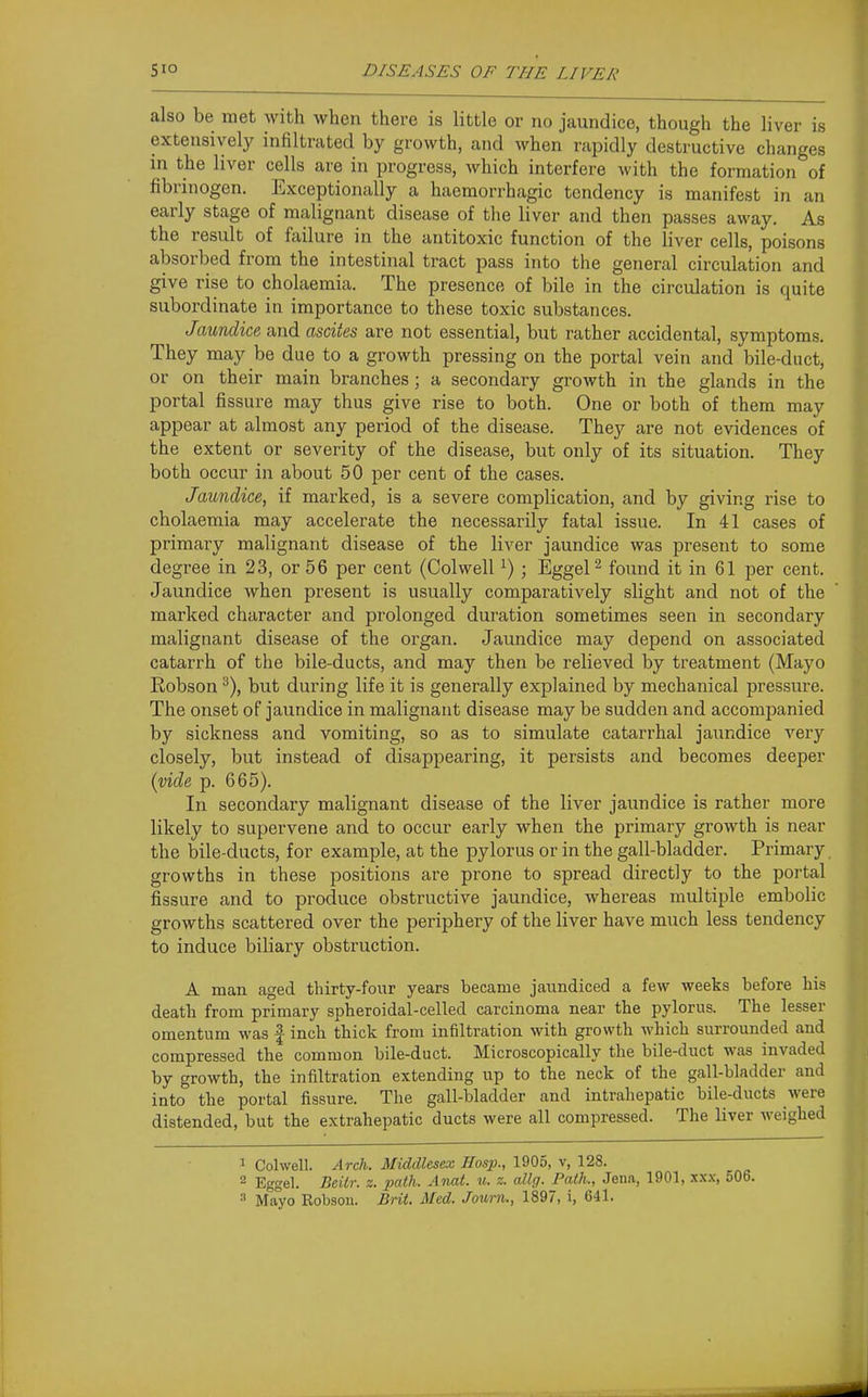 also be met with when there is little or no jaundice, though the liver is extensively infiltrated by growth, and when rapidly destructive changes in the liver cells are in progress, which interfere with the formation of fibrinogen. Exceptionally a haemorrhagic tendency is manifest in an early stage of malignant disease of the liver and then passes away. As the result of failure in the antitoxic function of the liver cells, poisons absorbed from the intestinal tract pass into the general circulation and give rise to cholaemia. The presence of bile in the circulation is quite subordinate in importance to these toxic substances. Jaundice and ascites are not essential, but rather accidental, symptoms. They may be due to a growth pressing on the portal vein and bile-duct, or on their main branches; a secondary growth in the glands in the portal fissure may thus give rise to both. One or both of them may appear at almost any period of the disease. They are not evidences of the extent or severity of the disease, but only of its situation. They both occur in about 50 per cent of the cases. Jaundice, if marked, is a severe complication, and by giving rise to cholaemia may accelerate the necessarily fatal issue. In 41 cases of primary malignant disease of the liver jaundice was present to some degree in 23, or 66 per cent (Colwell ^) ; Eggel^ found it in 61 per cent. Jaundice when present is usually comparatively slight and not of the marked character and prolonged duration sometimes seen in secondary malignant disease of the organ. Jaundice may depend on associated catarrh of the bile-ducts, and may then be relieved by treatment (Mayo Robson ^), but during life it is generally explained by mechanical pressure. The onset of jaundice in malignant disease may be sudden and accompanied by sickness and vomiting, so as to simulate catarrhal jaundice very closely, but instead of disappearing, it persists and becomes deeper {vide p. 665). In secondary malignant disease of the liver jaundice is rather more likely to supervene and to occur early when the primary growth is near the bile-ducts, for example, at the pylorus or in the gall-bladder. Primary, growths in these positions are prone to spread directly to the portal fissure and to produce obstructive jaundice, whereas multiple embolic growths scattered over the periphery of the liver have much less tendency to induce biliary obstruction. A man aged thirty-four years became jaundiced a few weeks before his death from primary spheroidal-celled carcinoma near the pylorus. The lesser omentum was | inch thick from infiltration with growth which surrounded and compressed the common bile-duct. Microscopically the bile-duct was invaded by growth, the infiltration extending up to the neck of the gall-bladder and into the portal fissure. The gall-bladder and intraliepatic bile-ducts were distended, but the extrahepatic ducts were all compressed. The liver Aveighed 1 Colwell. Arch. Middlesex Hasp., 1905, v, 128. 2 Eggel. Beilr. z. path. Anat. u. z. allg. Path., Jena, 1901, xxx, 506.