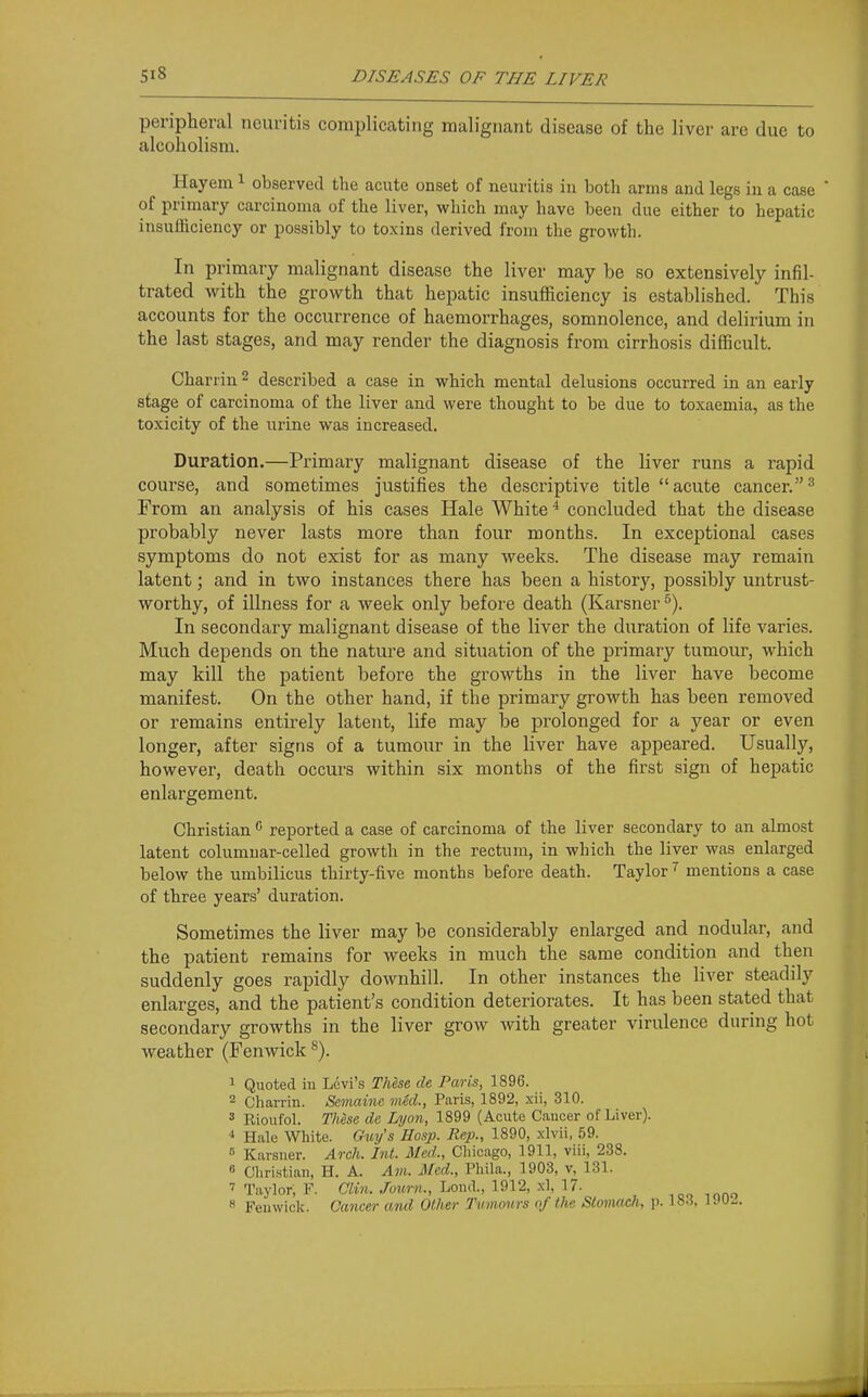 peripheral neuritis complicating malignant disease of the liver are due to alcoholism. Hayem ^ observed the acute onset of neuritis in both arms and legs in a case  of primary carcinoma of the liver, which may have been due either to hepatic insufficiency or possibly to toxins derived from the growth. In primary malignant disease the liver may be so extensively infil- trated with the growth that hepatic insufficiency is established. This accounts for the occurrence of haemorrhages, somnolence, and delirium in the last stages, and may render the diagnosis from cirrhosis difficult. Chariiu ^ described a case in which mental delusions occurred in an early stage of carcinoma of the liver and were thought to be due to toxaemia, as the toxicity of the urine was increased. Duration.—Primary malignant disease of the liver runs a rapid course, and sometimes justifies the descriptive title acute cancer.^ From an analysis of his cases Hale White * concluded that the disease probably never lasts more than four months. In exceptional cases symptoms do not exist for as many weeks. The disease may remain latent; and in two instances there has been a history, possibly untrust- worthy, of illness for a week only before death (Karsner^). In secondary malignant disease of the liver the duration of life varies. Much depends on the nature and situation of the primary tumour, which may kill the patient before the growths in the liver have become manifest. On the other hand, if the primary growth has been removed or remains entirely latent, life may be prolonged for a year or even longer, after signs of a tumour in the liver have appeared. Usually, however, death occurs within six months of the first sign of hepatic enlargement. Christian '■' reported a case of carcinoma of the liver secondary to an almost latent columnar-celled growth in the rectum, in which the liver was enlarged below the umbilicus thirty-five months before death. Taylor mentions a case of three years' duration. Sometimes the liver may be considerably enlarged and nodular, and the patient remains for weeks in much the same condition and then suddenly goes rapidly downhill. In other instances the liver steadily enlarges, and the patient's condition deteriorates. It has been stated that secondary growths in the liver grow with greater virulence during hot weather (Fenwick ^). 1 Quoted in Ldvi's These de Paris, 1896. 2 Charrin. Semaine vied., Paris, 1892, xii, 310. 3 Rioufol. These de Lyon, 1899 (Acute Cancer of Liver). ^ Hale White. Guy's Hasp. Rep., 1890, xlvii, 59.  Karsner. Arch. Int. Med., Chicago, 1911, viii, 238. 6 Cliristian, H. A. Am. Med., Phila., 1903, v, 131. 7 Taylor, F. Clin. Journ., Lond., 1912, .\1, 17. 8 Fenwick. Cancer and Other Tumours of Uie Stomach, p. 18-3. l.'U-
