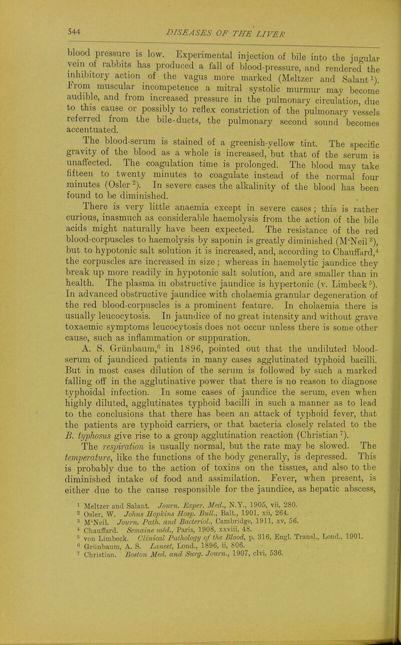 ar blood pressure is low. Experimental injection of bile into the iimuL. vein of rabl)its has produced a fall of blood-pressure, and rendered the inhibitory action of the vagus moi-e marked (Meltzer and Salanti) From muscular incompetence a mitral systolic murmur may become audible, and from increased pressure in the pulmonary circulation, due to this cause or possibly to reflex constriction of the pulmonary vessels referred from the bile-ducts, the pulmonary second sound becomes accentuated. The blood-serum is stained of a greenish-yellow tint. The specific gravity of the blood as a whole is increased, but that of the serum is unaffected. The coagulation time is prolonged. The blood may take fifteen to twenty minutes to coagulate instead of the normal four minutes (Osier-). In severe cases the alkalinity of the blood has been found to be diminished. There is very little anaemia except in severe cases; this is rather curious, inasmuch as considerable haemolysis from the action of the bile acids might naturally have been expected. The resistance of the red blood-corpuscles to haemolysis by saponin is greatly diminished (M'Neil ^), but to hypotonic salt solution it is increased, and, according to Chauffard,'' the corpuscles are increased in size; whereas in haemolytic jaundice they break up more readily in hyi)Otonic salt solution, and are smaller than in health. The plasma in obstructive jaundice is hypertonic (v. Limbeck ^). In advanced obstructive jaundice with cholaemia granular degeneration of the red blood-corpuscles is a prominent feature. In cholaemia there is usually leucocytosis. In jaundice of no great intensity and without grave toxaemic symptoms leucocytosis does not occur unless there is some other cause, such as inflammation or suppuration. A. S. Griinbaum,'' in 1896, pointed out that the undiluted blood- serum of jaundiced patients in many cases agglutinated typhoid bacilli. But in most cases dilution of the serum is followed by such a marked falling off in the agglutinative power that there is no reason to diagnose typhoidal infection. In some cases of jaundice the serum, even when highly diluted, agglutinates typhoid bacilli in such a manner as to lead to the conclusions that there has been an attack of typhoid fever, that the patients are typhoid carriers, or that bacteria closely related to the B. typhosus give rise to a group agglutination reaction (Christian''). The respiration is usually normal, but the rate may be slowed. The temperatiire, like the functions of the ])ody generally, is depressed. This is probably due to the action of toxins on the tissues, and also to the diminished intake of food and assimilation. Fever, when present, is either due to the cause responsible for the jaundice, as hepatic abscess, 1 Meltzer and Salant. Journ. Exper. Med., N.Y., 1905, vii, 280. 2 Osier, W. Johns Hopkins Hasp. Bull., Bait., 1901, xii, 264. M'Neil. Journ. Path, and BacterioL, Cambridge, 1911, xv, 56. Chauffard. Smnaine med., Paris, 1908, xxviii, 48.  von Limbeck. Clinical Pathology of the Blood, p. 316, Eugl. Trans]., Loiid., 1901. Griiiibaum, A. S. Lancel, Lond., 1896, ii, 806. Christian. Boston Med. and Surg. Journ., 1907, clvi, 536.