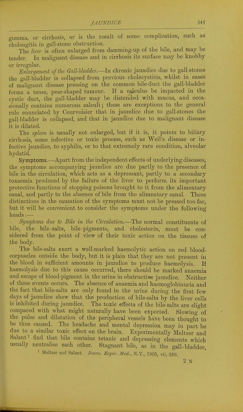 gumma, or cirrhosis, or is the result of some complication, such as cholangitis in gall-stone obstruction. The liver is often enlarged from damming-up of the bile, and may be tender. In malignant disease and in cirrhosis its surface may be knobby or irregular. Enlargement of the Gall-bladder.—In chronic jaundice due to gall-stones the gall-bladder is collapsed from previous cholecystitis, whilst in cases of malignant disease pressing on the common bile-duct the gall-bladder forms a tense, pear-shaped tumour. If a calculus be impacted in the cystic duct, the gall-bladder may be distended with mucus, and occa- sionally contains numerous calculi; these are exceptions to the general rule enunciated by Courvoisier that in jaundice due to gall-stones the gall-bladder is collapsed, and that in jaundice due to malignant disease it is dilated. The spleen is usually not enlarged, but if it is, it points to biliary cirrhosis, some infective or toxic process, such as Weil's disease or in- fective jaundice, to syphilis, or to that extremely rare condition, alveolar hydatid. Symptoms.—Apart from the independent effects of underlying diseases, the symptoms accompanying jaundice are due partly to the presence of bile in the circulation, which acts as a depressant, partly to a secondary toxaemia produced by the failure of the liver to perform its important protective functions of stopping poisons brought to it from the alimentary canal, and partly to the absence of bile from the alimentary canal. These distinctions in the causation of the symptoms must not be pressed too far, but it will be convenient to consider the symptoms under the following heads :— Symptoms due to Bile in the Circulation.—The normal constituents of bile, the bile-salts, bile-pigments, and cholesterin, must be con- sidered from the point of view of their toxic action on the tissues of the body. The bile-salts exert a well-marked haemolytic action on red blood- corpuscles outside the body, but it is plain that they are not present in the blood in sufficient amounts in jaundice to produce haemolysis. If haemolysis due to this cause occurred, there should be marked anaemia and escape of blood-pigment in the urine in obstructive jaundice. Neither of these events occurs. The absence of anaemia and haemoglobinm-ia and the fact that bile-salts are only found in the urine during the first few days of jaundice shew that the production of bile-salts by the liver cells is inhibited during jaundice. The toxic effects of the bile-salts are slight compared with what might naturally have been expected. Slowing of the pulse and dilatation of the peripheral vessels have been thought to be thus caused. The headache and mental depression may in part be due to a similar toxic effect on the brain. Experimentally Meltzer and Salanti find that bile contains tetanic and depressing elements which usually neutralise each other. Stagnant bile, as in the gall-bladder, ' Meltzer and Salant. .Jouni. Exper. Med., N.Y., 1905, vii, 280. 2 N