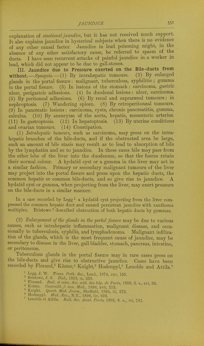 explanation of emotional jaundice, but it has not received much support. It also explains jaundice in hysterical subjects when there is no evidence of any other causal factor. Jaundice in lead poisoning might, in the absence of any other satisfactory cause, be referred to spasm of the ducts. I have seen recurrent attacks of painful jaundice in a worker in lead, which did not appear to be due to gall-stones. . III. Jaundice due to Pressure exerted on the Bile-duets from without.—Synopsis.—(1) By intrahepatic tumours. (2) By enlarged glands in the portal fissure: malignant, tuberculous, syphilitic; gumma in the portal fissure. (3) In lesions of the stomach : carcinoma, gastric ulcer, perigastric adhesions. (4) In duodenal lesions: ulcer, carcinoma. (5) By peritoneal adhesions. (6) By renal and suprarenal tumours: in nephroptosis. (7) Wandering spleen. (8) By retroperitoneal tumours. (9) In pancreatic lesions : carcinoma, cysts, chronic pancreatitis, gumma, calculus. (10) By aneurysm of the aorta, hepatic, mesenteric arteries. (11) In gastroptosis. (12) In hepatoptosis. (13) By uterine conditions and ovarian tumours. (14) Constipation. (1) Intrahepatic tumours, such as carcinoma, may press on the intra- hepatic branches of the bile-ducts, and if the obstructed area be large, such an amount of bile stasis may result as to lead to absorption of bile by the lymphatics and so to jaundice. In these cases bile may pass from the other lobe of the liver into the duodenum, so that the faeces retain their normal colour. A hydatid cyst or a gumma in the liver may act in a similar fashion. Primary or secondary malignant tumours of the liver may project into the portal fissure and press upon the hepatic ducts, the common hepatic or common bile-ducts, and so give rise to jaundice. A hydatid cyst or gumma, when projecting from the liver, may exert pressure on the bile-ducts in a similar manner. In a case recorded by Legg ^ a hydatid cyst projecting from the liver com- pressed the common hepatic diict and caused persistent jaundice Avith xanthoma multiplex. Bristowe ^ described obstruction of both hepatic ducts by gummas. (2) Enlargement of the glands in the portal fissure may be due to various causes, such as intrahepatic inflammation, malignant disease, and occa- sionally to tuberculosis, syphilis, and lymphadenoma. Malignant infiltra- tion of the glands, which is the most frequent cause of jaundice, may be secondary to disease in the liver, gall-bladder, stomach, pancreas, intestine, or peritoneum. Tuberculous glands in the portal fissure may in rare cases press on the bile-ducts and give rise to obstructive jaundice. Cases have been recorded by Florand,^ Koster,* Knight,^ Hodenpyl, Lenoble and Attila.'^ ^ Legg, J. W. Trans. Path. Soc, Loud., 1874, xxv, 155. ^ Bristowe, J. S. Ibid., 1858, ix, 233.  Florand. JML et mSm. Soc. mkl. des hOp. de Paris, 1899, 3. s., xvi, 30 J Kiister. Ceniralhl. f. inn. Med., 1896, xvii, 213. » Knight. Qimrt. Med. Journ., Sheffield, 1895, iii, 372. Hodenpyl. Med. Rec, N.Y., 1898, llv, 693. ' Lenoble et Attila. Bidl. Soc. Anal. Paris, 1905, 6. s., vii, 781