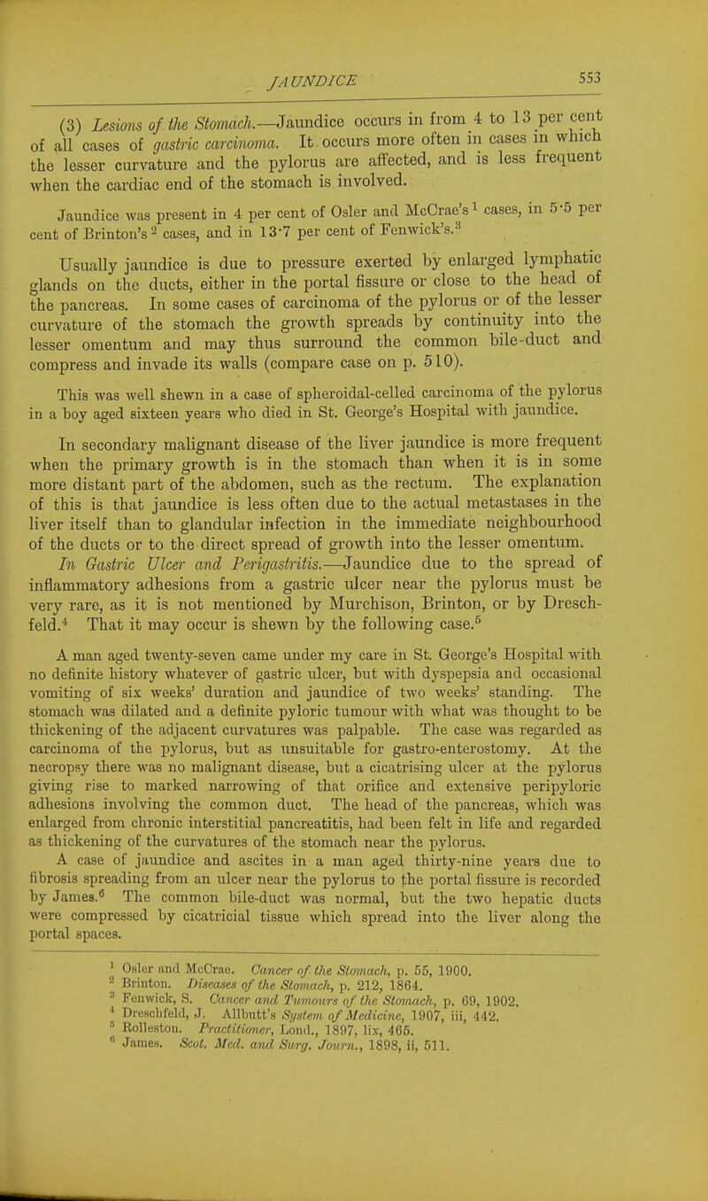 (3) U&mis of the ^iomac/i.—Jaimdice occurs m from 4 to 13 per cent of all cases of gastric carcinoma. It occurs more often in cases m which the lesser curvature and the pylorus are affected, and is less frequent when the cardiac end of the stomach is involved. Jaundice was present in 4 per cent of Osier and McCrae'si cases, in 5-5 per cent of Brinton's^ cases, and in 13-7 per cent of Fenwick's.''^ Usually jaundice is due to pressure exerted by enlarged lymphatic glands on the ducts, either in the portal fissure or close to the head of the pancreas. In some cases of carcinoma of the pylorus or of the lesser curvature of the stomach the growth spreads by continuity into the lesser omentum and may thus surround the common bile-duct and compress and invade its walls (compare case on p. 510). This was well shewn in a case of spheroidal-celled carcinoma of the pylorus in a boy aged sixteen years who died in St. George's Hospital with jaundice. In secondary malignant disease of the liver jaundice is more frequent when the primary growth is in the stomach than when it is in some more distant part of the abdomen, such as the rectum. The explanation of this is that jaundice is less often due to the actual metastases in the liver itself than to glandular infection in the immediate neighbourhood of the ducts or to the direct spread of growth into the lesser omentum. In Gastric Ulcer and Perigastritis.—Jaundice due to the spread of inflammatory adhesions from a gastric ulcer near the pylorus must be very rare, as it is not mentioned by Murchison, Brinton, or by Dresch- feld.'* That it may occur is shewn by the following case.^ A man aged twenty-seven came under my care in St. George's Hospital with no definite history whatever of gastric iilcer, but with dyspepsia and occasional vomiting of six weeks' duration and jaundice of two weeks' standing. The stomach was dilated and a definite pyloric tumour with what was thought to be thickening of the adjacent curvatures was palpable. The case was regarded as carcinoma of the pylorus, but as unsuitable for gastro-enterostomy. At the necropsy there was no malignant disease, but a cicatrising ulcer at the pylorus giving rise to marked narrowing of that orifice and extensive peripyloric adhesions involving the common duct. The head of the pancreas, which was enlarged from chronic interstitial pancreatitis, had been felt in life and regarded as thickening of the curvatures of the stomach near the pylorus. A case of jaundice and ascites in a man aged thirty-nine years due to fibrosis spreading from an ulcer near the pylorus to the portal fissure is recorded by James.^ The common bile-duct was normal, but the two hepatic ducts were compressed by cicatricial tissue which spread into the liver along the portal spaces. 1 Osier and McCrae. Cancer of the Stomach, p. 55, 1900. ^ Briuton. Diseases of the Stomach, \\ 2\2, \9,<Si. » Fen wick, S. Cancer ami Tumours of the Stomach, p. 69, 1902. Dreschfekl, J. Allbutt's System of Medicine, 1907, iii, 442.  Rolleston. Practitioner, Loml., 1897, lix, 466. « James. Scot. Med. and Smg. Journ., 1898, ii, 511.