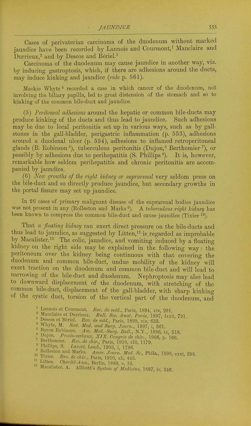 Cases of perivaterian carcinoma of the duodenum without marked jaundice have been recorded by Lannois and Courmont,i Mauclaire and Durrieux,^ and by Descos and B<^riel.^ Carcinoma of the duodenum may cause jaundice in another way, viz. by inducing gastroj^tosis, which, if there are adhesions around the ducts, may induce kinking and jaundice (vide p. 561). Mackie WTiyte ■* recorded a case in which cancer of the duodenum, not involving tbe biliary papilla, led to great distension of the stomach and so to kinking of the common bile-duct and jaundice. (5) Peritoneal adhesions around the hepatic or common bile-ducts may produce kinking of the ducts and thus lead to jaundice. Such adhesions may be due to local peritonitis set up in various ways, such as by gall- stones in the gall-bladder, perigastric inflammation (p. 553), adhesions around a duodenal ulcer (p. 554), adhesions to inflamed retroperitoneal glands (B. Eobinson ^), tuberculous peritonitis (Dujon,'^ Berthomier '^), or possibly by adhesions due to perihepatitis (S. Phillips ^). It is, however, remarkable how seldom perihepatitis and chronic peritonitis are accom- panied by jaundice. (6) Neio growths of the right kidney or suprarenal very seldom press on the bile-duct and so directly produce jaundice, but secondary growths in the portal fissure may set up jaundice. In 26 cases of primary malignant disease of the suprarenal bodies jaundice was not present in any (RoUeston and Marks 9). A tuberculous right Jcidney has been known to compress the common bile-duct and cause jaundice (Tixier i). That a floating kidney can exert direct pressure on the bile-ducts and thus lead to jaundice, as suggested by Litten,ii is regarded as improbable by Macalister.12 The colic, jaundice, and vomiting induced by a floating kidney on the right side may be explained in the following way: the peritoneum over the kidney being continuous with that covering the duodenum and common bile-duct, undue mobility of the kidney will exert traction on the duodenum and common bile-duct and will lead to narrowing of the bile-duct and duodenum. Nephroptosis may also lead to downward displacement of the duodenum, with stretching of the common bile-duct, displacement of the gall-bladder, with sharp kinking of the cystic duct, torsion of the vertical part of the duodenum, and 1 Lannois et Courmont. Rev. de miSd., Paris, 1894, xiv, 291. Mauclaire et Diirrieiix. Bull. Soc. Anat. Paris, 1897, Ixxii, 721 • Descos et Beriel. jRev. de mkl., Paris, 1899, xix, 633. Whyte, M. Scot. Med. and Surg. Journ., 1897, i, 361. Byron Robinson. Am. Med.-Surg. Bidl., N.Y., 1896, ix 518 Dnjon. Prnces-verhaiKc, XIX. Congrh de chvr., 1906, p. 166 Berthomier. Rev. de cMr., Paris, 1910, xlii, 1179. » Phillips, S. Zaneel, Lend., 1903, i, 1796. 10 ^.ol?e«ton and Marks. Amer. Journ. Med. Sc., Phila., 1898, cxvi, 398 lixier. i?e«. rfcc/nV., Paris, 1910, xli, 443. 12 Berlin, 1880, v, 10. Macalister, A. Allbutt's Sijsiem of Medicine, 1897, iv, 346