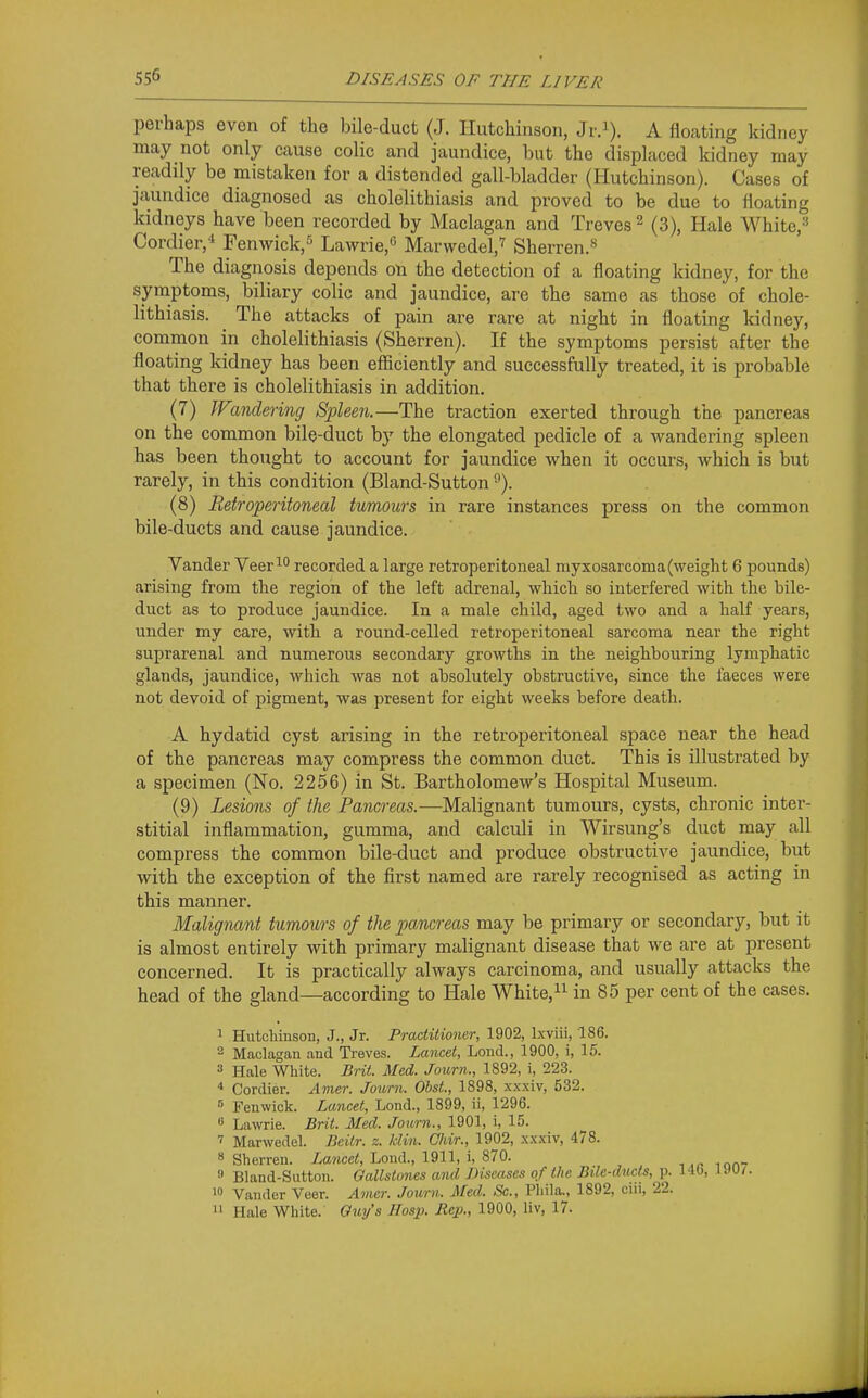 perhaps even of the bile-duct (J. Hutchinson, Jr.i). A floating kidney may not only cause colic and jaundice, but the displaced kidney may readily be mistaken for a distended gall-bladder (Hutchinson). Cases of jaundice diagnosed as cholelithiasis and proved to be due to floating kidneys have been recorded by Maclagan and Treves ^ (3), Hale White,'' Cordier,* renwick,'^ Lawrie,'^ Marwedel,'^ Sherren.*^ The diagnosis depends on the detection of a floating kidney, for the symptoms, biliary colic and jaundice, are the same as those of chole- lithiasis. The attacks of pain are rare at night in floating kidney, common in cholelithiasis (Sherren). If the symptoms persist after the floating kidney has been efficiently and successfully treated, it is probable that thei-e is cholelithiasis in addition. (7) Wandering Spleen.—The traction exerted through the pancreas on the common bile-duct by the elongated pedicle of a wandering spleen has been thought to account for jaundice when it occurs, which is but rarely, in this condition (Bland-Sutton ^). (8) Retroperitoneal tumours in rare instances press on the common bile-ducts and cause jaundice. Vander Veer^ recorded a large retroperitoneal myxosarcoma (weight 6 pounds) arising from the region of the left adrenal, which so interfered with the bile- duct as to produce jaundice. In a male child, aged two and a half years, under my care, with a round-celled retroperitoneal sarcoma near the right suprarenal and numerous secondary growths in the neighbouring lymphatic glands, jaundice, which was not absolutely obstructive, since the faeces were not devoid of pigment, was present for eight weeks before death. A hydatid cyst arising in the retroperitoneal space near the head of the pancreas may compress the common duct. This is illustrated by a specimen (No. 2256) in St. Bartholomew's Hospital Museum. (9) Lesions of the Pancreas.—Malignant tumours, cysts, chronic inter- stitial inflammation, gumma, and calculi in Wirsung's duct may all compress the common bile-duct and produce obstructive jaundice, but with the exception of the first named are rarely recognised as acting in this manner. Malignant tumours of the pancreas may be primary or secondary, but it is almost entirely with primary malignant disease that we are at present concerned. It is practically always carcinoma, and usually attacks the head of the gland—according to Hale White,in 85 per cent of the cases. 1 Hutcliinson, J., Jr. Practitioner, 1902, Ixviii, 186. 2 Maclagan and Treves. Lancet, Lond., 1900, i, 15. 3 Hale White. Brit. Med. Journ., 1892, i, 223. * Cordier. Amer. Journ. ObsL, 1898, xxxiv, 532.  Fenwiok. Lancet, Lond., 1899, ii, 1296. « Lawrie. Brit. Med. Journ., 1901, i, 15. ' Marwedel. Beitr. z. klin. Chir., 1902, xxxiv, 478. 8 Sherren. XaMce/i, Lond., 1911, i, 870. ■, mn- » Bland-Sutton. Gallstones and JHscases of the Bile-ducts, p. 140, IMI. 1 Vander Veer. Amer. Journ. Med. Sc., Phila., 1892, ciii, 22. 11 Hale White. Qm/s Hosp. Mep., 1900, liv, 17.