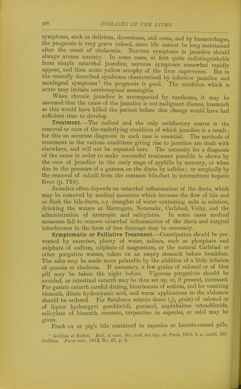 symptoms, such as delirium, drowsiness,.and coma, and by haemorrhages the prognosis is very grave indeed, since life cannot be long maintained after the onset of cholacmia. Nervous symptoms in jaundice should always arouse anxiety. In some cases, at first quite indistinguishable from simple catarrhal jaundice, nervous symptoms somewhat rapidly appear, and then acute yellow atrophy of the liver supervenes. But in the recently described syndrome characterised by infective jaundice and meningeal symptoms ^ the prognosis is good. The condition which is acute may imitate cerebrospinal meningitis. When chronic jaundice is accompanied by xanthoma, it may be assumed that the cause of the jaundice is not malignant disease, inasmuch as this would have killed the patient before this change would have had sufficient time to develop. Treatment.—The radical and the only satisfactory course is the removal or cure of the underlying condition of which jaundice is a result; for this an accurate diagnosis in each case is essential. The methods of treatment in the various conditions giving rise to jaundice are dealt with elsewhere, and will not be repeated here. The necessity for a diagnosis of the cause in order to make successful treatment possible is shewn by the cure of jaundice in the early stage of syphilis by mercury, or when due to the pressure of a gumma on the ducts by iodides ; or surgically by the removal of calculi from the common bile-duct in intermittent hepatic fever (p. 759). Jaundice often depends on catarrhal inflammation of the ducts, which may be removed by medical measures which increase the flow of bile and so flush the bile-ducts, e.g. draughts of water containing salts in solution, drinking the waters at Harrogate, Neuenahr, Carlsbad, Vichy, and the administration of urotropin and salicylates. In some cases medical measures fail to remove catarrhal inflammation of the ducts and surgical interference in the form of free drainage may be necessary. Symptomatic op Palliative Treatment.—Constiisation should be pre- vented by exercises, plenty of water, salines, such as phosphate and sulphate of sodium, sulphate of magnesium, or the natural Carlsbad or other purgative waters, taken on an empty stomach before breakfast. The salts may be made more palatable by the addition of a little infusion of quassia or cinchona. If necessary, a few grains of calomel or of blue pill may be taken the night before. Vigorous purgatives should be avoided, as intestinal catarrh may be thus set up, oi-, if present, increased. For gastric catarrh careful dieting, bicarbonate of sodium, and for vomiting bismuth, dilute hydrocyanic acid, and warm applications to the abdomen should be ordered. For flatulence minute doses (J^ grain) of calomel or of liquor hydrargyri perchloridi, guaiacol, naphthalene tetrachloride, salicylate of bismuth, creosote, turpentine in capsules, or salol may be given. Fresh ox or pig's bile contained in capsules or keratin-coated pills, ' Guillian et Richet. Bnll. et mem. Soc. vied, des h6p. de Paris, 1910, 3. s., xxviii, 289. Guillian. Farin vied., 1912, No. 27, p. 9.