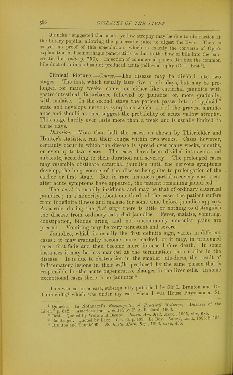 Quincke i suggested that acute yellow atrophy may be due to obstruction at the biliary papilla, allowing the pancreatic juice to digest the liver. There is as yet no proof of this speculation, which is exactly the converse of Opie's explanation of haemorrhagic pancreatitis as due to the flow of bile into the pan- creatic duct {vide p. 750). Injection of conimercial pancreatin into the common bile-duct of animals has not produced acute yellow atrophy (C. L. Best % Clinical Picture.—Course.—The disease may be divided into two stages. The first, which usually lasts five or six days, but may be pro- longed for many weeks, comes on either like catarrhal jaundice Avith gastro-intestinal disturbance followed by jaundice, or, more gradually, with malaise. In the second stage the patient passes into a  typhoid  state and develops nervous symptoms which are of the gravest signific- ance and should at once suggest the probability of acute yellow atrophy. This stage hardly ever lasts more than a week and is usually limited to three days. Duration.—More than half the cases, as shewn by Thierfelder and Hunter's statistics^ run their course within two weeks. Cases, however, certainly occur in which the disease is spread over many weeks, months, or even up to two years. The cases have been divided into acute and subacute, according to their duration and severity. The prolonged cases may resemble obstinate catarrhal jaundice until the nervous symptoms develop, the long course of the disease being due to prolongation of the earlier or first stage. But in rare instances partial recovery may occur after acute symptoms have appeared, the patient remaining jaundiced. The onset is usually insidious, and may be that of ordinary catarrhal jaundice; in a minority, about one-third, of the cases the patient suffers from indefinite illness and malaise for some time before jaundice appears. As a rule, during the first stage there is little or nothing to distinguish the disease from ordinary catarrhal jaundice. Fever, malaise, vomiting, constipation, bilious urine, and not uncommonly muscular pains are present. Vomiting may be very persistent and severe. Jaundice, which is usually the first definite sign, varies in different cases : it may gradually become more marked, or it may, in prolonged cases, first fade and then become more intense before death. In some instances it may be less marked at the termination than earlier in the disease. It is due to obstruction in the smaller bile-ducts, the result of inflammatory lesions in their walls produced by the same poison that is responsible for the acute degenerative changes in the liver cells. In some exceptional cases there is no jaundice.^ Tliis was so in a case, subsequently published by Sir L. Brunton and Dr. Tunniclilfe,* which was under niy care when I was House Physician at St. 1 Quincke. Ill Nothimgel's Encydoimlm of Practical Medicine, Diseases of the Liver, p. 642. American trausl., edited by F. A. Packard, 1903. 2 Best. Quoted by Wells aud Bassoe. Jom-n. Am. Med. Assoc., 1905, xHv, bbo. ■'Bamberger. Quoted by Legg. Loc. cit. v-m. Le Roy. Loud.. IbSo. u, 15o. Brunton and Tunnicliffe. St. Barth. Hasp. Rep., 1896, xxxu, 436.