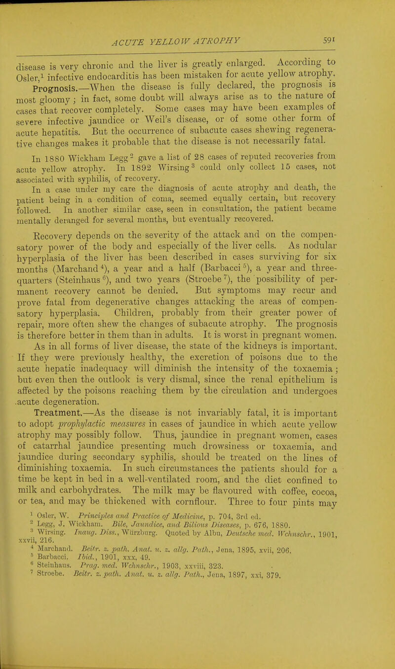 disease is very chronic and the liver is greatly enlarged. According to Osier 1 infective endocarditis has been mistaken for acute yellow atrophy. Prognosis.—When the disease is fully declared, the prognosis is most gloomy ; in fact, some doubt will always arise as to the nature of cases that recover completely. Some cases may have been examples of severe infective jaundice or Weil's disease, or of some other form of acute hepatitis. But the occurrence of subacute cases shewing regenera- tive changes makes it probable that the disease is not necessarily fatal. In 1880 Wickham Legg gave a list of 28 cases of reputed recoveries from aciUe yellow atrophy. In 1892 AVirsing^ could only collect 15 cases, not associated with syphilis, of recovery. In a case under my care the diagnosis of acute atrophy and death, the patient being in a condition of coma, seemed equally certain, but recovery followed. In another similar case, seen in consultation, the patient became mentally deranged for several months, but eventually recovered. Kecovery depends on the severity of the attack and on the compen- satory power of the body and especially of the liver cells. As nodular hyperplasia of the liver has been described in cases surviving for six months (Marchand ■*), a year and a half (Barbacci a year and three- quarters (Steinhausand two years (Stroebe^), the possibility of per- manent recovery cannot be denied. But symptoms may recur and prove fatal from degenerative changes attacking the areas of compen- satory hyperplasia. Children, probably from their greater poAver of repair, more often shew the changes of subacute atrophy. The prognosis is therefore better in them than in adults. It is worst in pregnant women. As in all forms of liver disease, the state of the kidneys is important. If they were previously healthy, the excretion of poisons due to the acute hepatic inadequacy will diminish the intensity of the toxaemia; but even then the outlook is very dismal, since the renal epithelium is affected by the poisons reaching them by the circulation and undergoes acute degeneration. Treatment.—As the disease is not invariably fatal, it is important to adopt iirophyladic measures in cases of jaundice in which acute yellow atrophy may possibly follow. Thus, jaundice in pregnant women, cases of catarrhal jaundice presenting much drowsiness or toxaemia, and jaundice during secondary syphilis, should be treated on the lines of diminishing toxaemia. In such circumstances the patients should for a time be kept in bed in a well-ventilated room, and the diet confined to milk and carbohydrates. The milk may be flavoured with coffee, cocoa, or tea, and may be thickened with cornflour. Three to four pints may ^ Osier, W. Principles and Practice of Medicine, p. 704, Srd ed. ^ Legg, J. Wickham. Bile, Jaundice, and Bilious Diseases, p. 676, 1880. 3 Wirsing. Inaug. Diss., Wiirzbiirg. Quoted by Albu, Deutsche med. Wchnschr., 1901. xxvii, 216. ' ■* Marchand. Beitr. z. path. Anat. n. z. allg. Path., Jena. 1895, xvii, 206. ' Barbacci. Ibid., 1901, xx.x, 49.  Steinhaus. Prag. med. Wchnschr., 1903, xxviii, 32.3. ' Stroebe. Beitr. z. path. A nat. u. z. allg. Path., Jeii.-i, 1897, xxi, 379.