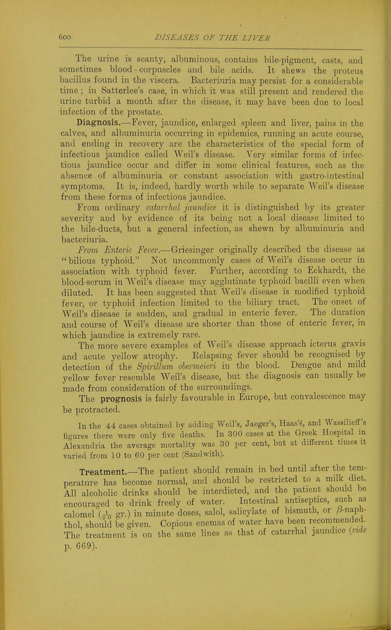 The urine is scanty, albvmiinous, contains bile-pigment, casts, and sometimes blood - corpuscles and bile acids. It shews the proteus bacillus found in the viscera. Bacteriuria may persist for a considerable time; in Satterlee's case, in which it was still present and rendered the urine turbid a month after the disease, it may have been due to local infection of the prostate. Diagnosis.—Fever, jaundice, enlarged spleen and liver, pains in the calves, and albuminuria occurring in epidemics, running an acute course, and ending in recovery are the characteristics of the special form of infectious jaundice called Weil's disease. Very similar forms of infec- tious jaundice occur and differ in some clinical features, such as the absence of albuminuria or constant association with gastro-intestinal symptoms. It is, indeed, hardly worth while to separate Weil's disease from these forms of infectious jaundice. From ordinary catarrhal jaundice it is distinguished by its greater severity and by evidence of its being not a local disease limited to the bile-ducts, but a general infection, as shewn by albuminuria and bacteriuria. From Enteric Fever.—Griesinger originally described the disease as bilious typhoid. Not uncommonly cases of Weil's disease occur in association with typhoid fever. Further, according to Eckhardt, the blood-serum in Weil's disease may agglutinate typhoid bacilli even when diluted. It has been suggested that Weil's disease is modified typhoid fever, or typhoid infection limited to the biliary tract. The onset of Weil's disease is sudden, and gradual in enteric fever. The duration and course of Weil's disease are shorter than those of enteric fever, in which jaundice is extremely rare. The more severe examples of Weil's disease approach icterus gravis and acute yellow atrophy. Eelapsing fever should be recognised by detection of the Sjnrillum ohermeieri in the blood. Dengue and mild yellow fever resemble Weil's disease, but the diagnosis can usually be made from consideration of the surroundings. The prognosis is fairly favourable in Europe, but convalescence may be protracted. In the 44 cases obtained by adding Weil's, Jaeger's, Haas's, and Wassilieff's figures there were only iive deaths. In 300 cases at the Greek Hospital m Alexandria the average mortality was 30 per cent, but at different times it varied from 10 to 60 per cent (Sandwith). Treatment.—The patient should remain in bed until after the tem- perature has become normal, and should be restricted to a milk cliet. All alcoholic drinks should be interdicted, and the patient should be encouraged to drink freely of water. Intestinal antiseptics, such as calomel (.V gf-) in minute doses, salol, salicylate of bismuth, or P-naph- thol, should be given. Copious enemas of water have been recommended. The treatment is on the same lines as that of catarrhal jaundice {vuic p. 669).