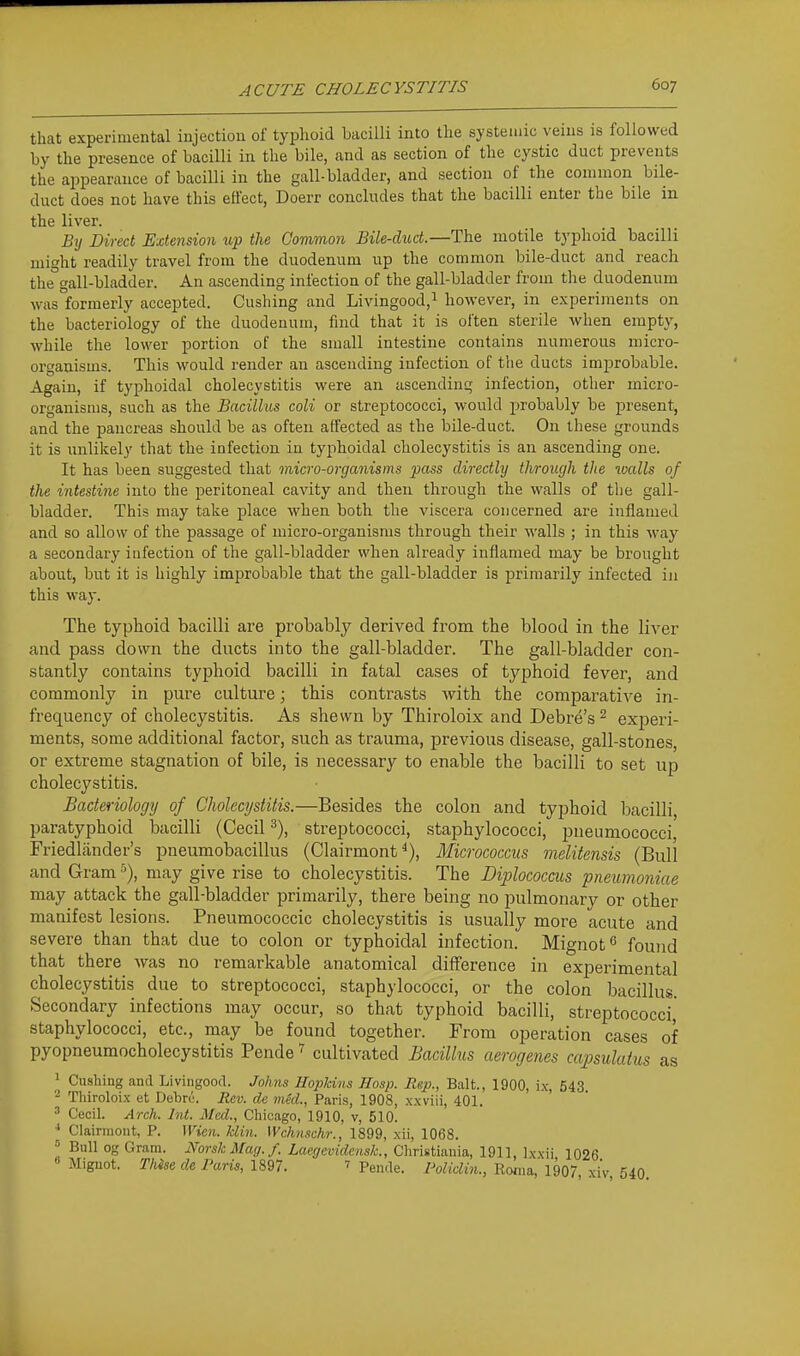 that experimental injection of typhoid bacilli into the systemic veins is followed by the presence of bacilli in the bile, and as section of the cystic duct prevents the appearance of bacilli in the gall-bladder, and section of the common bile- duct does not have this effect, Doerr concludes that the bacilli enter the bile in the liver. By Direct Extension up the Common Bile-duct.—The motile typhoid bacilli might readily travel from the duodenum up the common bile-duct and reach the°gall-bladder. An ascending infection of the gall-bladder from the duodenum was formerly accepted. Gushing and Livingood,^ however, in experiments on the bacteriology of the duodenum, find that it is often sterile when empty, while the lower portion of the small intestine contains numerous micro- organisms. This would render an ascending infection of the ducts improbable. Again, if typhoidal cholecystitis were an ascending infection, other micro- organisms, such as the Bacillus coli or streptococci, would probably be j)resent, and the pancreas should be as often affected as the bile-duct. On these grounds it is unlikely that the infection in typhoidal cholecystitis is an ascending one. It has been suggested that micro-organisms pass directly through the walls of the intestine into the peritoneal cavity and then through the walls of the gall- bladder. This may take place when both the viscera concerned are inflamed and so allow of the passage of micro-organisms through their walls ; in this way a secondary infection of the gall-bladder when already inflamed may be brought about, but it is highly improbable that the gall-bladder is primarily infected in this way. The typhoid bacilli are probably derived from the blood in the liver and pass down the ducts into the gall-bladder. The gall-bladder con- stantly contains typhoid bacilli in fatal cases of typhoid fever, and commonly in pure culture; this contrasts with the comparative in- frequency of cholecystitis. As shewn by Thiroloix and Debre's ^ exjDeri- ments, some additional factor, such as trauma, previous disease, gall-stones, or extreme stagnation of bile, is necessary to enable the bacilli to set up cholecystitis. Bacteriology of Clwlecijstitis.—Besides the colon and typhoid bacilli, paratyphoid bacilli (Cecil streptococci, staphylococci, pneumococci Friedlander's pneumobacillus (Clairmont ^), Micrococcus melitensis (Bull and Gram ■'), may give rise to cholecystitis. The Diplococciis pneumoniae may attack the gall-bladder primarily, there being no pulmonary or other manifest lesions. Pneumococcic cholecystitis is usually more acute and severe than that due to colon or typhoidal infection. Mignof^ found that there was no remarkable anatomical difference in experimental cholecystitis due to streptococci, staphylococci, or the colon bacillus. Secondary infections may occur, so that typhoid bacilli, streptococci,' staphylococci, etc., may be found together. From operation cases of pyopneumocholecystitis Pende ^ cultivated Bacillus aerogenes capsulatus as ^ Gushing and Livingood. Johns Hopkins Hosp. Rgp., Bait., 1900, ix, 543 - Thiroloix et Dehre. Rev. de med., Paris, 1908, xxviii, 401. ' Cecil. Arch. Int. Med., Chicago, 1910. v, 510. ^ Clairmont, P. Wien. Min. Wchnschr., 1899, xii, 1068. = Bull og Gram. Norsk Mag./. Laegevidcnsk., Christiauia, 1911, Ixxii 1026 « Miguot. Thhe de Paris, 1897. ' Pende. Polidin., Eoma, 1907 xiV 540