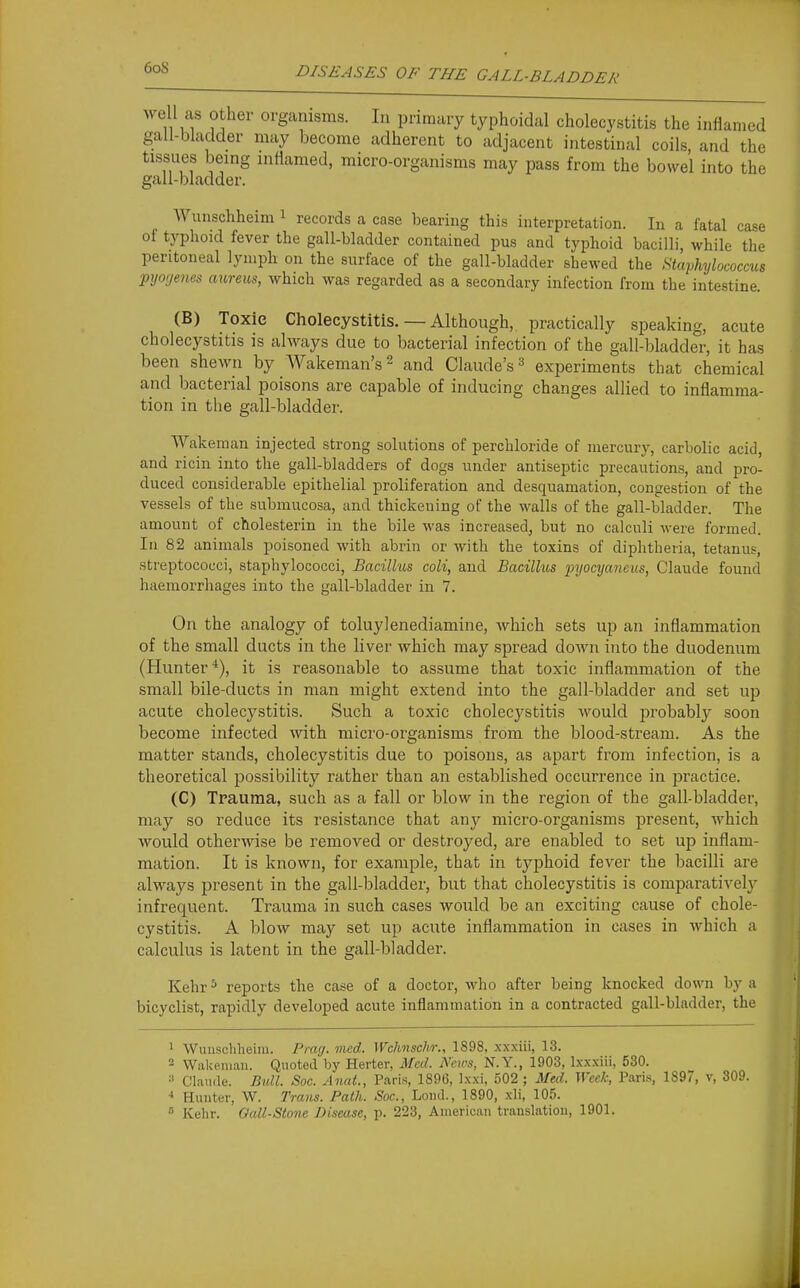 er organisms. In primary typhoidal cholecystitis the infianied I- may become adherent to adjacent intestinal coils, and the g inflamed, micro-organisms may pass from the bowel into the Wunschheim i records a case bearing this interpretation. In a fatal case of typhoid fever the gall-bladder contained pus and typhoid bacilli while the peritoneal lymph on the surface of the gall-bladder shewed the Staphylococcus pyofjenes aureus, which was regarded as a secondary infection from the intestine. (B) Toxic Cholecystitis. — Although, practically speaking, acute cholecystitis is always due to bacterial infection of the gall-bladder, it has been shewn by Wakeman's^ and Claude's ^ ex^Deriments that chemical and bacterial poisons are capable of inducing changes allied to inflamma- tion in the gall-bladder. AYakeman injected strong solutions of perchloride of mercury, carbolic acid, and ricin into the gall-bladders of dogs under antiseptic precautions, and pro- duced considerable epithelial proliferation and desquamation, congestion of the vessels of the submucosa, and thickening of the walls of the gall-bladder. The amount of cholesterin in the bile was increased, but no calculi were formed. In 82 animals poisoned with abrin or with the toxins of diphtheria, tetanus, streptococci, staphylococci, Bacillus coli, and Bacillus pyocyaneus, Claude found haemorrhages into the gall-bladder in 7. On the analogy of toluylenediamine, which sets up an inflammation of the small ducts in the liver which may spread down into the duodenum (Hunter*), it is reasonable to assume that toxic inflammation of the small bile-ducts in man might extend into the gall-bladder and set up acute cholecystitis. Such a toxic cholecystitis would probably soon become infected with micro-organisms from the blood-stream. As the matter stands, cholecystitis due to poisons, as apart from infection, is a theoretical jDossibility rather than an established occurrence in practice. (C) Trauma, such as a fall or blow in the region of the gall-bladder, may so reduce its resistance that any micro-organisms present, which would otherwise be removed or destroyed, are enabled to set up inflam- mation. It is known, for example, that in typhoid fever the bacilli are always present in the gall-bladder, but that cholecystitis is comparatively infrequent. Trauma in such cases would be an exciting cause of chole- cystitis. A bloAV may set up acute inflammation in cases in which a calculus is latent in the gall-bladder. Kehr^ reports the case of a doctor, who after being knocked down by a bicyclist, rapidly developed acute inflammation in a contracted gall-bladder, the 1 VVunschlieira. Piwj. med. Wchnschr., 1898, xxxiii, 13. - Wakeniau. Quoted by Herter, AFcd. News, N.Y., 1903, Ixxxiii, 530. =' Claude. Bidl. Soc. AnaL, Paris, 1896, Ixxi, 502 ; Mtd. ^Vcek, Paris, 189, v, 309. Hunter, W. Trans. Path. Sac, Loiid., 1890, xli, 105.  Kehr. Oall-Stone Disease, p. 223, American translation, 1901.